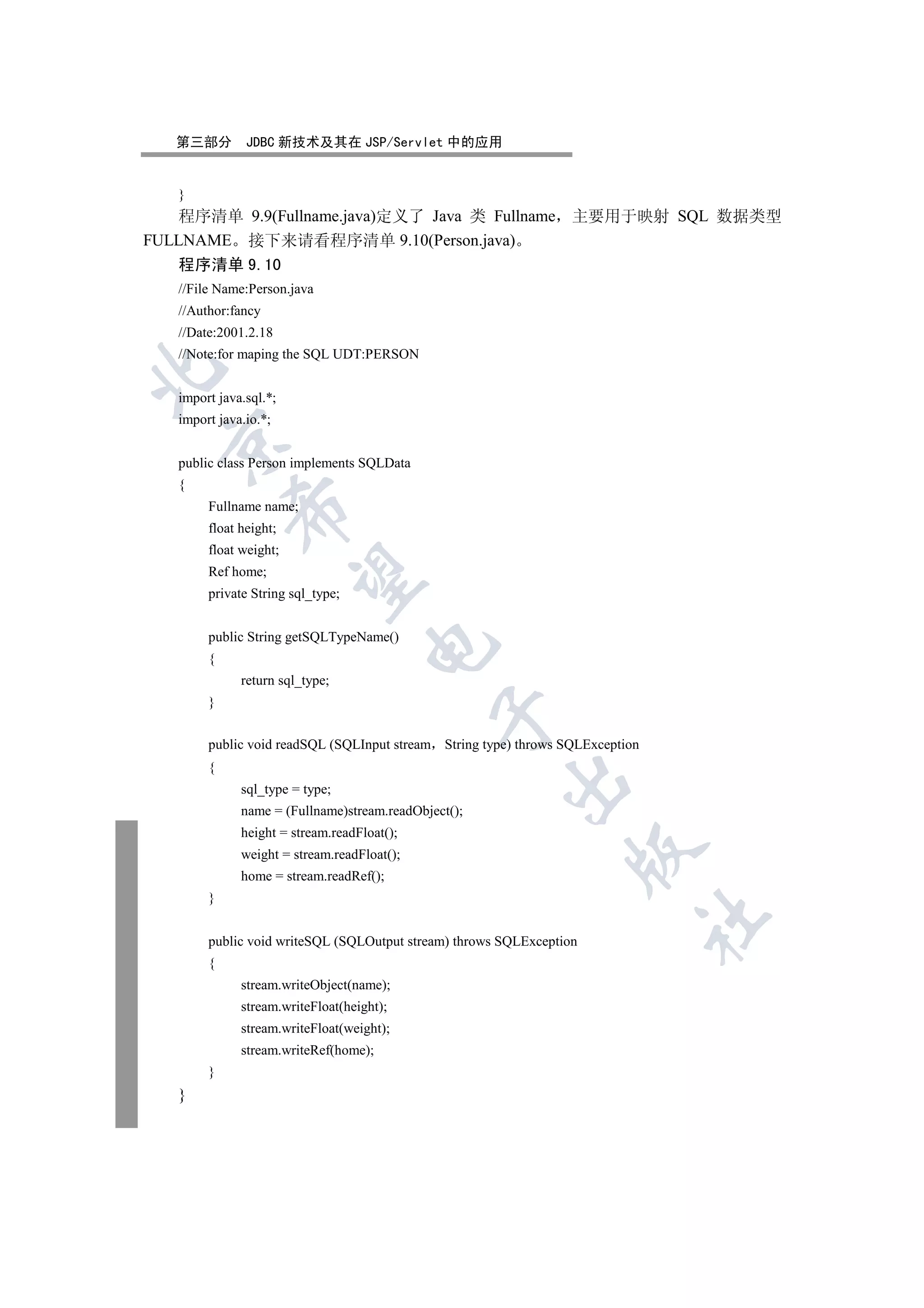 第三部分        JDBC 新技术及其在 JSP/Servlet 中的应用


   }
    程序清单 9.9(Fullname.java)定义了 Java 类 Fullname 主要用于映射 SQL 数据类型
FULLNAME 接下来请看程序清单 9.10(Person.java)
   程序清单 9.10
   //File Name:Person.java
   //Author:fancy
   //Date:2001.2.18
   //Note:for maping the SQL UDT:PERSON


   import java.sql.*;
   import java.io.*;
 

   public class Person implements SQLData
   {
        Fullname name;
            

        float height;
        float weight;
        Ref home;
             

        private String sql_type;


        public String getSQLTypeName()
                                    

        {
              return sql_type;
        }
                                              


        public void readSQL (SQLInput stream String type) throws SQLException
        {
                                                       

              sql_type = type;
              name = (Fullname)stream.readObject();
              height = stream.readFloat();
                                                                  

              weight = stream.readFloat();
              home = stream.readRef();
        }
                                                                                	

        public void writeSQL (SQLOutput stream) throws SQLException
        {
              stream.writeObject(name);
              stream.writeFloat(height);
              stream.writeFloat(weight);
              stream.writeRef(home);
        }
   }
 
