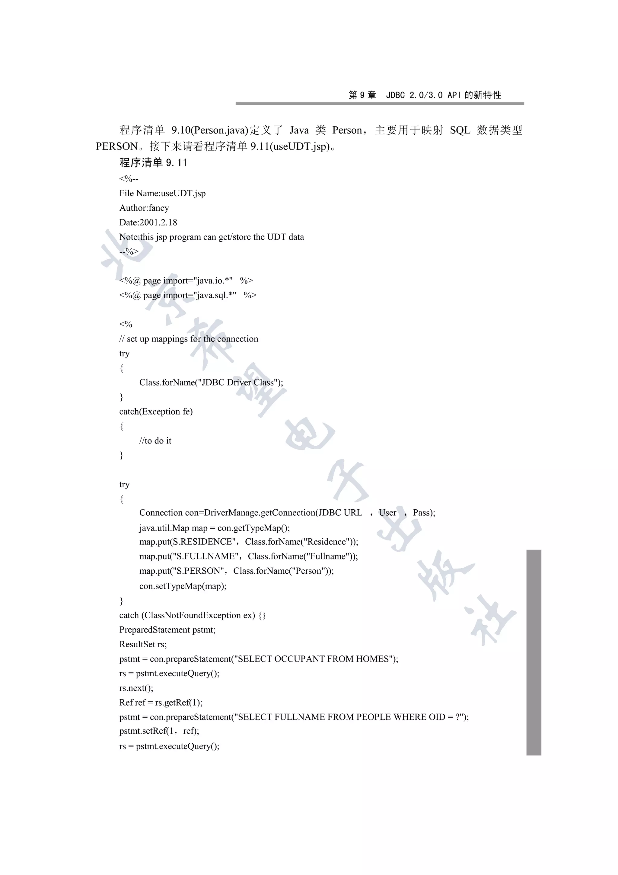 第9章    JDBC 2.0/3.0 API 的新特性


    程序清单 9.10(Person.java)定义了 Java 类 Person                    主要用于映射 SQL 数据类型
PERSON 接下来请看程序清单 9.11(useUDT.jsp)
    程序清单 9.11
   %--
   File Name:useUDT.jsp
   Author:fancy
   Date:2001.2.18
   Note:this jsp program can get/store the UDT data


   --%


   %@ page import=java.io.* %
  

   %@ page import=java.sql.* %


   %
   // set up mappings for the connection
                

   try
   {
          Class.forName(JDBC Driver Class);
                 

   }
   catch(Exception fe)
   {
                                    

          //to do it
   }
                                                

   try
   {
          Connection con=DriverManage.getConnection(JDBC URL   User   Pass);
                                                         

          java.util.Map map = con.getTypeMap();
          map.put(S.RESIDENCE Class.forName(Residence));
          map.put(S.FULLNAME Class.forName(Fullname));
                                                               

          map.put(S.PERSON Class.forName(Person));
          con.setTypeMap(map);
   }
                                                                          	

   catch (ClassNotFoundException ex) {}
   PreparedStatement pstmt;
   ResultSet rs;
   pstmt = con.prepareStatement(SELECT OCCUPANT FROM HOMES);
   rs = pstmt.executeQuery();
   rs.next();
   Ref ref = rs.getRef(1);
   pstmt = con.prepareStatement(SELECT FULLNAME FROM PEOPLE WHERE OID = ?);
   pstmt.setRef(1 ref);
   rs = pstmt.executeQuery();
 
