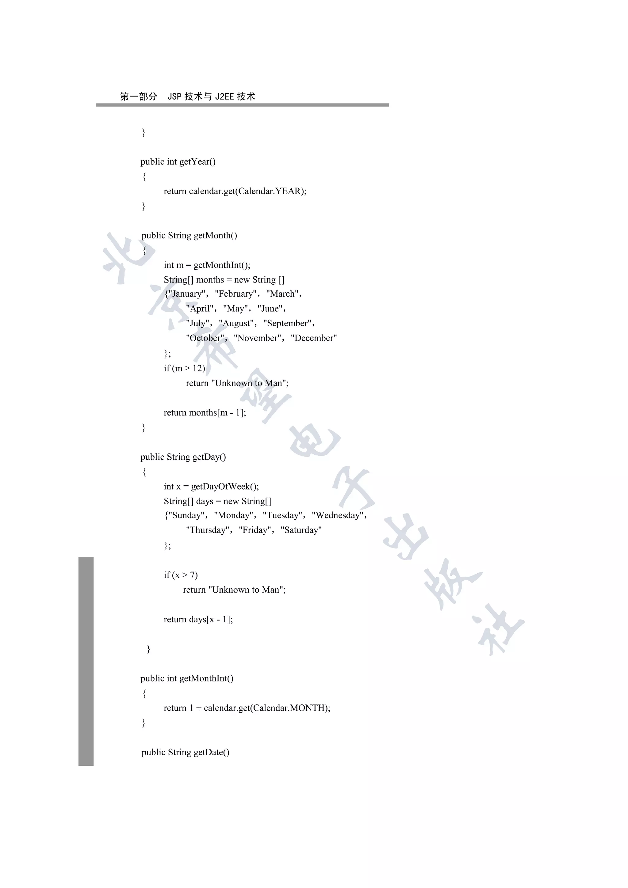 第一部分       JSP 技术与 J2EE 技术


  }


  public int getYear()
  {
          return calendar.get(Calendar.YEAR);
  }


  public String getMonth()
  {


          int m = getMonthInt();
          String[] months = new String []
          {January February March


                April May June
                July August September
                October November December
          

          };
          if (m  12)
                return Unknown to Man;
           


          return months[m - 1];
  }
                                  

  public String getDay()
  {
                                           

          int x = getDayOfWeek();
          String[] days = new String[]
          {Sunday Monday Tuesday Wednesday
                Thursday Friday Saturday
                                                     

          };


          if (x  7)
                                                     

               return Unknown to Man;


          return days[x - 1];
                                                         	


      }


  public int getMonthInt()
  {
          return 1 + calendar.get(Calendar.MONTH);
  }


  public String getDate()
 
