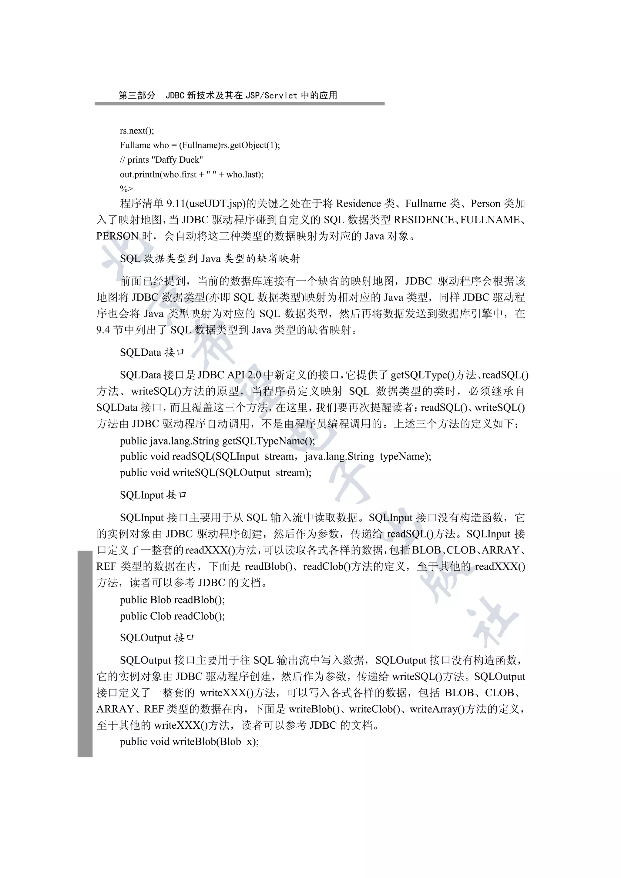 第三部分         JDBC 新技术及其在 JSP/Servlet 中的应用


   rs.next();
   Fullame who = (Fullname)rs.getObject(1);
   // prints Daffy Duck
   out.println(who.first +   + who.last);
   %
    程序清单 9.11(useUDT.jsp)的关键之处在于将 Residence 类 Fullname 类 Person 类加
入了映射地图 当 JDBC 驱动程序碰到自定义的 SQL 数据类型 RESIDENCE FULLNAME
PERSON 时 会自动将这三种类型的数据映射为对应的 Java 对象


   SQL 数据类型到 Java 类型的缺省映射

     前面已经提到 当前的数据库连接有一个缺省的映射地图 JDBC 驱动程序会根据该
 

地图将 JDBC 数据类型(亦即 SQL 数据类型)映射为相对应的 Java 类型 同样 JDBC 驱动程
序也会将 Java 类型映射为对应的 SQL 数据类型 然后再将数据发送到数据库引擎中 在
9.4 节中列出了 SQL 数据类型到 Java 类型的缺省映射
                

   SQLData 接口

   SQLData 接口是 JDBC API 2.0 中新定义的接口 它提供了 getSQLType()方法 readSQL()
                 

方法 writeSQL()方法的原型 当程序员定义映射 SQL 数据类型的类时 必须继承自
SQLData 接口 而且覆盖这三个方法 在这里 我们要再次提醒读者 readSQL() writeSQL()
方法由 JDBC 驱动程序自动调用 不是由程序员编程调用的 上述三个方法的定义如下
                                      

   public java.lang.String getSQLTypeName();
   public void readSQL(SQLInput stream java.lang.String typeName);
   public void writeSQL(SQLOutput stream);
                                              

   SQLInput 接口

    SQLInput 接口主要用于从 SQL 输入流中读取数据 SQLInput 接口没有构造函数 它
                                               

的实例对象由 JDBC 驱动程序创建 然后作为参数 传递给 readSQL()方法 SQLInput 接
口定义了一整套的 readXXX()方法 可以读取各式各样的数据 包括 BLOB CLOB ARRAY
REF 类型的数据在内 下面是 readBlob() readClob()方法的定义 至于其他的 readXXX()
                                                        

方法 读者可以参考 JDBC 的文档
   public Blob readBlob();
   public Clob readClob();
                                                                 	


   SQLOutput 接口

   SQLOutput 接口主要用于往 SQL 输出流中写入数据 SQLOutput 接口没有构造函数
它的实例对象由 JDBC 驱动程序创建 然后作为参数 传递给 writeSQL()方法 SQLOutput
接口定义了一整套的 writeXXX()方法 可以写入各式各样的数据 包括 BLOB CLOB
ARRAY REF 类型的数据在内 下面是 writeBlob() writeClob() writeArray()方法的定义
至于其他的 writeXXX()方法 读者可以参考 JDBC 的文档
   public void writeBlob(Blob x);
 