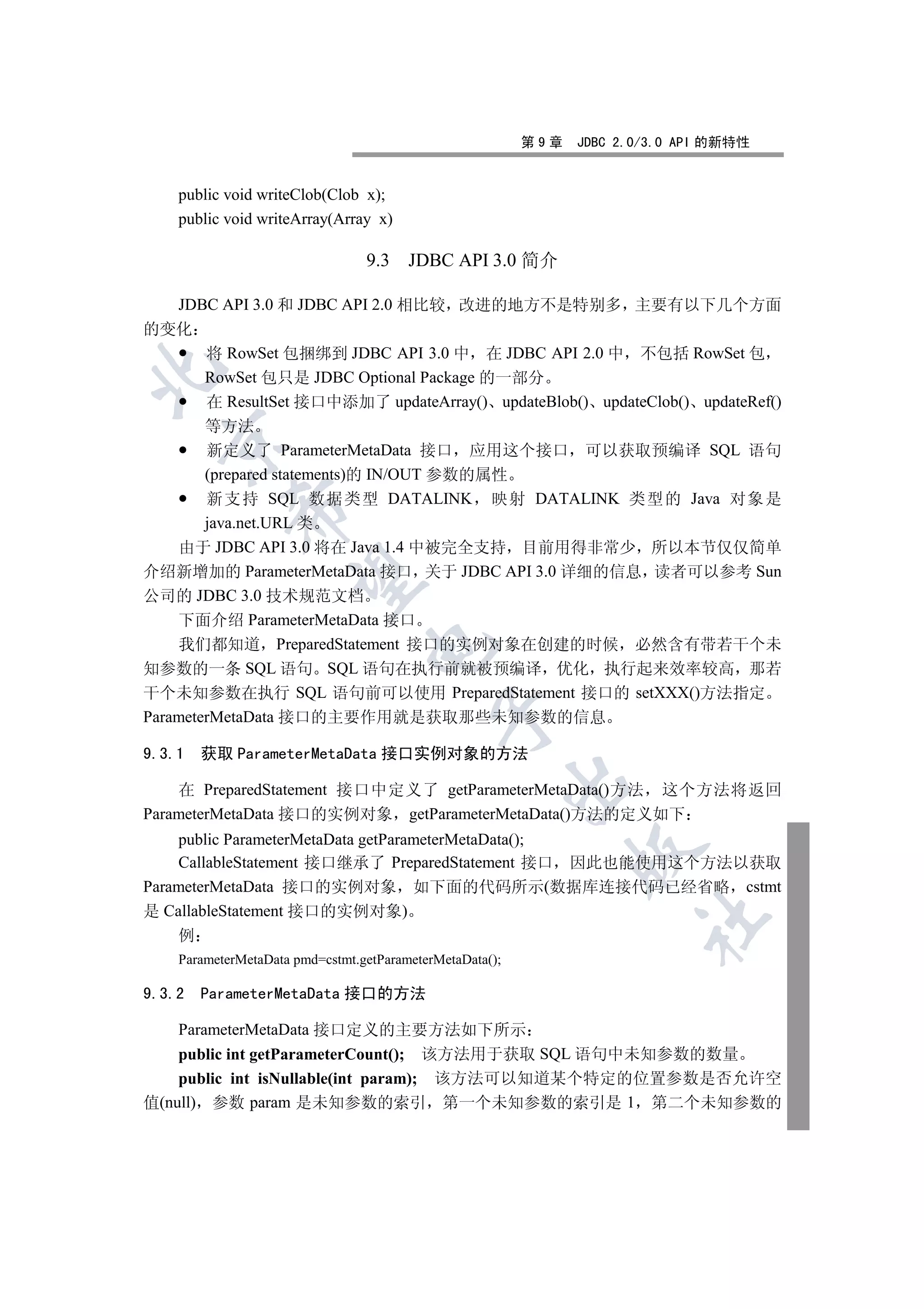 第9章   JDBC 2.0/3.0 API 的新特性


    public void writeClob(Clob x);
    public void writeArray(Array x)

                                 9.3    JDBC API 3.0 简介

  JDBC API 3.0 和 JDBC API 2.0 相比较 改进的地方不是特别多 主要有以下几个方面
的变化
     将 RowSet 包捆绑到 JDBC API 3.0 中 在 JDBC API 2.0 中 不包括 RowSet 包


     RowSet 包只是 JDBC Optional Package 的一部分
     在 ResultSet 接口中添加了 updateArray() updateBlob() updateClob() updateRef()
        等方法
  

        新定义了 ParameterMetaData 接口 应用这个接口 可以获取预编译 SQL 语句
        (prepared statements)的 IN/OUT 参数的属性
        新支持 SQL 数据类型 DATALINK 映射 DATALINK 类型的 Java 对象是
            

        java.net.URL 类
    由于 JDBC API 3.0 将在 Java 1.4 中被完全支持 目前用得非常少 所以本节仅仅简单
介绍新增加的 ParameterMetaData 接口 关于 JDBC API 3.0 详细的信息 读者可以参考 Sun
             

公司的 JDBC 3.0 技术规范文档
    下面介绍 ParameterMetaData 接口
    我们都知道 PreparedStatement 接口的实例对象在创建的时候 必然含有带若干个未
                                 

知参数的一条 SQL 语句 SQL 语句在执行前就被预编译 优化 执行起来效率较高 那若
干个未知参数在执行 SQL 语句前可以使用 PreparedStatement 接口的 setXXX()方法指定
                                            

ParameterMetaData 接口的主要作用就是获取那些未知参数的信息

9.3.1   获取 ParameterMetaData 接口实例对象的方法
                                                          

    在 PreparedStatement 接口中定义了 getParameterMetaData()方法 这个方法将返回
ParameterMetaData 接口的实例对象 getParameterMetaData()方法的定义如下
    public ParameterMetaData getParameterMetaData();
                                                                

    CallableStatement 接口继承了 PreparedStatement 接口 因此也能使用这个方法以获取
ParameterMetaData 接口的实例对象 如下面的代码所示(数据库连接代码已经省略 cstmt
是 CallableStatement 接口的实例对象)
                                                                       	

    例
    ParameterMetaData pmd=cstmt.getParameterMetaData();

9.3.2   ParameterMetaData 接口的方法

    ParameterMetaData 接口定义的主要方法如下所示
    public int getParameterCount(); 该方法用于获取 SQL 语句中未知参数的数量
    public int isNullable(int param); 该方法可以知道某个特定的位置参数是否允许空
值(null) 参数 param 是未知参数的索引 第一个未知参数的索引是 1 第二个未知参数的
 