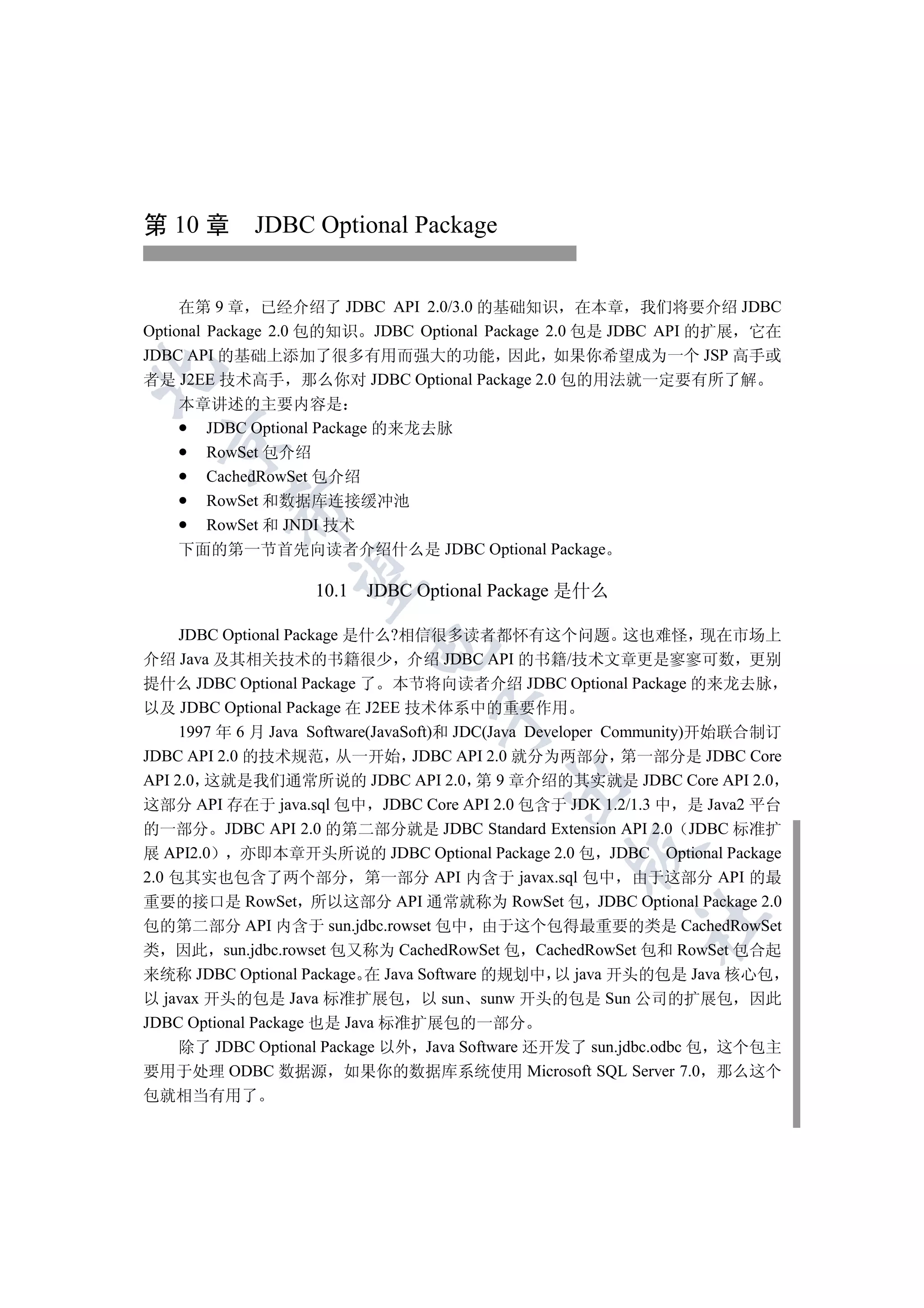 第 10 章 JDBC Optional Package


     在第 9 章 已经介绍了 JDBC API 2.0/3.0 的基础知识 在本章 我们将要介绍 JDBC
Optional Package 2.0 包的知识 JDBC Optional Package 2.0 包是 JDBC API 的扩展 它在
JDBC API 的基础上添加了很多有用而强大的功能 因此 如果你希望成为一个 JSP 高手或


者是 J2EE 技术高手 那么你对 JDBC Optional Package 2.0 包的用法就一定要有所了解
    本章讲述的主要内容是
      JDBC Optional Package 的来龙去脉
  

      RowSet 包介绍
      CachedRowSet 包介绍
      RowSet 和数据库连接缓冲池
          

      RowSet 和 JNDI 技术
    下面的第一节首先向读者介绍什么是 JDBC Optional Package
           

                    10.1 JDBC Optional Package 是什么

     JDBC Optional Package 是什么?相信很多读者都怀有这个问题 这也难怪 现在市场上
                          

介绍 Java 及其相关技术的书籍很少 介绍 JDBC API 的书籍/技术文章更是寥寥可数 更别
提什么 JDBC Optional Package 了 本节将向读者介绍 JDBC Optional Package 的来龙去脉
以及 JDBC Optional Package 在 J2EE 技术体系中的重要作用
                                  

     1997 年 6 月 Java Software(JavaSoft)和 JDC(Java Developer Community)开始联合制订
JDBC API 2.0 的技术规范 从一开始 JDBC API 2.0 就分为两部分 第一部分是 JDBC Core
API 2.0 这就是我们通常所说的 JDBC API 2.0 第 9 章介绍的其实就是 JDBC Core API 2.0
                                          

这部分 API 存在于 java.sql 包中 JDBC Core API 2.0 包含于 JDK 1.2/1.3 中 是 Java2 平台
的一部分 JDBC API 2.0 的第二部分就是 JDBC Standard Extension API 2.0 JDBC 标准扩
                                                   

展 API2.0    亦即本章开头所说的 JDBC Optional Package 2.0 包 JDBC Optional Package
2.0 包其实也包含了两个部分 第一部分 API 内含于 javax.sql 包中 由于这部分 API 的最
重要的接口是 RowSet 所以这部分 API 通常就称为 RowSet 包 JDBC Optional Package 2.0
                                                           	

包的第二部分 API 内含于 sun.jdbc.rowset 包中 由于这个包得最重要的类是 CachedRowSet
类 因此 sun.jdbc.rowset 包又称为 CachedRowSet 包 CachedRowSet 包和 RowSet 包合起
来统称 JDBC Optional Package 在 Java Software 的规划中 以 java 开头的包是 Java 核心包
以 javax 开头的包是 Java 标准扩展包 以 sun sunw 开头的包是 Sun 公司的扩展包 因此
JDBC Optional Package 也是 Java 标准扩展包的一部分
     除了 JDBC Optional Package 以外 Java Software 还开发了 sun.jdbc.odbc 包 这个包主
要用于处理 ODBC 数据源 如果你的数据库系统使用 Microsoft SQL Server 7.0 那么这个
包就相当有用了
 