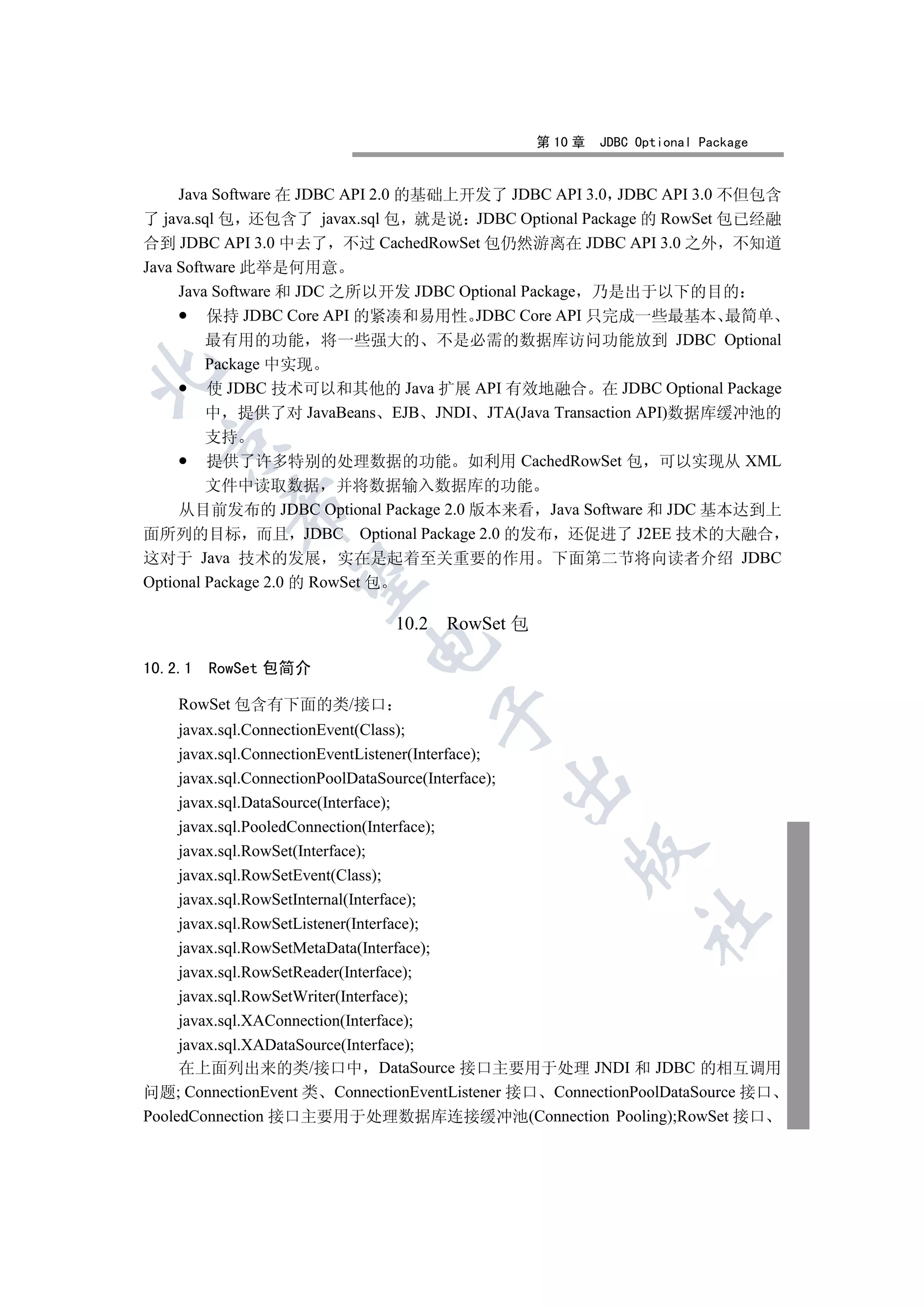第 10 章   JDBC Optional Package


     Java Software 在 JDBC API 2.0 的基础上开发了 JDBC API 3.0 JDBC API 3.0 不但包含
了 java.sql 包 还包含了 javax.sql 包 就是说 JDBC Optional Package 的 RowSet 包已经融
合到 JDBC API 3.0 中去了 不过 CachedRowSet 包仍然游离在 JDBC API 3.0 之外 不知道
Java Software 此举是何用意
     Java Software 和 JDC 之所以开发 JDBC Optional Package 乃是出于以下的目的
         保持 JDBC Core API 的紧凑和易用性 JDBC Core API 只完成一些最基本 最简单
         最有用的功能 将一些强大的 不是必需的数据库访问功能放到 JDBC Optional
         Package 中实现


         使 JDBC 技术可以和其他的 Java 扩展 API 有效地融合 在 JDBC Optional Package
         中 提供了对 JavaBeans EJB JNDI JTA(Java Transaction API)数据库缓冲池的
         支持
  

         提供了许多特别的处理数据的功能 如利用 CachedRowSet 包 可以实现从 XML
         文件中读取数据 并将数据输入数据库的功能
           

     从目前发布的 JDBC Optional Package 2.0 版本来看 Java Software 和 JDC 基本达到上
面所列的目标 而且 JDBC Optional Package 2.0 的发布 还促进了 J2EE 技术的大融合
这对于 Java 技术的发展 实在是起着至关重要的作用 下面第二节将向读者介绍 JDBC
            

Optional Package 2.0 的 RowSet 包

                              10.2 RowSet 包
                          

10.2.1   RowSet 包简介

    RowSet 包含有下面的类/接口
                                  

     javax.sql.ConnectionEvent(Class);
     javax.sql.ConnectionEventListener(Interface);
     javax.sql.ConnectionPoolDataSource(Interface);
                                          

     javax.sql.DataSource(Interface);
     javax.sql.PooledConnection(Interface);
     javax.sql.RowSet(Interface);
                                                   

     javax.sql.RowSetEvent(Class);
     javax.sql.RowSetInternal(Interface);
                                                            	

     javax.sql.RowSetListener(Interface);
     javax.sql.RowSetMetaData(Interface);
     javax.sql.RowSetReader(Interface);
     javax.sql.RowSetWriter(Interface);
     javax.sql.XAConnection(Interface);
     javax.sql.XADataSource(Interface);
     在上面列出来的类/接口中 DataSource 接口主要用于处理 JNDI 和 JDBC 的相互调用
问题; ConnectionEvent 类 ConnectionEventListener 接口 ConnectionPoolDataSource 接口
PooledConnection 接口主要用于处理数据库连接缓冲池(Connection Pooling);RowSet 接口
 