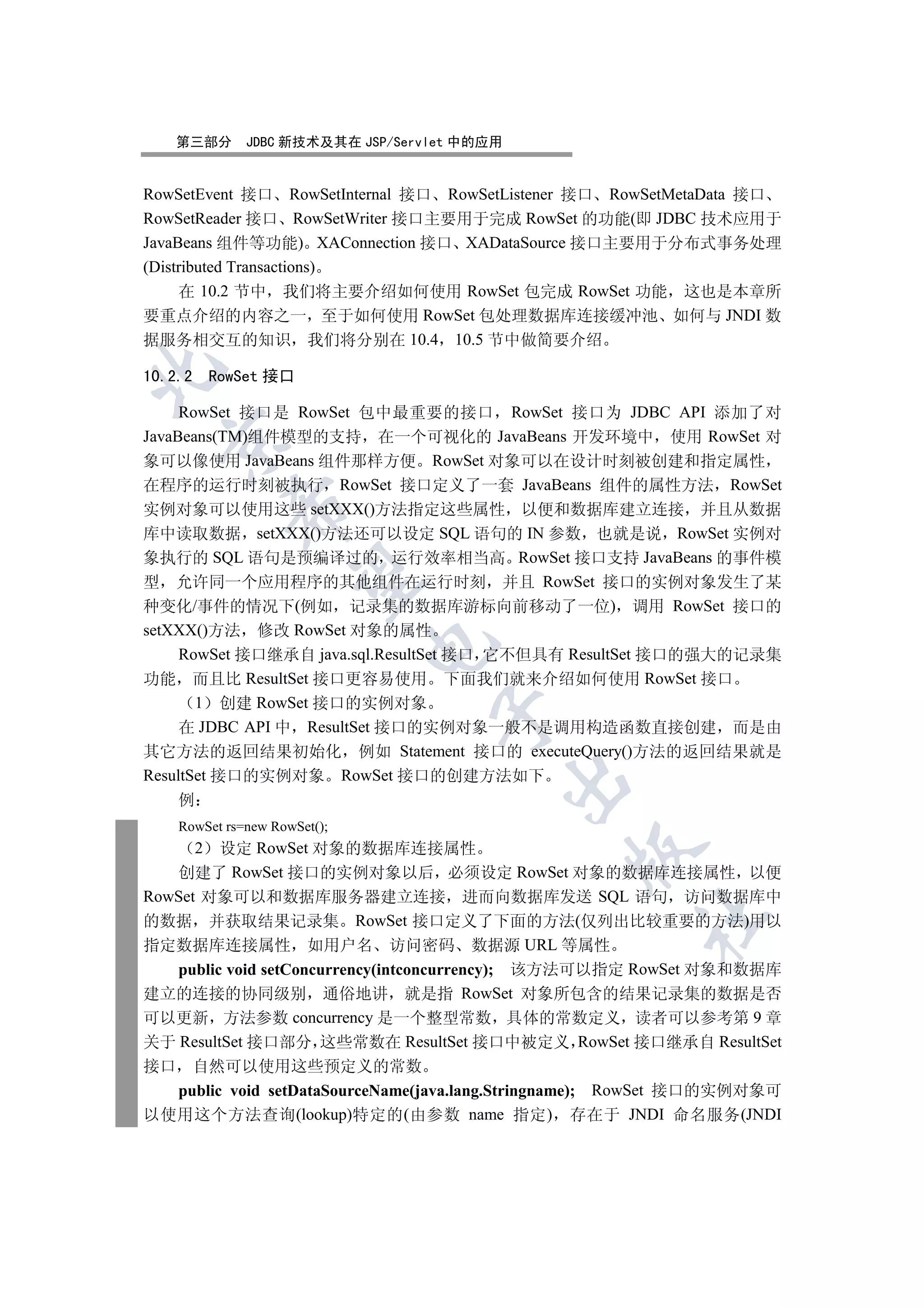 第三部分        JDBC 新技术及其在 JSP/Servlet 中的应用


RowSetEvent 接口 RowSetInternal 接口 RowSetListener 接口 RowSetMetaData 接口
RowSetReader 接口 RowSetWriter 接口主要用于完成 RowSet 的功能(即 JDBC 技术应用于
JavaBeans 组件等功能) XAConnection 接口 XADataSource 接口主要用于分布式事务处理
(Distributed Transactions)
     在 10.2 节中 我们将主要介绍如何使用 RowSet 包完成 RowSet 功能 这也是本章所
要重点介绍的内容之一 至于如何使用 RowSet 包处理数据库连接缓冲池 如何与 JNDI 数
据服务相交互的知识 我们将分别在 10.4 10.5 节中做简要介绍


10.2.2       RowSet 接口

     RowSet 接口是 RowSet 包中最重要的接口 RowSet 接口为 JDBC API 添加了对
JavaBeans(TM)组件模型的支持 在一个可视化的 JavaBeans 开发环境中 使用 RowSet 对
  

象可以像使用 JavaBeans 组件那样方便 RowSet 对象可以在设计时刻被创建和指定属性
在程序的运行时刻被执行 RowSet 接口定义了一套 JavaBeans 组件的属性方法 RowSet
               

实例对象可以使用这些 setXXX()方法指定这些属性 以便和数据库建立连接 并且从数据
库中读取数据 setXXX()方法还可以设定 SQL 语句的 IN 参数 也就是说 RowSet 实例对
象执行的 SQL 语句是预编译过的 运行效率相当高 RowSet 接口支持 JavaBeans 的事件模
                

型 允许同一个应用程序的其他组件在运行时刻 并且 RowSet 接口的实例对象发生了某
种变化/事件的情况下(例如 记录集的数据库游标向前移动了一位) 调用 RowSet 接口的
setXXX()方法 修改 RowSet 对象的属性
                               

     RowSet 接口继承自 java.sql.ResultSet 接口 它不但具有 ResultSet 接口的强大的记录集
功能 而且比 ResultSet 接口更容易使用 下面我们就来介绍如何使用 RowSet 接口
       1 创建 RowSet 接口的实例对象
                                    

     在 JDBC API 中 ResultSet 接口的实例对象一般不是调用构造函数直接创建 而是由
其它方法的返回结果初始化 例如 Statement 接口的 executeQuery()方法的返回结果就是
ResultSet 接口的实例对象 RowSet 接口的创建方法如下
                                               

     例
     RowSet rs=new RowSet();
         设定 RowSet 对象的数据库连接属性
         2
                                               

   创建了 RowSet 接口的实例对象以后 必须设定 RowSet 对象的数据库连接属性 以便
RowSet 对象可以和数据库服务器建立连接 进而向数据库发送 SQL 语句 访问数据库中
                                                      	

的数据 并获取结果记录集 RowSet 接口定义了下面的方法(仅列出比较重要的方法)用以
指定数据库连接属性 如用户名 访问密码 数据源 URL 等属性
   public void setConcurrency(intconcurrency); 该方法可以指定 RowSet 对象和数据库
建立的连接的协同级别 通俗地讲 就是指 RowSet 对象所包含的结果记录集的数据是否
可以更新 方法参数 concurrency 是一个整型常数 具体的常数定义 读者可以参考第 9 章
关于 ResultSet 接口部分 这些常数在 ResultSet 接口中被定义 RowSet 接口继承自 ResultSet
接口  自然可以使用这些预定义的常数
  public void setDataSourceName(java.lang.Stringname); RowSet 接口的实例对象可
以使用这个方法查询(lookup)特定的(由参数 name 指定) 存在于 JNDI 命名服务(JNDI
 