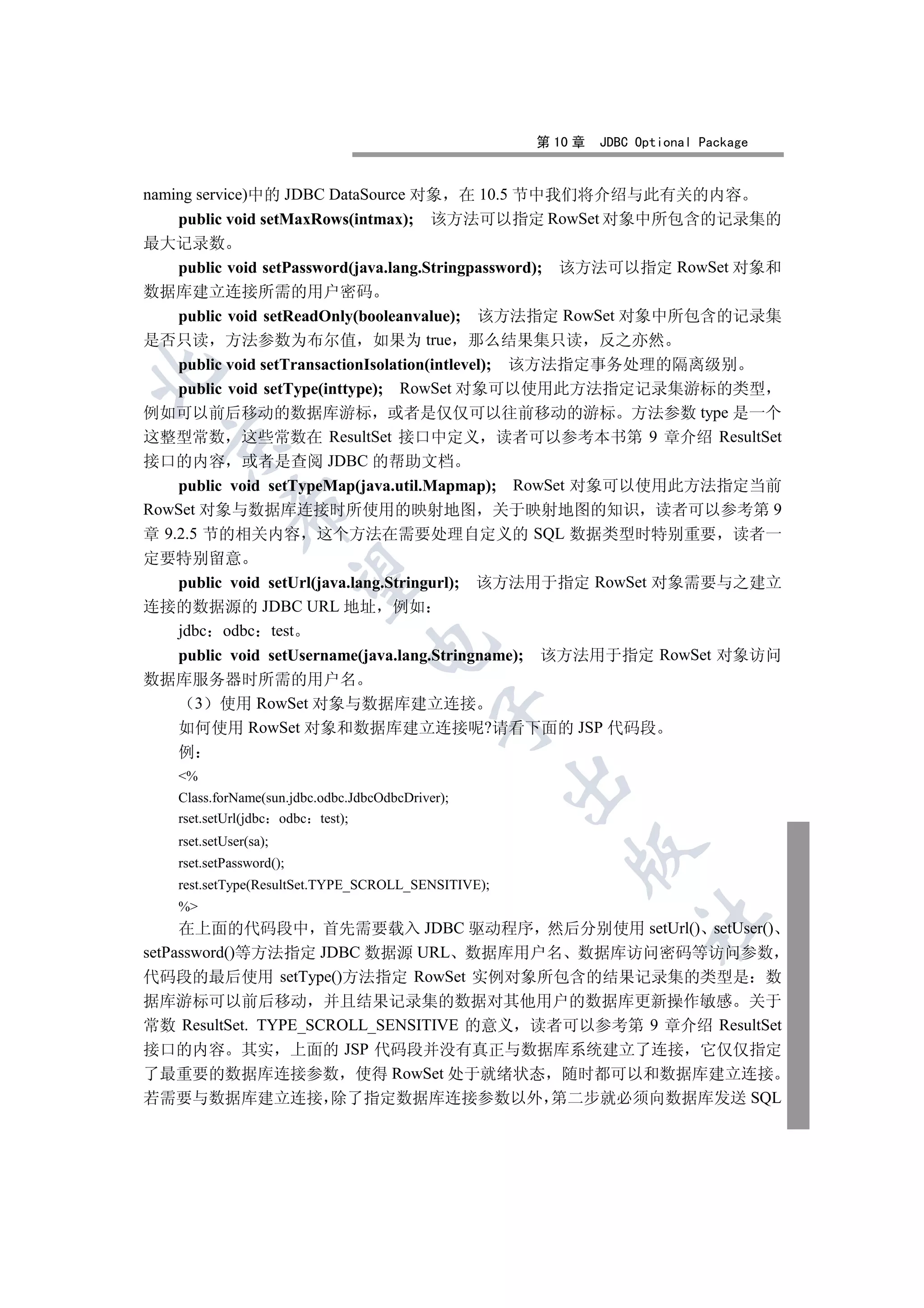 第 10 章   JDBC Optional Package


naming service)中的 JDBC DataSource 对象          在 10.5 节中我们将介绍与此有关的内容
    public void setMaxRows(intmax);         该方法可以指定 RowSet 对象中所包含的记录集的
最大记录数
    public void setPassword(java.lang.Stringpassword); 该方法可以指定 RowSet 对象和
数据库建立连接所需的用户密码
    public void setReadOnly(booleanvalue); 该方法指定 RowSet 对象中所包含的记录集
是否只读 方法参数为布尔值 如果为 true 那么结果集只读 反之亦然
    public void setTransactionIsolation(intlevel); 该方法指定事务处理的隔离级别


    public void setType(inttype); RowSet 对象可以使用此方法指定记录集游标的类型
例如可以前后移动的数据库游标 或者是仅仅可以往前移动的游标 方法参数 type 是一个
这整型常数 这些常数在 ResultSet 接口中定义 读者可以参考本书第 9 章介绍 ResultSet
  

接口的内容 或者是查阅 JDBC 的帮助文档
    public void setTypeMap(java.util.Mapmap); RowSet 对象可以使用此方法指定当前
             

RowSet 对象与数据库连接时所使用的映射地图 关于映射地图的知识 读者可以参考第 9
章 9.2.5 节的相关内容 这个方法在需要处理自定义的 SQL 数据类型时特别重要 读者一
定要特别留意
              

  public void setUrl(java.lang.Stringurl); 该方法用于指定 RowSet 对象需要与之建立
连接的数据源的 JDBC URL 地址 例如
  jdbc odbc test
                                  

  public void setUsername(java.lang.Stringname); 该方法用于指定 RowSet 对象访问
数据库服务器时所需的用户名
   3 使用 RowSet 对象与数据库建立连接
                                             

  如何使用 RowSet 对象和数据库建立连接呢?请看下面的 JSP 代码段
  例
    %
                                                     

    Class.forName(sun.jdbc.odbc.JdbcOdbcDriver);
    rset.setUrl(jdbc odbc test);
    rset.setUser(sa);
                                                         

    rset.setPassword();
    rest.setType(ResultSet.TYPE_SCROLL_SENSITIVE);
    %
                                                                   	

     在上面的代码段中 首先需要载入 JDBC 驱动程序 然后分别使用 setUrl() setUser()
setPassword()等方法指定 JDBC 数据源 URL 数据库用户名 数据库访问密码等访问参数
代码段的最后使用 setType()方法指定 RowSet 实例对象所包含的结果记录集的类型是 数
据库游标可以前后移动 并且结果记录集的数据对其他用户的数据库更新操作敏感 关于
常数 ResultSet. TYPE_SCROLL_SENSITIVE 的意义 读者可以参考第 9 章介绍 ResultSet
接口的内容 其实 上面的 JSP 代码段并没有真正与数据库系统建立了连接 它仅仅指定
了最重要的数据库连接参数 使得 RowSet 处于就绪状态 随时都可以和数据库建立连接
若需要与数据库建立连接 除了指定数据库连接参数以外 第二步就必须向数据库发送 SQL
 