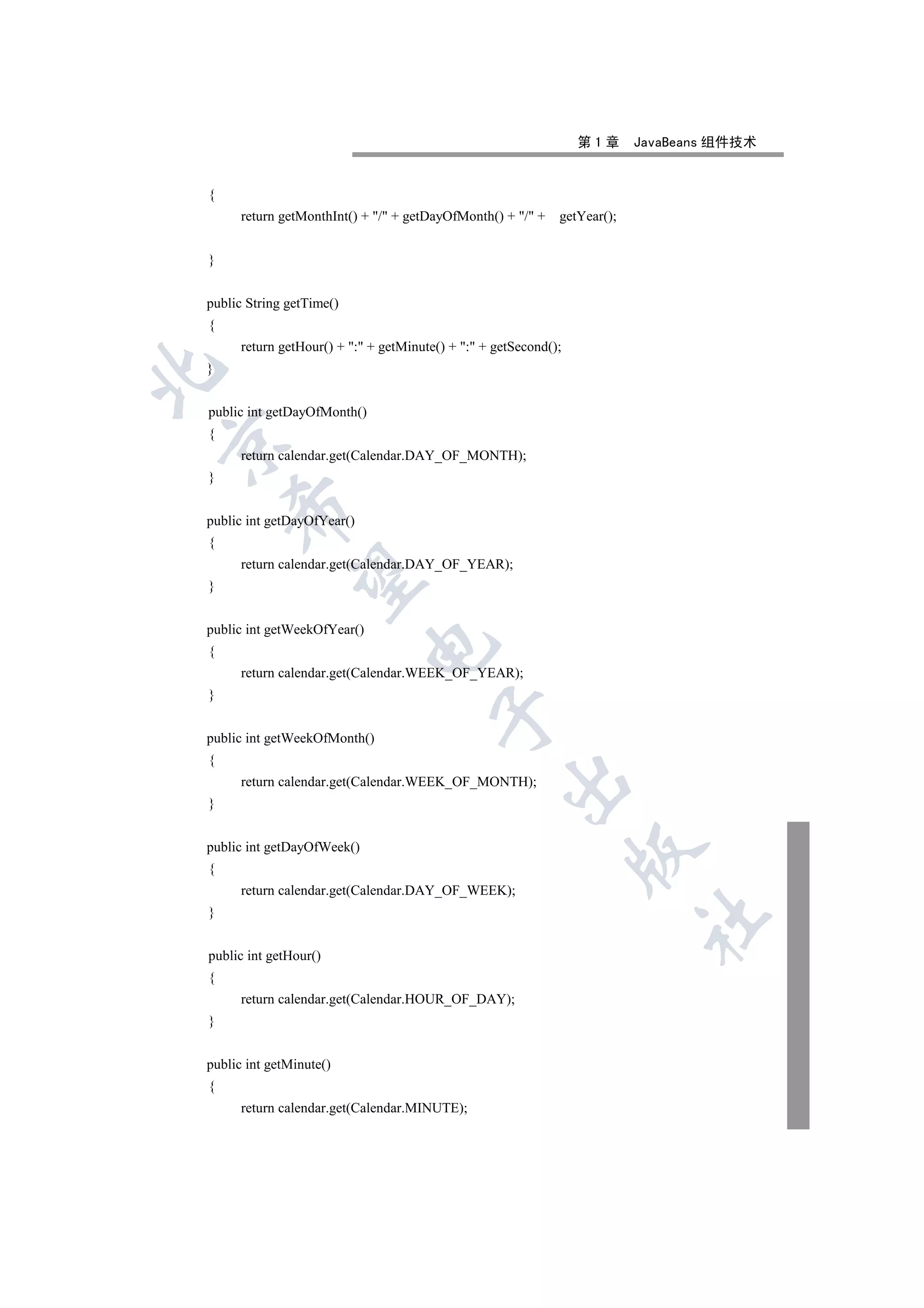 第1章      JavaBeans 组件技术


{
      return getMonthInt() + / + getDayOfMonth() + / +    getYear();


}


public String getTime()
{
      return getHour() + : + getMinute() + : + getSecond();
}



public int getDayOfMonth()
{


      return calendar.get(Calendar.DAY_OF_MONTH);
}
    

public int getDayOfYear()
{
      return calendar.get(Calendar.DAY_OF_YEAR);
     

}


public int getWeekOfYear()
                             

{
      return calendar.get(Calendar.WEEK_OF_YEAR);
}
                                        

public int getWeekOfMonth()
{
                                                    

      return calendar.get(Calendar.WEEK_OF_MONTH);
}


public int getDayOfWeek()
                                                                  

{
      return calendar.get(Calendar.DAY_OF_WEEK);
}
                                                                           	


public int getHour()
{
      return calendar.get(Calendar.HOUR_OF_DAY);
}


public int getMinute()
{
      return calendar.get(Calendar.MINUTE);
 