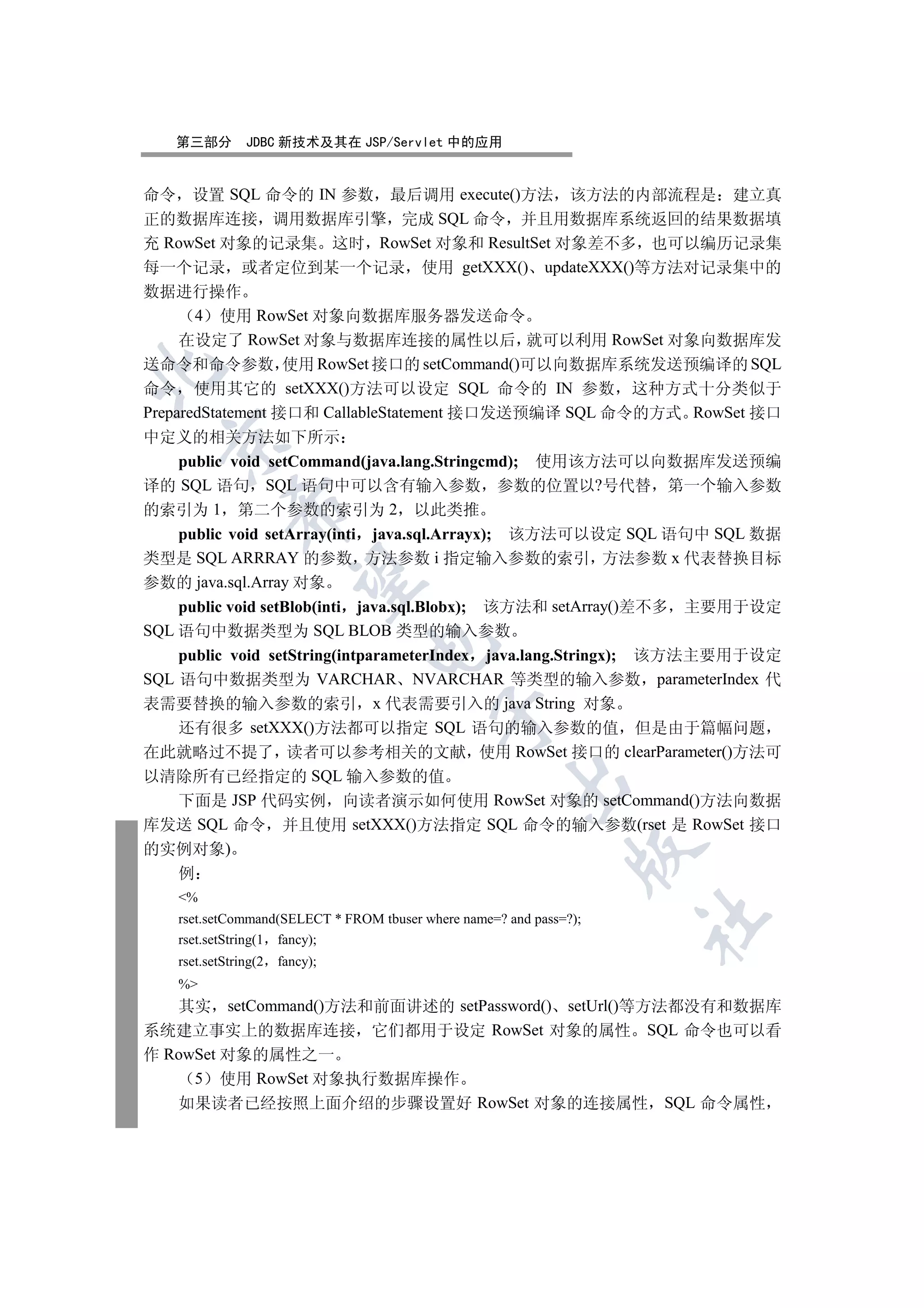 第三部分         JDBC 新技术及其在 JSP/Servlet 中的应用


命令 设置 SQL 命令的 IN 参数 最后调用 execute()方法 该方法的内部流程是 建立真
正的数据库连接 调用数据库引擎 完成 SQL 命令 并且用数据库系统返回的结果数据填
充 RowSet 对象的记录集 这时 RowSet 对象和 ResultSet 对象差不多 也可以编历记录集
每一个记录 或者定位到某一个记录 使用 getXXX() updateXXX()等方法对记录集中的
数据进行操作
       4 使用 RowSet 对象向数据库服务器发送命令
     在设定了 RowSet 对象与数据库连接的属性以后 就可以利用 RowSet 对象向数据库发
送命令和命令参数 使用 RowSet 接口的 setCommand()可以向数据库系统发送预编译的 SQL


命令 使用其它的 setXXX()方法可以设定 SQL 命令的 IN 参数 这种方式十分类似于
PreparedStatement 接口和 CallableStatement 接口发送预编译 SQL 命令的方式 RowSet 接口
中定义的相关方法如下所示
  

    public void setCommand(java.lang.Stringcmd); 使用该方法可以向数据库发送预编
译的 SQL 语句 SQL 语句中可以含有输入参数 参数的位置以?号代替 第一个输入参数
             

的索引为 1 第二个参数的索引为 2 以此类推
    public void setArray(inti java.sql.Arrayx); 该方法可以设定 SQL 语句中 SQL 数据
类型是 SQL ARRRAY 的参数 方法参数 i 指定输入参数的索引 方法参数 x 代表替换目标
              

参数的 java.sql.Array 对象
    public void setBlob(inti java.sql.Blobx); 该方法和 setArray()差不多 主要用于设定
SQL 语句中数据类型为 SQL BLOB 类型的输入参数
                                 

    public void setString(intparameterIndex java.lang.Stringx); 该方法主要用于设定
SQL 语句中数据类型为 VARCHAR NVARCHAR 等类型的输入参数 parameterIndex 代
表需要替换的输入参数的索引 x 代表需要引入的 java String 对象
                                           

    还有很多 setXXX()方法都可以指定 SQL 语句的输入参数的值 但是由于篇幅问题
在此就略过不提了 读者可以参考相关的文献 使用 RowSet 接口的 clearParameter()方法可
以清除所有已经指定的 SQL 输入参数的值
                                                      

    下面是 JSP 代码实例 向读者演示如何使用 RowSet 对象的 setCommand()方法向数据
库发送 SQL 命令 并且使用 setXXX()方法指定 SQL 命令的输入参数(rset 是 RowSet 接口
的实例对象)
                                                                

  例
    %
                                                                     	

    rset.setCommand(SELECT * FROM tbuser where name=? and pass=?);
    rset.setString(1 fancy);
    rset.setString(2   fancy);
    %
   其实 setCommand()方法和前面讲述的 setPassword() setUrl()等方法都没有和数据库
系统建立事实上的数据库连接 它们都用于设定 RowSet 对象的属性 SQL 命令也可以看
作 RowSet 对象的属性之一
     5 使用 RowSet 对象执行数据库操作
   如果读者已经按照上面介绍的步骤设置好 RowSet 对象的连接属性 SQL 命令属性
 