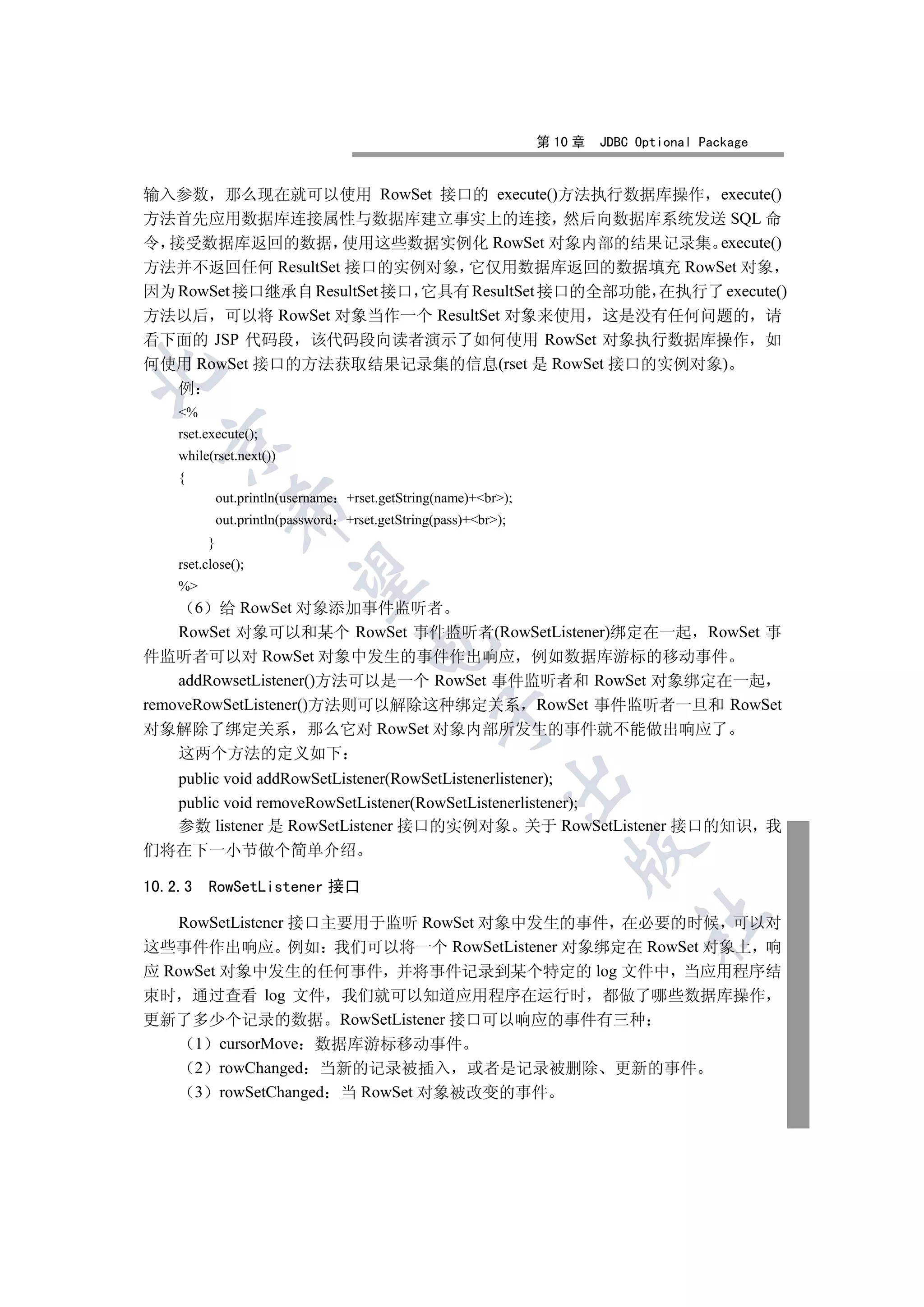 第 10 章   JDBC Optional Package


输入参数 那么现在就可以使用 RowSet 接口的 execute()方法执行数据库操作 execute()
方法首先应用数据库连接属性与数据库建立事实上的连接 然后向数据库系统发送 SQL 命
令 接受数据库返回的数据 使用这些数据实例化 RowSet 对象内部的结果记录集 execute()
方法并不返回任何 ResultSet 接口的实例对象 它仅用数据库返回的数据填充 RowSet 对象
因为 RowSet 接口继承自 ResultSet 接口 它具有 ResultSet 接口的全部功能 在执行了 execute()
方法以后 可以将 RowSet 对象当作一个 ResultSet 对象来使用 这是没有任何问题的 请
看下面的 JSP 代码段 该代码段向读者演示了如何使用 RowSet 对象执行数据库操作 如
何使用 RowSet 接口的方法获取结果记录集的信息(rset 是 RowSet 接口的实例对象)


    例
    %
    rset.execute();
  

    while(rset.next())
    {
             out.println(username +rset.getString(name)+br);
               

             out.println(password   +rset.getString(pass)+br);
         }
    rset.close();
                

    %
      6 给 RowSet 对象添加事件监听者
    RowSet 对象可以和某个 RowSet 事件监听者(RowSetListener)绑定在一起 RowSet 事
                                       

件监听者可以对 RowSet 对象中发生的事件作出响应 例如数据库游标的移动事件
    addRowsetListener()方法可以是一个 RowSet 事件监听者和 RowSet 对象绑定在一起
removeRowSetListener()方法则可以解除这种绑定关系 RowSet 事件监听者一旦和 RowSet
                                                   

对象解除了绑定关系 那么它对 RowSet 对象内部所发生的事件就不能做出响应了
    这两个方法的定义如下
  public void addRowSetListener(RowSetListenerlistener);
                                                               

  public void removeRowSetListener(RowSetListenerlistener);
  参数 listener 是 RowSetListener 接口的实例对象 关于 RowSetListener 接口的知识 我
                                                                       

们将在下一小节做个简单介绍

10.2.3    RowSetListener 接口
                                                                                 	

   RowSetListener 接口主要用于监听 RowSet 对象中发生的事件 在必要的时候 可以对
这些事件作出响应 例如 我们可以将一个 RowSetListener 对象绑定在 RowSet 对象上 响
应 RowSet 对象中发生的任何事件 并将事件记录到某个特定的 log 文件中 当应用程序结
束时 通过查看 log 文件 我们就可以知道应用程序在运行时 都做了哪些数据库操作
更新了多少个记录的数据 RowSetListener 接口可以响应的事件有三种
     1 cursorMove 数据库游标移动事件
     2 rowChanged 当新的记录被插入 或者是记录被删除 更新的事件
     3 rowSetChanged 当 RowSet 对象被改变的事件
 