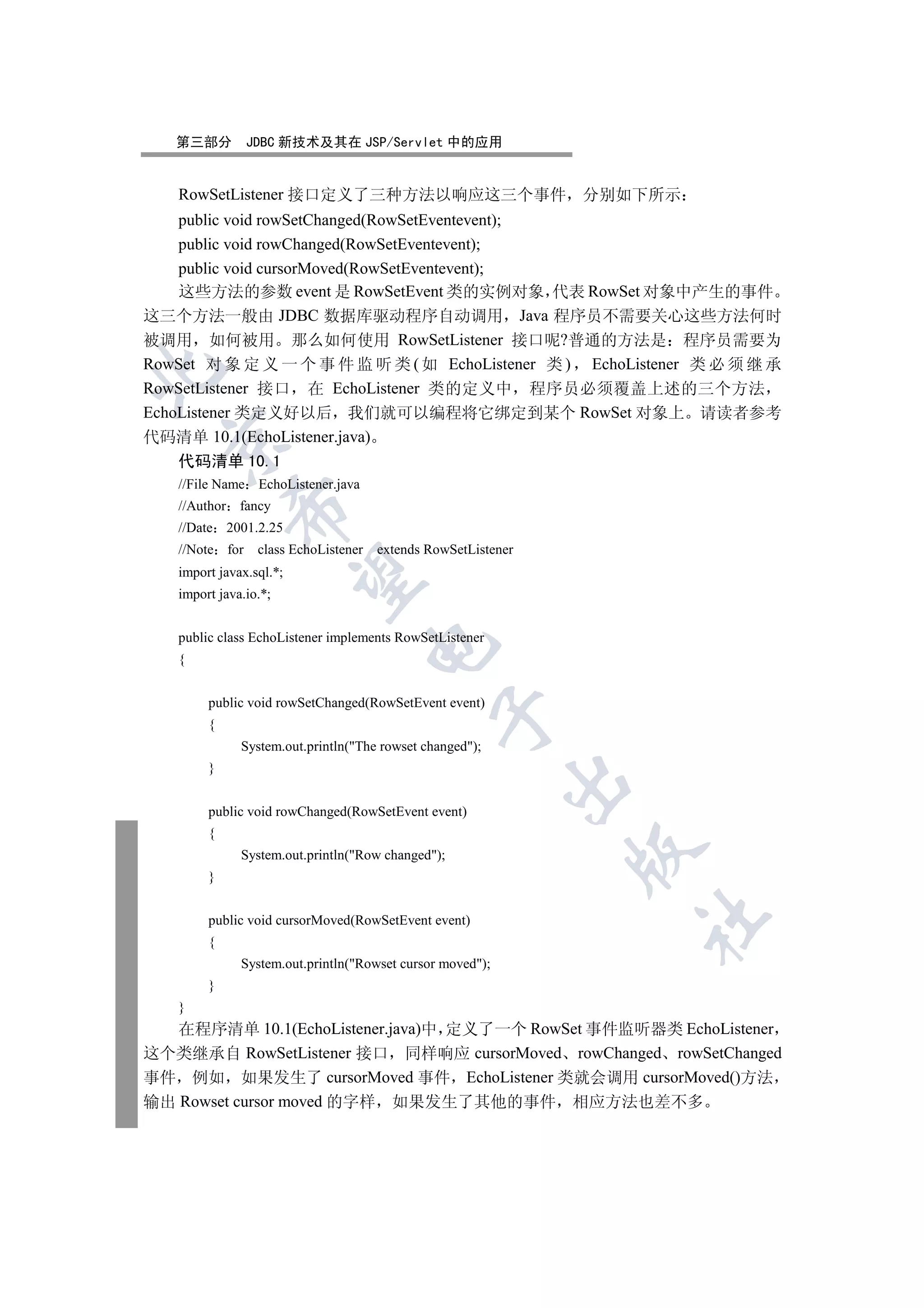 第三部分         JDBC 新技术及其在 JSP/Servlet 中的应用


   RowSetListener 接口定义了三种方法以响应这三个事件                            分别如下所示
    public void rowSetChanged(RowSetEventevent);
    public void rowChanged(RowSetEventevent);
    public void cursorMoved(RowSetEventevent);
    这些方法的参数 event 是 RowSetEvent 类的实例对象 代表 RowSet 对象中产生的事件
这三个方法一般由 JDBC 数据库驱动程序自动调用 Java 程序员不需要关心这些方法何时
被调用 如何被用 那么如何使用 RowSetListener 接口呢?普通的方法是 程序员需要为
RowSet 对 象 定 义 一 个 事 件 监 听 类 ( 如 EchoListener 类 ) EchoListener 类 必 须 继 承


RowSetListener 接口 在 EchoListener 类的定义中 程序员必须覆盖上述的三个方法
EchoListener 类定义好以后 我们就可以编程将它绑定到某个 RowSet 对象上 请读者参考
代码清单 10.1(EchoListener.java)
  

   代码清单 10.1
   //File Name EchoListener.java
   //Author fancy
            

   //Date 2001.2.25
   //Note for    class EchoListener   extends RowSetListener
   import javax.sql.*;
             

   import java.io.*;


   public class EchoListener implements RowSetListener
                                      

   {


        public void rowSetChanged(RowSetEvent event)
                                               

        {
              System.out.println(The rowset changed);
        }
                                                           

        public void rowChanged(RowSetEvent event)
        {
                                                               

              System.out.println(Row changed);
        }
                                                                  	

        public void cursorMoved(RowSetEvent event)
        {
              System.out.println(Rowset cursor moved);
        }
   }
   在程序清单 10.1(EchoListener.java)中 定义了一个 RowSet 事件监听器类 EchoListener
这个类继承自 RowSetListener 接口 同样响应 cursorMoved rowChanged rowSetChanged
事件 例如 如果发生了 cursorMoved 事件 EchoListener 类就会调用 cursorMoved()方法
输出 Rowset cursor moved 的字样 如果发生了其他的事件 相应方法也差不多
 