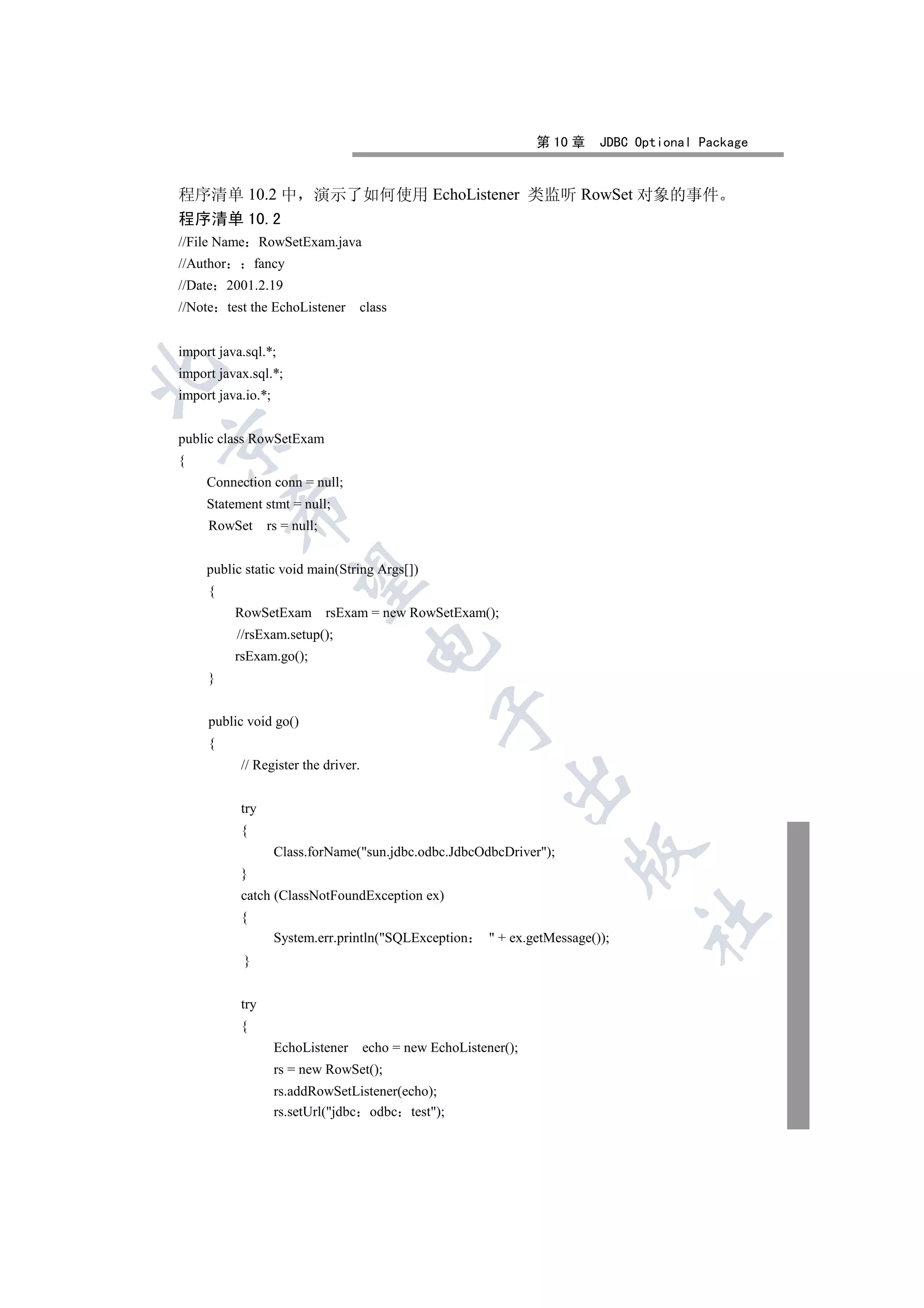 第 10 章     JDBC Optional Package


程序清单 10.2 中                演示了如何使用 EchoListener 类监听 RowSet 对象的事件
程序清单 10.2
//File Name RowSetExam.java
//Author        fancy
//Date 2001.2.19
//Note test the EchoListener       class


import java.sql.*;


import javax.sql.*;
import java.io.*;


public class RowSetExam


{
     Connection conn = null;
     Statement stmt = null;
           

     RowSet       rs = null;


     public static void main(String Args[])
            

     {
           RowSetExam rsExam = new RowSetExam();
           //rsExam.setup();
                                     

           rsExam.go();
     }
                                                 

     public void go()
     {
           // Register the driver.
                                                            

           try
           {
                                                                        

                    Class.forName(sun.jdbc.odbc.JdbcOdbcDriver);
           }
           catch (ClassNotFoundException ex)
           {
                                                                                  	

                    System.err.println(SQLException       + ex.getMessage());
            }


           try
           {
                    EchoListener     echo = new EchoListener();
                    rs = new RowSet();
                    rs.addRowSetListener(echo);
                    rs.setUrl(jdbc odbc test);
 