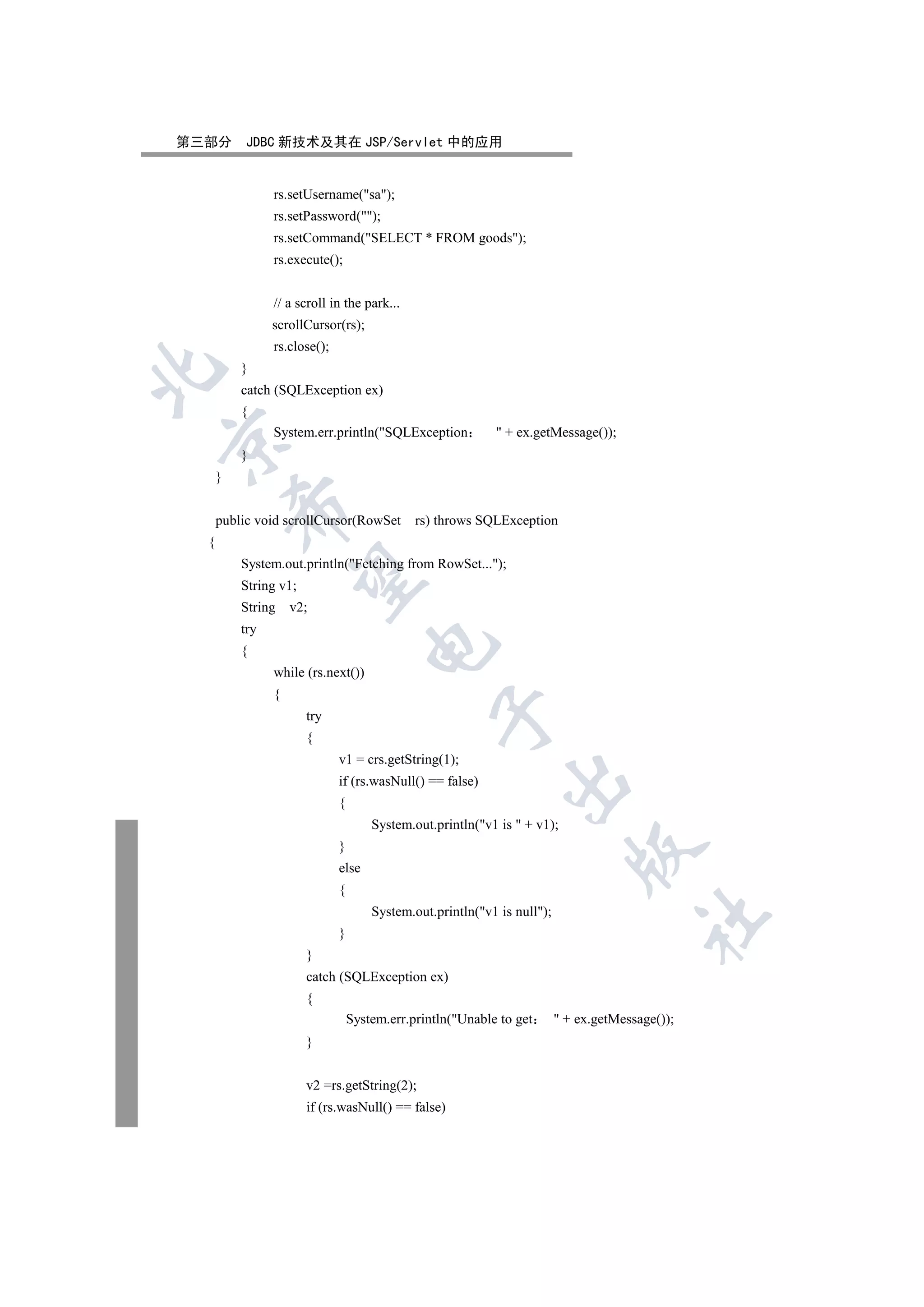 第三部分       JDBC 新技术及其在 JSP/Servlet 中的应用


                rs.setUsername(sa);
                rs.setPassword();
                rs.setCommand(SELECT * FROM goods);
                rs.execute();


                // a scroll in the park...
                scrollCursor(rs);
                rs.close();
          }


          catch (SQLException ex)
          {
                System.err.println(SQLException             + ex.getMessage());


          }
      }
          

      public void scrollCursor(RowSet         rs) throws SQLException
  {
          System.out.println(Fetching from RowSet...);
           

          String v1;
          String    v2;
          try
                                     

          {
                while (rs.next())
                {
                                                 

                       try
                       {
                              v1 = crs.getString(1);
                                                              

                              if (rs.wasNull() == false)
                              {
                                      System.out.println(v1 is  + v1);
                              }
                                                                             

                              else
                              {
                                      System.out.println(v1 is null);
                                                                                         	

                              }
                       }
                       catch (SQLException ex)
                       {
                                  System.err.println(Unable to get        + ex.getMessage());
                       }


                       v2 =rs.getString(2);
                       if (rs.wasNull() == false)
 