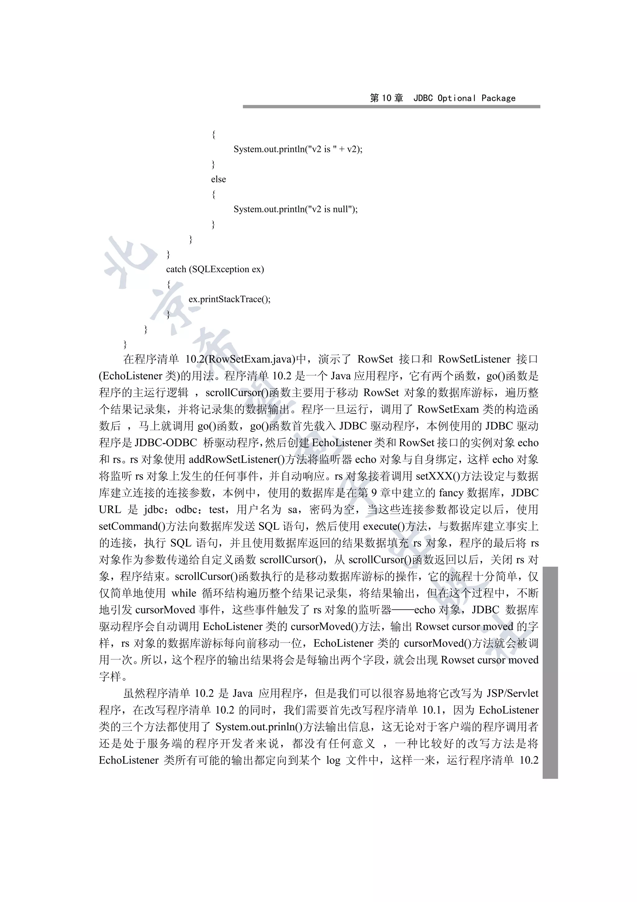 第 10 章   JDBC Optional Package


                       {
                              System.out.println(v2 is  + v2);
                       }
                       else
                       {
                              System.out.println(v2 is null);
                       }
                  }
             }


             catch (SQLException ex)
             {
                  ex.printStackTrace();
 

             }
         }
     }
             

     在程序清单 10.2(RowSetExam.java)中 演示了 RowSet 接口和 RowSetListener 接口
(EchoListener 类)的用法 程序清单 10.2 是一个 Java 应用程序 它有两个函数 go()函数是
程序的主运行逻辑 scrollCursor()函数主要用于移动 RowSet 对象的数据库游标 遍历整
              

个结果记录集 并将记录集的数据输出 程序一旦运行 调用了 RowSetExam 类的构造函
数后 马上就调用 go()函数 go()函数首先载入 JDBC 驱动程序 本例使用的 JDBC 驱动
程序是 JDBC-ODBC 桥驱动程序 然后创建 EchoListener 类和 RowSet 接口的实例对象 echo
                                   

和 rs rs 对象使用 addRowSetListener()方法将监听器 echo 对象与自身绑定 这样 echo 对象
将监听 rs 对象上发生的任何事件 并自动响应 rs 对象接着调用 setXXX()方法设定与数据
库建立连接的连接参数 本例中 使用的数据库是在第 9 章中建立的 fancy 数据库 JDBC
                                               

URL 是 jdbc odbc test 用户名为 sa 密码为空 当这些连接参数都设定以后 使用
setCommand()方法向数据库发送 SQL 语句 然后使用 execute()方法 与数据库建立事实上
                                                            

的连接 执行 SQL 语句 并且使用数据库返回的结果数据填充 rs 对象 程序的最后将 rs
对象作为参数传递给自定义函数 scrollCursor() 从 scrollCursor()函数返回以后 关闭 rs 对
象 程序结束 scrollCursor()函数执行的是移动数据库游标的操作 它的流程十分简单 仅
                                                                       

仅简单地使用 while 循环结构遍历整个结果记录集 将结果输出 但在这个过程中 不断
地引发 cursorMoved 事件 这些事件触发了 rs 对象的监听器           echo 对象 JDBC 数据库
驱动程序会自动调用 EchoListener 类的 cursorMoved()方法 输出 Rowset cursor moved 的字
                                                                                 	

样 rs 对象的数据库游标每向前移动一位 EchoListener 类的 cursorMoved()方法就会被调
用一次 所以 这个程序的输出结果将会是每输出两个字段 就会出现 Rowset cursor moved
字样
  虽然程序清单 10.2 是 Java 应用程序 但是我们可以很容易地将它改写为 JSP/Servlet
程序 在改写程序清单 10.2 的同时 我们需要首先改写程序清单 10.1 因为 EchoListener
类的三个方法都使用了 System.out.prinln()方法输出信息 这无论对于客户端的程序调用者
还是处于服务端的程序开发者来说 都没有任何意义             一种比较好的改写方法是将
EchoListener 类所有可能的输出都定向到某个 log 文件中 这样一来 运行程序清单 10.2
 
