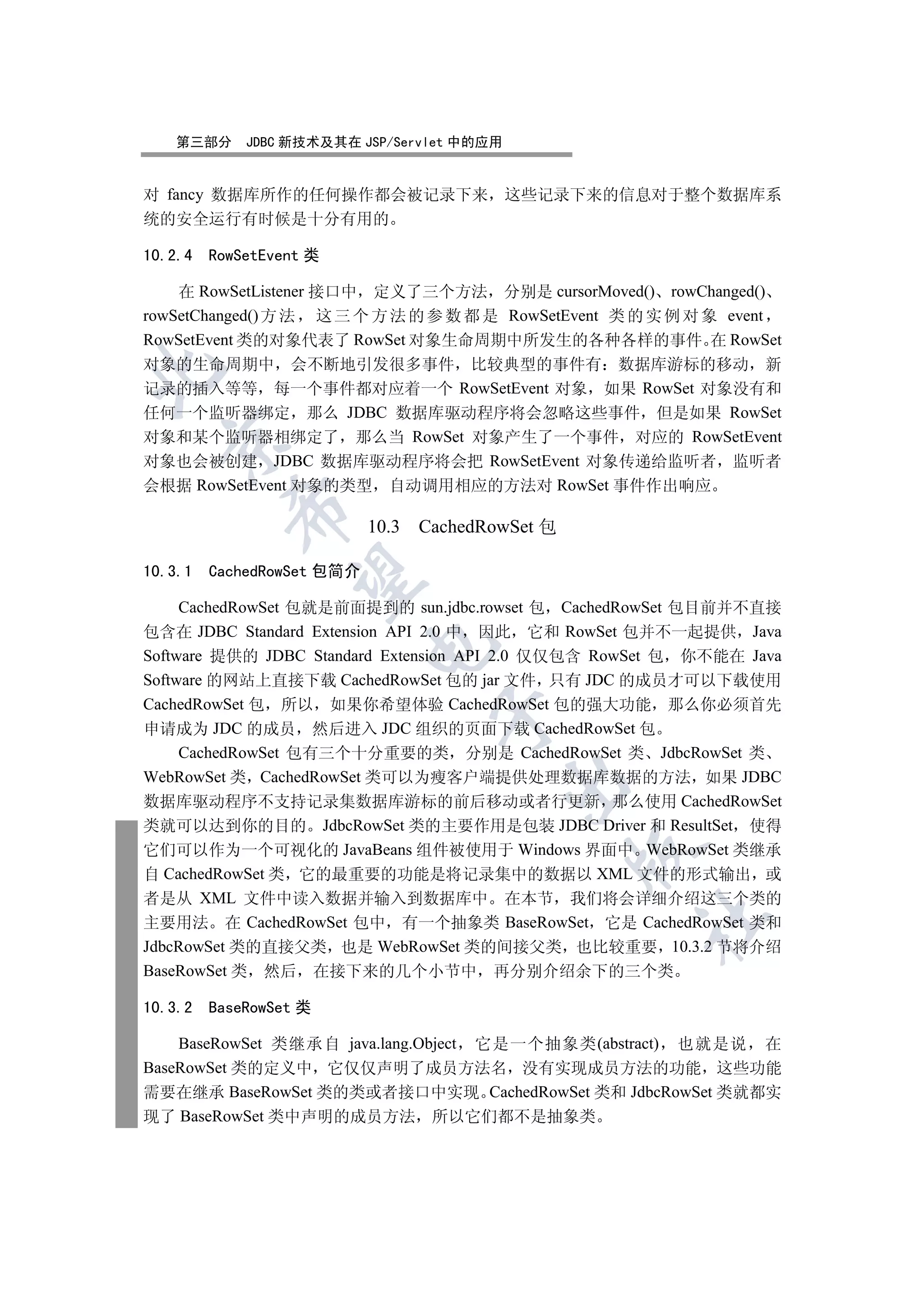 第三部分     JDBC 新技术及其在 JSP/Servlet 中的应用


对 fancy 数据库所作的任何操作都会被记录下来 这些记录下来的信息对于整个数据库系
统的安全运行有时候是十分有用的

10.2.4   RowSetEvent 类

    在 RowSetListener 接口中 定义了三个方法 分别是 cursorMoved() rowChanged()
rowSetChanged() 方 法 这 三 个 方 法 的 参 数 都 是 RowSetEvent 类 的 实 例 对 象 event
RowSetEvent 类的对象代表了 RowSet 对象生命周期中所发生的各种各样的事件 在 RowSet
对象的生命周期中 会不断地引发很多事件 比较典型的事件有 数据库游标的移动 新


记录的插入等等 每一个事件都对应着一个 RowSetEvent 对象 如果 RowSet 对象没有和
任何一个监听器绑定 那么 JDBC 数据库驱动程序将会忽略这些事件 但是如果 RowSet
对象和某个监听器相绑定了 那么当 RowSet 对象产生了一个事件 对应的 RowSetEvent
  

对象也会被创建 JDBC 数据库驱动程序将会把 RowSetEvent 对象传递给监听者 监听者
会根据 RowSetEvent 对象的类型 自动调用相应的方法对 RowSet 事件作出响应
           

                            10.3 CachedRowSet 包

10.3.1   CachedRowSet 包简介
            


     CachedRowSet 包就是前面提到的 sun.jdbc.rowset 包 CachedRowSet 包目前并不直接
包含在 JDBC Standard Extension API 2.0 中 因此 它和 RowSet 包并不一起提供 Java
                            

Software 提供的 JDBC Standard Extension API 2.0 仅仅包含 RowSet 包 你不能在 Java
Software 的网站上直接下载 CachedRowSet 包的 jar 文件 只有 JDC 的成员才可以下载使用
CachedRowSet 包 所以 如果你希望体验 CachedRowSet 包的强大功能 那么你必须首先
                                  

申请成为 JDC 的成员 然后进入 JDC 组织的页面下载 CachedRowSet 包
     CachedRowSet 包有三个十分重要的类 分别是 CachedRowSet 类 JdbcRowSet 类
WebRowSet 类 CachedRowSet 类可以为瘦客户端提供处理数据库数据的方法 如果 JDBC
                                            

数据库驱动程序不支持记录集数据库游标的前后移动或者行更新 那么使用 CachedRowSet
类就可以达到你的目的 JdbcRowSet 类的主要作用是包装 JDBC Driver 和 ResultSet 使得
它们可以作为一个可视化的 JavaBeans 组件被使用于 Windows 界面中 WebRowSet 类继承
                                                  

自 CachedRowSet 类 它的最重要的功能是将记录集中的数据以 XML 文件的形式输出 或
者是从 XML 文件中读入数据并输入到数据库中 在本节 我们将会详细介绍这三个类的
                                                     	

主要用法 在 CachedRowSet 包中 有一个抽象类 BaseRowSet 它是 CachedRowSet 类和
JdbcRowSet 类的直接父类 也是 WebRowSet 类的间接父类 也比较重要 10.3.2 节将介绍
BaseRowSet 类 然后 在接下来的几个小节中 再分别介绍余下的三个类

10.3.2   BaseRowSet 类

    BaseRowSet 类继承自 java.lang.Object 它是一个抽象类(abstract) 也就是说 在
BaseRowSet 类的定义中 它仅仅声明了成员方法名 没有实现成员方法的功能 这些功能
需要在继承 BaseRowSet 类的类或者接口中实现 CachedRowSet 类和 JdbcRowSet 类就都实
现了 BaseRowSet 类中声明的成员方法 所以它们都不是抽象类
 