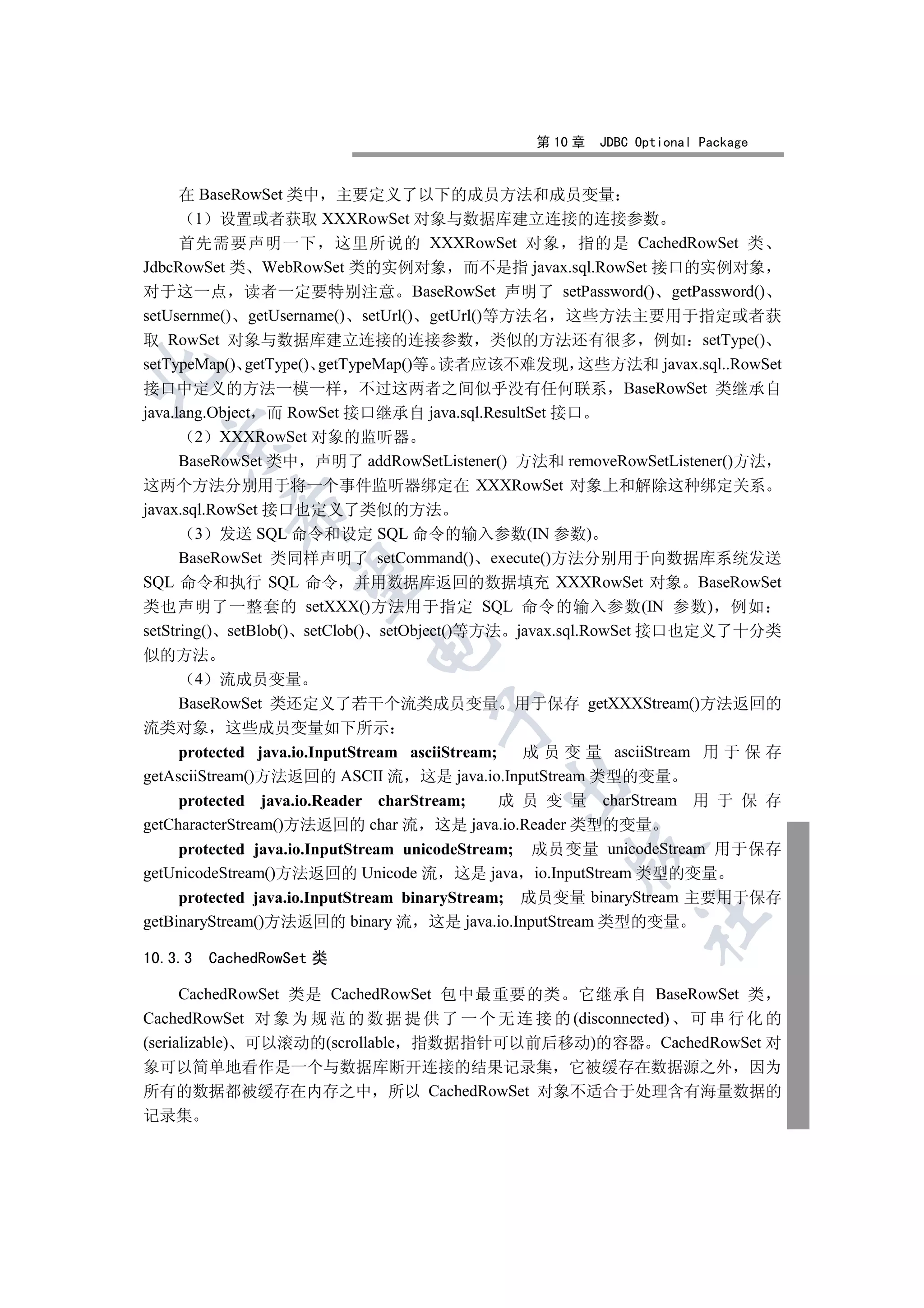 第 10 章   JDBC Optional Package


      在 BaseRowSet 类中 主要定义了以下的成员方法和成员变量
        1 设置或者获取 XXXRowSet 对象与数据库建立连接的连接参数
      首先需要声明一下 这里所说的 XXXRowSet 对象 指的是 CachedRowSet 类
JdbcRowSet 类 WebRowSet 类的实例对象 而不是指 javax.sql.RowSet 接口的实例对象
对于这一点 读者一定要特别注意 BaseRowSet 声明了 setPassword() getPassword()
setUsernme() getUsername() setUrl() getUrl()等方法名 这些方法主要用于指定或者获
取 RowSet 对象与数据库建立连接的连接参数 类似的方法还有很多 例如 setType()
setTypeMap() getType() getTypeMap()等 读者应该不难发现 这些方法和 javax.sql..RowSet


接口中定义的方法一模一样 不过这两者之间似乎没有任何联系 BaseRowSet 类继承自
java.lang.Object 而 RowSet 接口继承自 java.sql.ResultSet 接口
        2 XXXRowSet 对象的监听器
  

      BaseRowSet 类中 声明了 addRowSetListener() 方法和 removeRowSetListener()方法
这两个方法分别用于将一个事件监听器绑定在 XXXRowSet 对象上和解除这种绑定关系
           

javax.sql.RowSet 接口也定义了类似的方法
        3 发送 SQL 命令和设定 SQL 命令的输入参数(IN 参数)
      BaseRowSet 类同样声明了 setCommand() execute()方法分别用于向数据库系统发送
            

SQL 命令和执行 SQL 命令 并用数据库返回的数据填充 XXXRowSet 对象 BaseRowSet
类也声明了一整套的 setXXX()方法用于指定 SQL 命令的输入参数(IN 参数) 例如
setString() setBlob() setClob() setObject()等方法 javax.sql.RowSet 接口也定义了十分类
                           

似的方法
       4 流成员变量
     BaseRowSet 类还定义了若干个流类成员变量 用于保存 getXXXStream()方法返回的
                                   

流类对象 这些成员变量如下所示
     protected java.io.InputStream asciiStream;   成 员 变 量 asciiStream 用 于 保 存
getAsciiStream()方法返回的 ASCII 流 这是 java.io.InputStream 类型的变量
                                           

     protected java.io.Reader charStream;       成 员 变 量 charStream 用 于 保 存
getCharacterStream()方法返回的 char 流 这是 java.io.Reader 类型的变量
     protected java.io.InputStream unicodeStream; 成员变量 unicodeStream 用于保存
                                                   

getUnicodeStream()方法返回的 Unicode 流 这是 java io.InputStream 类型的变量
     protected java.io.InputStream binaryStream; 成员变量 binaryStream 主要用于保存
                                                             	

getBinaryStream()方法返回的 binary 流 这是 java.io.InputStream 类型的变量

10.3.3   CachedRowSet 类

      CachedRowSet 类是 CachedRowSet 包中最重要的类 它继承自 BaseRowSet 类
CachedRowSet 对 象 为 规 范 的 数 据 提 供 了 一 个 无 连 接 的 (disconnected) 可 串 行 化 的
(serializable) 可以滚动的(scrollable 指数据指针可以前后移动)的容器 CachedRowSet 对
象可以简单地看作是一个与数据库断开连接的结果记录集 它被缓存在数据源之外 因为
所有的数据都被缓存在内存之中 所以 CachedRowSet 对象不适合于处理含有海量数据的
记录集
 