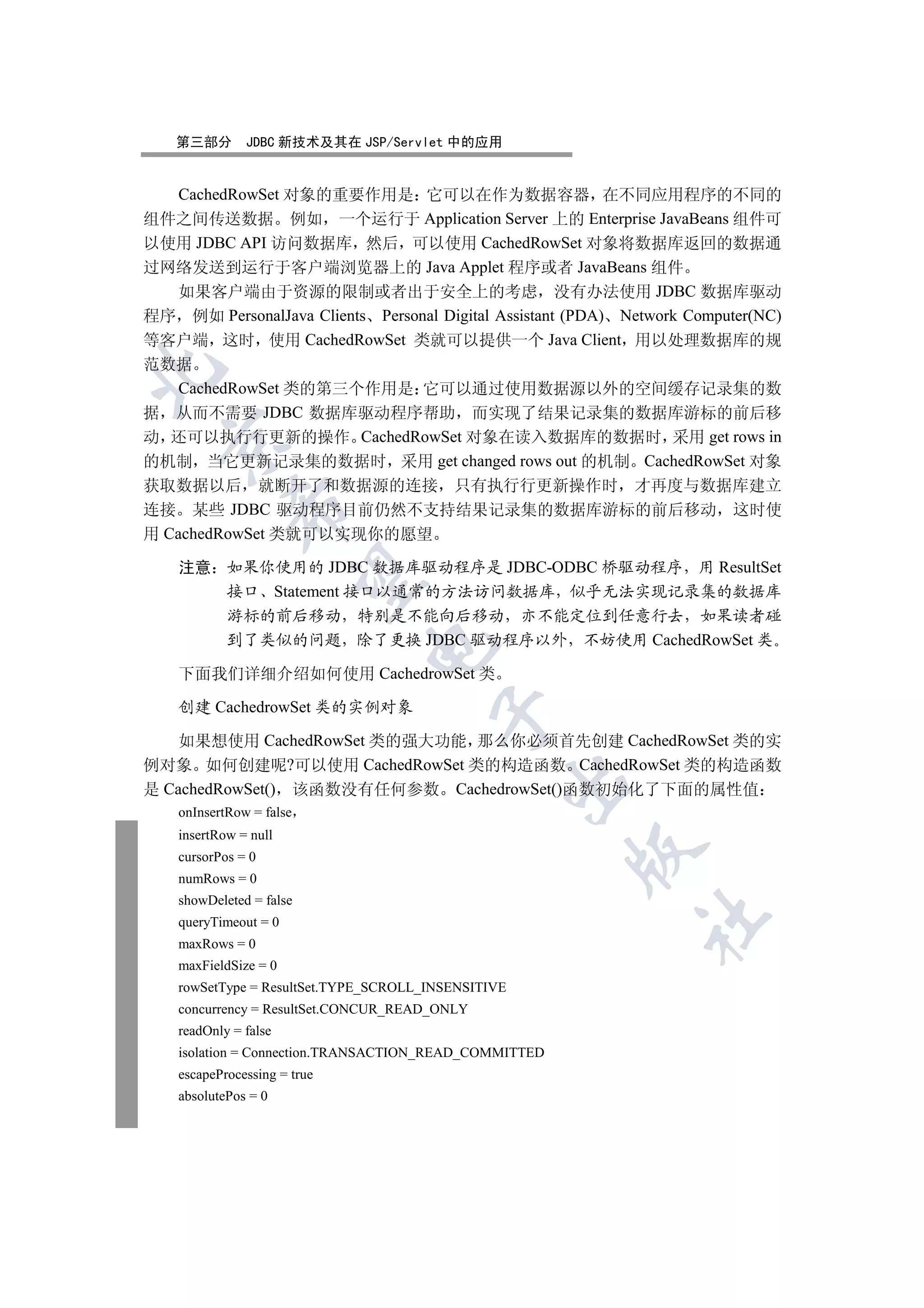 第三部分       JDBC 新技术及其在 JSP/Servlet 中的应用


  CachedRowSet 对象的重要作用是 它可以在作为数据容器 在不同应用程序的不同的
组件之间传送数据 例如 一个运行于 Application Server 上的 Enterprise JavaBeans 组件可
以使用 JDBC API 访问数据库 然后 可以使用 CachedRowSet 对象将数据库返回的数据通
过网络发送到运行于客户端浏览器上的 Java Applet 程序或者 JavaBeans 组件
  如果客户端由于资源的限制或者出于安全上的考虑 没有办法使用 JDBC 数据库驱动
程序 例如 PersonalJava Clients Personal Digital Assistant (PDA) Network Computer(NC)
等客户端 这时 使用 CachedRowSet 类就可以提供一个 Java Client 用以处理数据库的规
范数据


  CachedRowSet 类的第三个作用是 它可以通过使用数据源以外的空间缓存记录集的数
据 从而不需要 JDBC 数据库驱动程序帮助 而实现了结果记录集的数据库游标的前后移
动 还可以执行行更新的操作 CachedRowSet 对象在读入数据库的数据时 采用 get rows in
  

的机制 当它更新记录集的数据时 采用 get changed rows out 的机制 CachedRowSet 对象
获取数据以后 就断开了和数据源的连接 只有执行行更新操作时 才再度与数据库建立
            

连接 某些 JDBC 驱动程序目前仍然不支持结果记录集的数据库游标的前后移动 这时使
用 CachedRowSet 类就可以实现你的愿望

    注意 如果你使用的 JDBC 数据库驱动程序是 JDBC-ODBC 桥驱动程序 用 ResultSet
             

       接口 Statement 接口以通常的方法访问数据库 似乎无法实现记录集的数据库
            游标的前后移动 特别是不能向后移动 亦不能定位到任意行去 如果读者碰
            到了类似的问题 除了更换 JDBC 驱动程序以外 不妨使用 CachedRowSet 类
                              

    下面我们详细介绍如何使用 CachedrowSet 类

    创建 CachedrowSet 类的实例对象
                                        

    如果想使用 CachedRowSet 类的强大功能 那么你必须首先创建 CachedRowSet 类的实
例对象 如何创建呢?可以使用 CachedRowSet 类的构造函数 CachedRowSet 类的构造函数
                                                 

是 CachedRowSet() 该函数没有任何参数 CachedrowSet()函数初始化了下面的属性值
    onInsertRow = false
    insertRow = null
                                                        

    cursorPos = 0
    numRows = 0
    showDeleted = false
                                                              	

    queryTimeout = 0
    maxRows = 0
    maxFieldSize = 0
    rowSetType = ResultSet.TYPE_SCROLL_INSENSITIVE
    concurrency = ResultSet.CONCUR_READ_ONLY
    readOnly = false
    isolation = Connection.TRANSACTION_READ_COMMITTED
    escapeProcessing = true
    absolutePos = 0
 