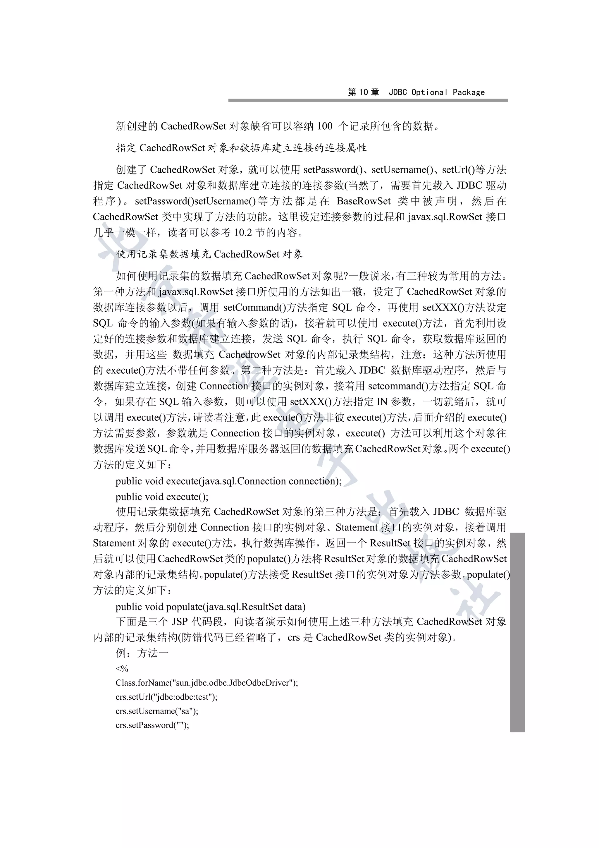 第 10 章   JDBC Optional Package


   新创建的 CachedRowSet 对象缺省可以容纳 100 个记录所包含的数据

   指定 CachedRowSet 对象和数据库建立连接的连接属性

    创建了 CachedRowSet 对象 就可以使用 setPassword() setUsername() setUrl()等方法
指定 CachedRowSet 对象和数据库建立连接的连接参数(当然了 需要首先载入 JDBC 驱动
程 序 ) setPassword()setUsername() 等 方 法 都 是 在 BaseRowSet 类 中 被 声 明 然 后 在
CachedRowSet 类中实现了方法的功能 这里设定连接参数的过程和 javax.sql.RowSet 接口
几乎一模一样 读者可以参考 10.2 节的内容


   使用记录集数据填充 CachedRowSet 对象

    如何使用记录集的数据填充 CachedRowSet 对象呢?一般说来 有三种较为常用的方法
  

第一种方法和 javax.sql.RowSet 接口所使用的方法如出一辙 设定了 CachedRowSet 对象的
数据库连接参数以后 调用 setCommand()方法指定 SQL 命令 再使用 setXXX()方法设定
SQL 命令的输入参数(如果有输入参数的话) 接着就可以使用 execute()方法 首先利用设
            

定好的连接参数和数据库建立连接 发送 SQL 命令 执行 SQL 命令 获取数据库返回的
数据 并用这些 数据填充 CachedrowSet 对象的内部记录集结构 注意 这种方法所使用
的 execute()方法不带任何参数 第二种方法是 首先载入 JDBC 数据库驱动程序 然后与
             

数据库建立连接 创建 Connection 接口的实例对象 接着用 setcommand()方法指定 SQL 命
令 如果存在 SQL 输入参数 则可以使用 setXXX()方法指定 IN 参数 一切就绪后 就可
以调用 execute()方法 请读者注意 此 execute()方法非彼 execute()方法 后面介绍的 execute()
                                   

方法需要参数 参数就是 Connection 接口的实例对象 execute() 方法可以利用这个对象往
数据库发送 SQL 命令 并用数据库服务器返回的数据填充 CachedRowSet 对象 两个 execute()
                                             

方法的定义如下
     public void execute(java.sql.Connection connection);
     public void execute();
                                                    

     使用记录集数据填充 CachedRowSet 对象的第三种方法是 首先载入 JDBC 数据库驱
动程序 然后分别创建 Connection 接口的实例对象 Statement 接口的实例对象 接着调用
Statement 对象的 execute()方法 执行数据库操作 返回一个 ResultSet 接口的实例对象 然
                                                        

后就可以使用 CachedRowSet 类的 populate()方法将 ResultSet 对象的数据填充 CachedRowSet
对象内部的记录集结构 populate()方法接受 ResultSet 接口的实例对象为方法参数 populate()
方法的定义如下
                                                                  	

  public void populate(java.sql.ResultSet data)
  下面是三个 JSP 代码段 向读者演示如何使用上述三种方法填充 CachedRowSet 对象
内部的记录集结构(防错代码已经省略了 crs 是 CachedRowSet 类的实例对象)
  例 方法一
   %
   Class.forName(sun.jdbc.odbc.JdbcOdbcDriver);
   crs.setUrl(jdbc:odbc:test);
   crs.setUsername(sa);
   crs.setPassword();
 