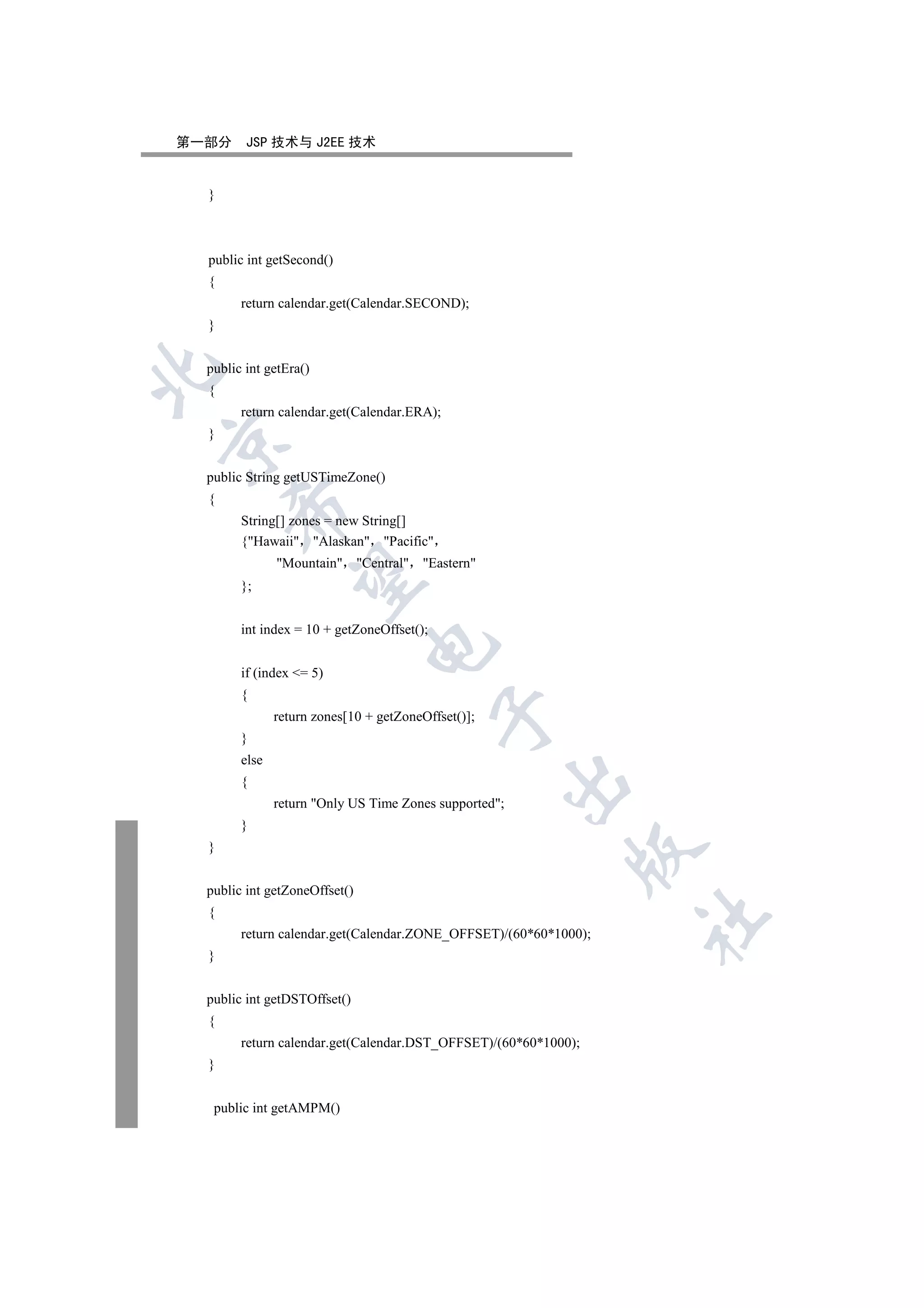 第一部分     JSP 技术与 J2EE 技术


  }



  public int getSecond()
  {
        return calendar.get(Calendar.SECOND);
  }


  public int getEra()


  {
        return calendar.get(Calendar.ERA);
  }



  public String getUSTimeZone()
  {
      

        String[] zones = new String[]
        {Hawaii Alaskan Pacific
               Mountain Central Eastern
       

        };


        int index = 10 + getZoneOffset();
                               

        if (index = 5)
        {
                                            

               return zones[10 + getZoneOffset()];
        }
        else
                                                     

        {
               return Only US Time Zones supported;
        }
  }
                                                            


  public int getZoneOffset()
  {
                                                                  	

        return calendar.get(Calendar.ZONE_OFFSET)/(60*60*1000);
  }


  public int getDSTOffset()
  {
        return calendar.get(Calendar.DST_OFFSET)/(60*60*1000);
  }


   public int getAMPM()
 