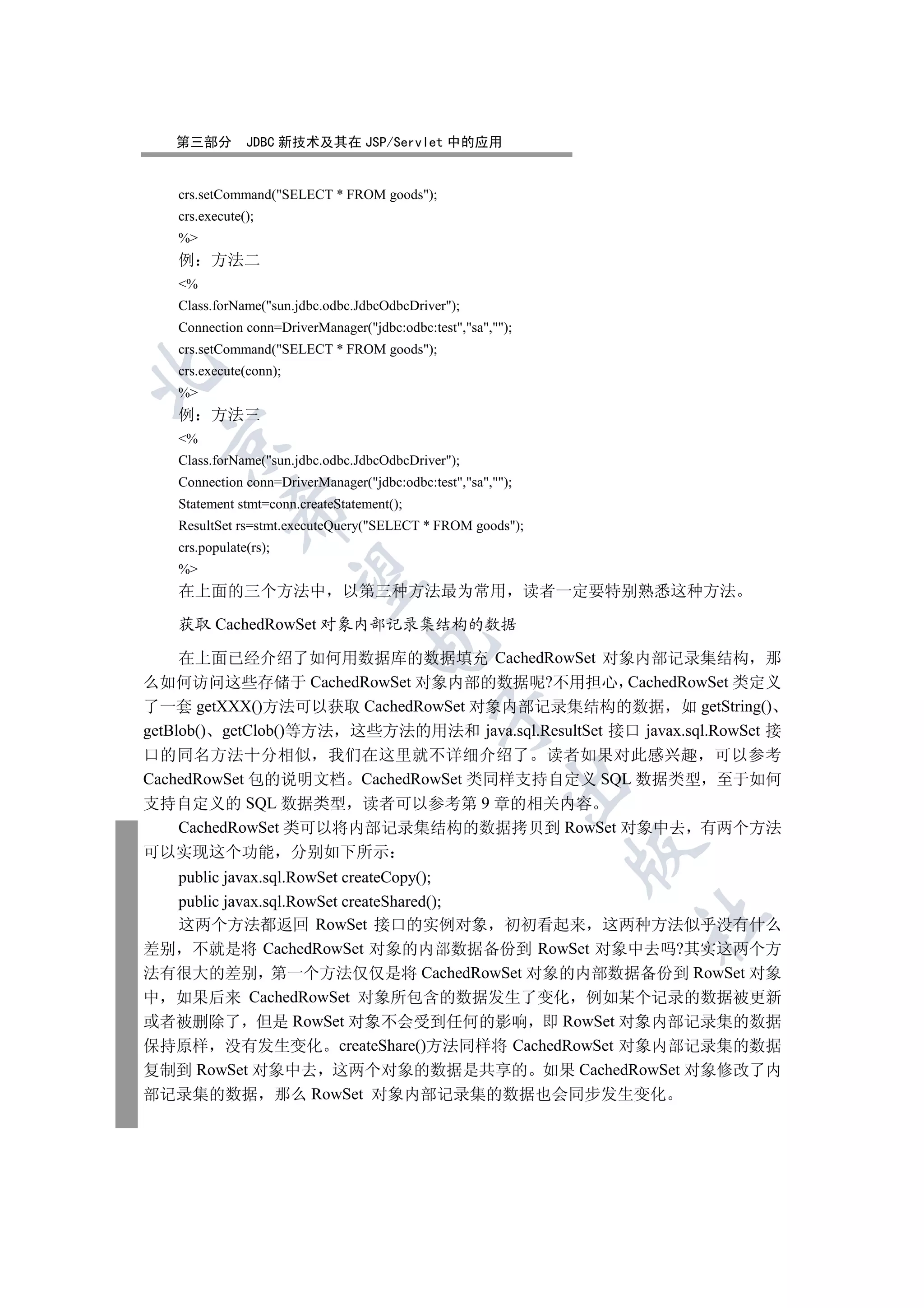 第三部分        JDBC 新技术及其在 JSP/Servlet 中的应用


   crs.setCommand(SELECT * FROM goods);
   crs.execute();
   %
   例     方法二
   %
   Class.forName(sun.jdbc.odbc.JdbcOdbcDriver);
   Connection conn=DriverManager(jdbc:odbc:test,sa,);
   crs.setCommand(SELECT * FROM goods);


   crs.execute(conn);
   %
   例     方法三
   %
  

   Class.forName(sun.jdbc.odbc.JdbcOdbcDriver);
   Connection conn=DriverManager(jdbc:odbc:test,sa,);
   Statement stmt=conn.createStatement();
            

   ResultSet rs=stmt.executeQuery(SELECT * FROM goods);
   crs.populate(rs);
   %
             

   在上面的三个方法中                  以第三种方法最为常用                      读者一定要特别熟悉这种方法

   获取 CachedRowSet 对象内部记录集结构的数据
                                   

     在上面已经介绍了如何用数据库的数据填充 CachedRowSet 对象内部记录集结构 那
么如何访问这些存储于 CachedRowSet 对象内部的数据呢?不用担心 CachedRowSet 类定义
了一套 getXXX()方法可以获取 CachedRowSet 对象内部记录集结构的数据 如 getString()
                                              

getBlob() getClob()等方法 这些方法的用法和 java.sql.ResultSet 接口 javax.sql.RowSet 接
口的同名方法十分相似 我们在这里就不详细介绍了 读者如果对此感兴趣 可以参考
CachedRowSet 包的说明文档 CachedRowSet 类同样支持自定义 SQL 数据类型 至于如何
                                                         

支持自定义的 SQL 数据类型 读者可以参考第 9 章的相关内容
    CachedRowSet 类可以将内部记录集结构的数据拷贝到 RowSet 对象中去 有两个方法
                                                                 

可以实现这个功能 分别如下所示
  public javax.sql.RowSet createCopy();
  public javax.sql.RowSet createShared();
                                                                     	

  这两个方法都返回 RowSet 接口的实例对象 初初看起来 这两种方法似乎没有什么
差别 不就是将 CachedRowSet 对象的内部数据备份到 RowSet 对象中去吗?其实这两个方
法有很大的差别 第一个方法仅仅是将 CachedRowSet 对象的内部数据备份到 RowSet 对象
中 如果后来 CachedRowSet 对象所包含的数据发生了变化 例如某个记录的数据被更新
或者被删除了 但是 RowSet 对象不会受到任何的影响 即 RowSet 对象内部记录集的数据
保持原样 没有发生变化 createShare()方法同样将 CachedRowSet 对象内部记录集的数据
复制到 RowSet 对象中去 这两个对象的数据是共享的 如果 CachedRowSet 对象修改了内
部记录集的数据 那么 RowSet 对象内部记录集的数据也会同步发生变化
 