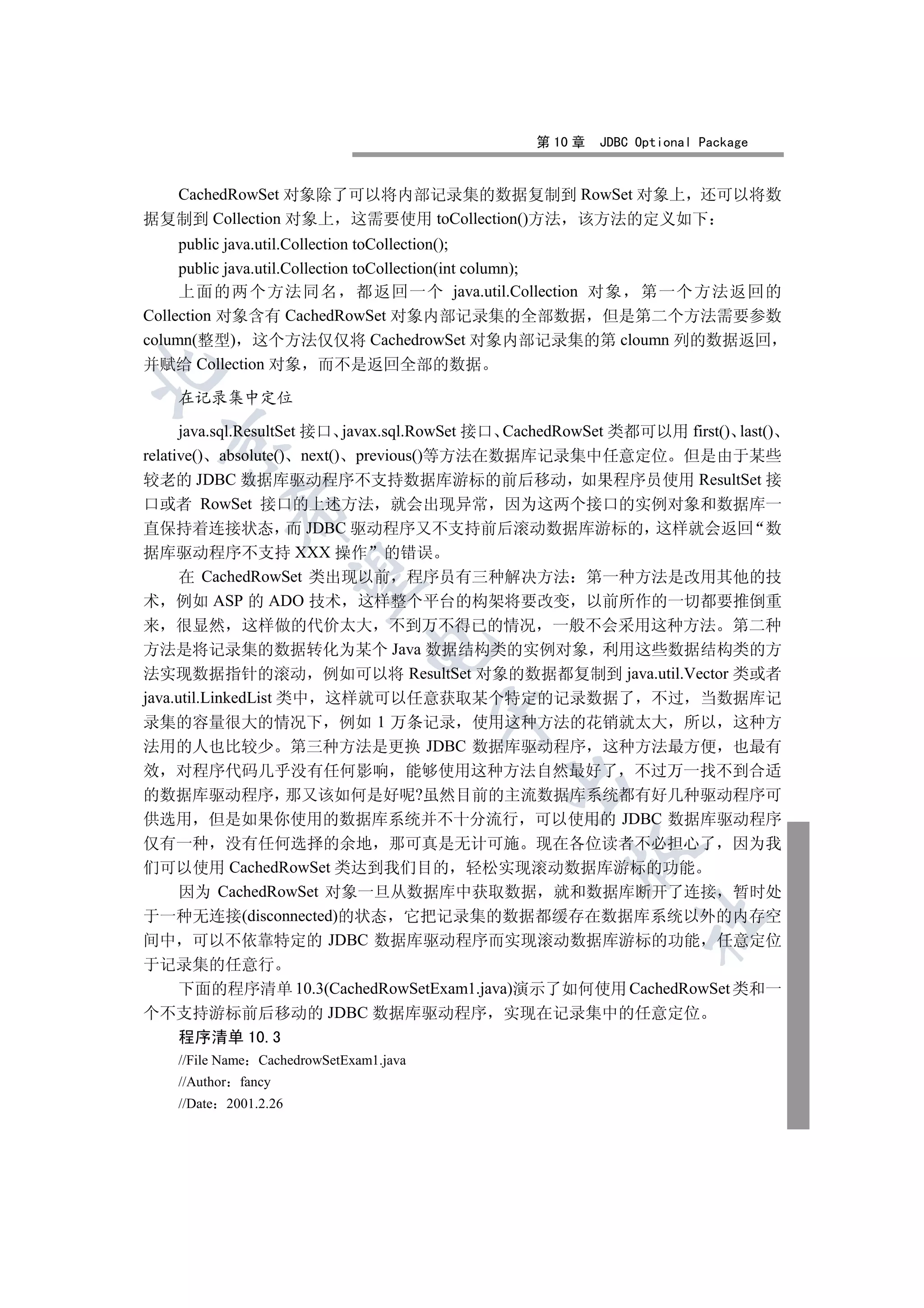 第 10 章   JDBC Optional Package


  CachedRowSet 对象除了可以将内部记录集的数据复制到 RowSet 对象上 还可以将数
据复制到 Collection 对象上 这需要使用 toCollection()方法 该方法的定义如下
     public java.util.Collection toCollection();
     public java.util.Collection toCollection(int column);
     上面的两个方法同名 都返回一个 java.util.Collection 对象 第一个方法返回的
Collection 对象含有 CachedRowSet 对象内部记录集的全部数据 但是第二个方法需要参数
column(整型) 这个方法仅仅将 CachedrowSet 对象内部记录集的第 cloumn 列的数据返回
并赋给 Collection 对象 而不是返回全部的数据


    在记录集中定位

      java.sql.ResultSet 接口 javax.sql.RowSet 接口 CachedRowSet 类都可以用 first() last()
  

relative() absolute() next() previous()等方法在数据库记录集中任意定位 但是由于某些
较老的 JDBC 数据库驱动程序不支持数据库游标的前后移动 如果程序员使用 ResultSet 接
口或者 RowSet 接口的上述方法 就会出现异常 因为这两个接口的实例对象和数据库一
           

直保持着连接状态 而 JDBC 驱动程序又不支持前后滚动数据库游标的 这样就会返回 数
据库驱动程序不支持 XXX 操作 的错误
      在 CachedRowSet 类出现以前 程序员有三种解决方法 第一种方法是改用其他的技
            

术 例如 ASP 的 ADO 技术 这样整个平台的构架将要改变 以前所作的一切都要推倒重
来 很显然 这样做的代价太大 不到万不得已的情况 一般不会采用这种方法 第二种
                                

方法是将记录集的数据转化为某个 Java 数据结构类的实例对象 利用这些数据结构类的方
法实现数据指针的滚动 例如可以将 ResultSet 对象的数据都复制到 java.util.Vector 类或者
java.util.LinkedList 类中 这样就可以任意获取某个特定的记录数据了 不过 当数据库记
                                         

录集的容量很大的情况下 例如 1 万条记录 使用这种方法的花销就太大 所以 这种方
法用的人也比较少 第三种方法是更换 JDBC 数据库驱动程序 这种方法最方便 也最有
效 对程序代码几乎没有任何影响 能够使用这种方法自然最好了 不过万一找不到合适
                                             

的数据库驱动程序 那又该如何是好呢?虽然目前的主流数据库系统都有好几种驱动程序可
供选用 但是如果你使用的数据库系统并不十分流行 可以使用的 JDBC 数据库驱动程序
仅有一种 没有任何选择的余地 那可真是无计可施 现在各位读者不必担心了 因为我
                                                      

们可以使用 CachedRowSet 类达到我们目的 轻松实现滚动数据库游标的功能
  因为 CachedRowSet 对象一旦从数据库中获取数据 就和数据库断开了连接 暂时处
于一种无连接(disconnected)的状态 它把记录集的数据都缓存在数据库系统以外的内存空
                                                               	

间中 可以不依靠特定的 JDBC 数据库驱动程序而实现滚动数据库游标的功能 任意定位
于记录集的任意行
  下面的程序清单 10.3(CachedRowSetExam1.java)演示了如何使用 CachedRowSet 类和一
个不支持游标前后移动的 JDBC 数据库驱动程序 实现在记录集中的任意定位
  程序清单 10.3
    //File Name CachedrowSetExam1.java
    //Author fancy
    //Date 2001.2.26
 