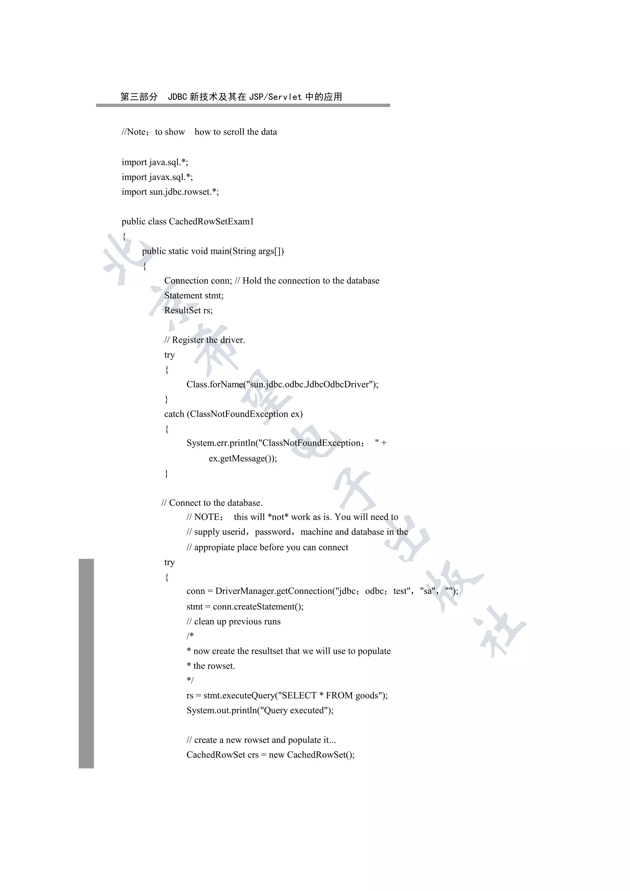第三部分        JDBC 新技术及其在 JSP/Servlet 中的应用


//Note to show how to scroll the data


import java.sql.*;
import javax.sql.*;
import sun.jdbc.rowset.*;


public class CachedRowSetExam1
{
     public static void main(String args[])


     {
           Connection conn; // Hold the connection to the database
           Statement stmt;


           ResultSet rs;


           // Register the driver.
         

           try
           {
                 Class.forName(sun.jdbc.odbc.JdbcOdbcDriver);
          

           }
           catch (ClassNotFoundException ex)
           {
                                     

                 System.err.println(ClassNotFoundException        +
                       ex.getMessage());
           }
                                                

          // Connect to the database.
                // NOTE      this will *not* work as is. You will need to
                 // supply userid    password   machine and database in the
                                                             

                 // appropiate place before you can connect
           try
           {
                                                                        

                 conn = DriverManager.getConnection(jdbc odbc test sa );
                 stmt = conn.createStatement();
                 // clean up previous runs
                                                                              	

                 /*
                 * now create the resultset that we will use to populate
                 * the rowset.
                 */
                 rs = stmt.executeQuery(SELECT * FROM goods);
                 System.out.println(Query executed);


                 // create a new rowset and populate it...
                 CachedRowSet crs = new CachedRowSet();
 
