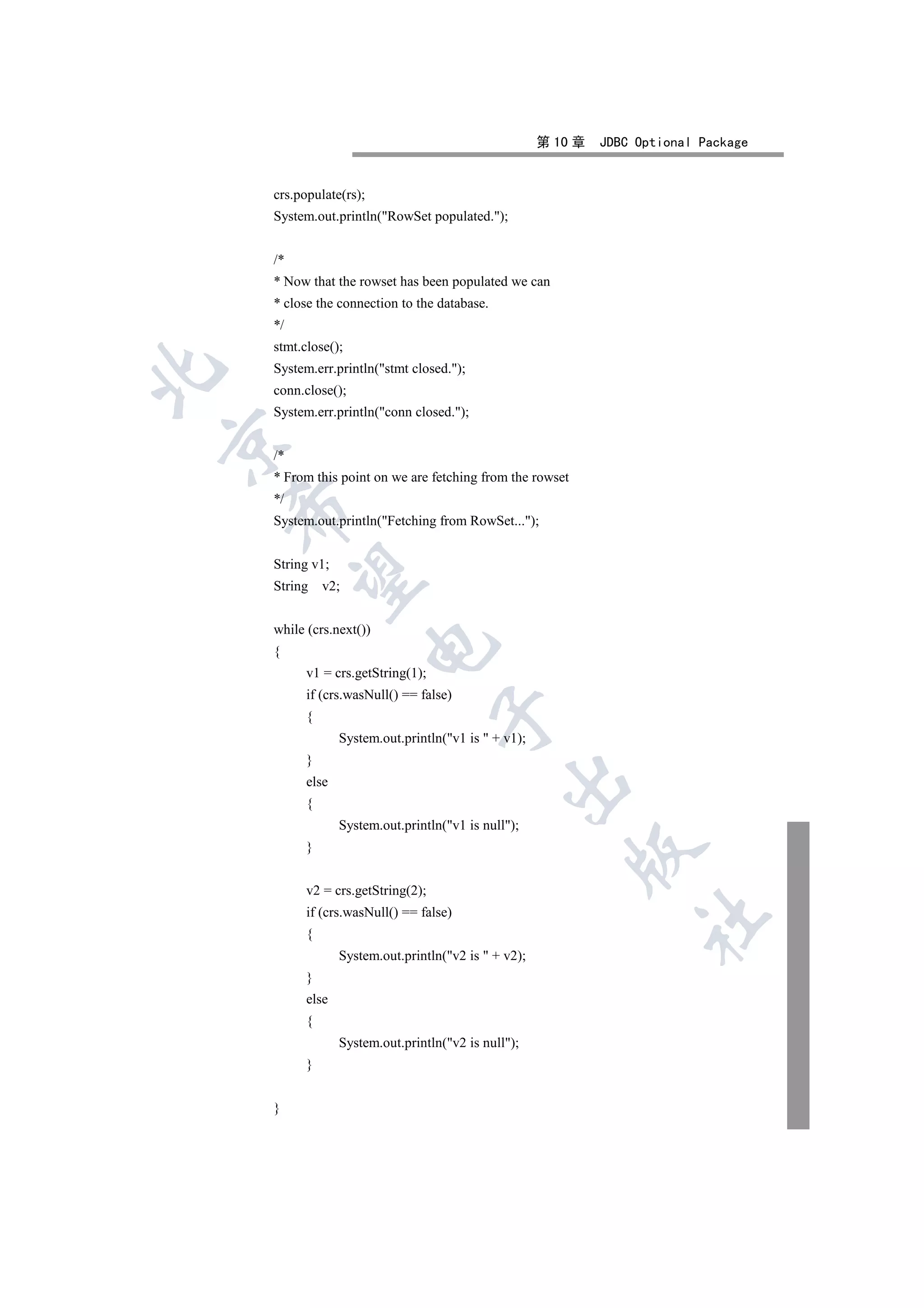 第 10 章   JDBC Optional Package


    crs.populate(rs);
    System.out.println(RowSet populated.);


    /*
    * Now that the rowset has been populated we can
    * close the connection to the database.
    */
    stmt.close();
    System.err.println(stmt closed.);


    conn.close();
    System.err.println(conn closed.);


    /*
    * From this point on we are fetching from the rowset
    */
    

    System.out.println(Fetching from RowSet...);


    String v1;
     

    String    v2;


    while (crs.next())
                        

    {
          v1 = crs.getString(1);
          if (crs.wasNull() == false)
                                   

          {
                 System.out.println(v1 is  + v1);
          }
                                               

          else
          {
                 System.out.println(v1 is null);
          }
                                                           


          v2 = crs.getString(2);
          if (crs.wasNull() == false)
                                                                    	

          {
                 System.out.println(v2 is  + v2);
          }
          else
          {
                 System.out.println(v2 is null);
          }


    }
 