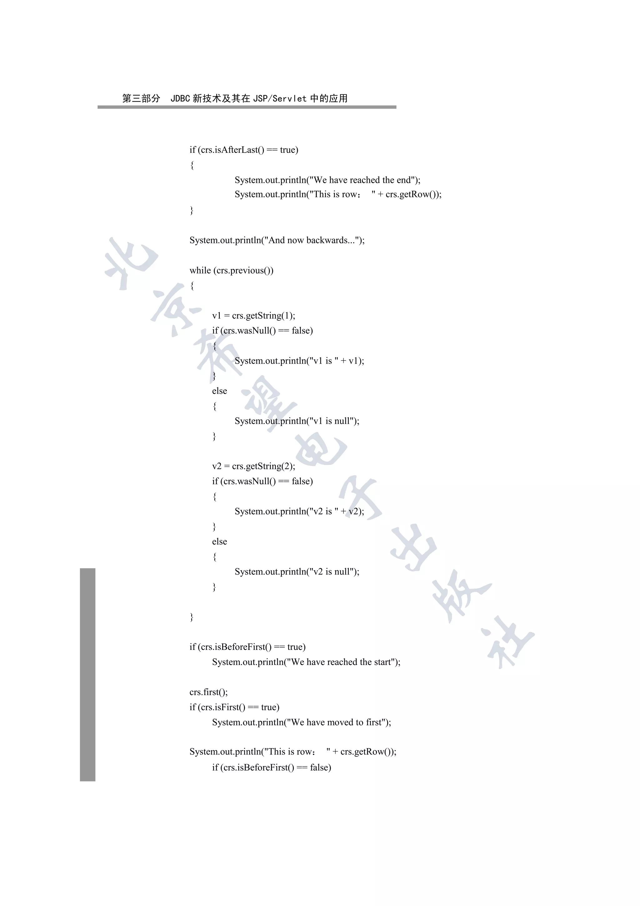 第三部分   JDBC 新技术及其在 JSP/Servlet 中的应用




          if (crs.isAfterLast() == true)
          {
                         System.out.println(We have reached the end);
                         System.out.println(This is row  + crs.getRow());
          }


          System.out.println(And now backwards...);


          while (crs.previous())
          {


                 v1 = crs.getString(1);
                 if (crs.wasNull() == false)
                 {
    

                         System.out.println(v1 is  + v1);
                 }
                 else
     

                 {
                         System.out.println(v1 is null);
                 }
                              

                 v2 = crs.getString(2);
                 if (crs.wasNull() == false)
                                           

                 {
                         System.out.println(v2 is  + v2);
                 }
                                                       

                 else
                 {
                         System.out.println(v2 is null);
                 }
                                                                      


          }
                                                                              	

          if (crs.isBeforeFirst() == true)
                 System.out.println(We have reached the start);


          crs.first();
          if (crs.isFirst() == true)
                 System.out.println(We have moved to first);


          System.out.println(This is row         + crs.getRow());
                 if (crs.isBeforeFirst() == false)
 