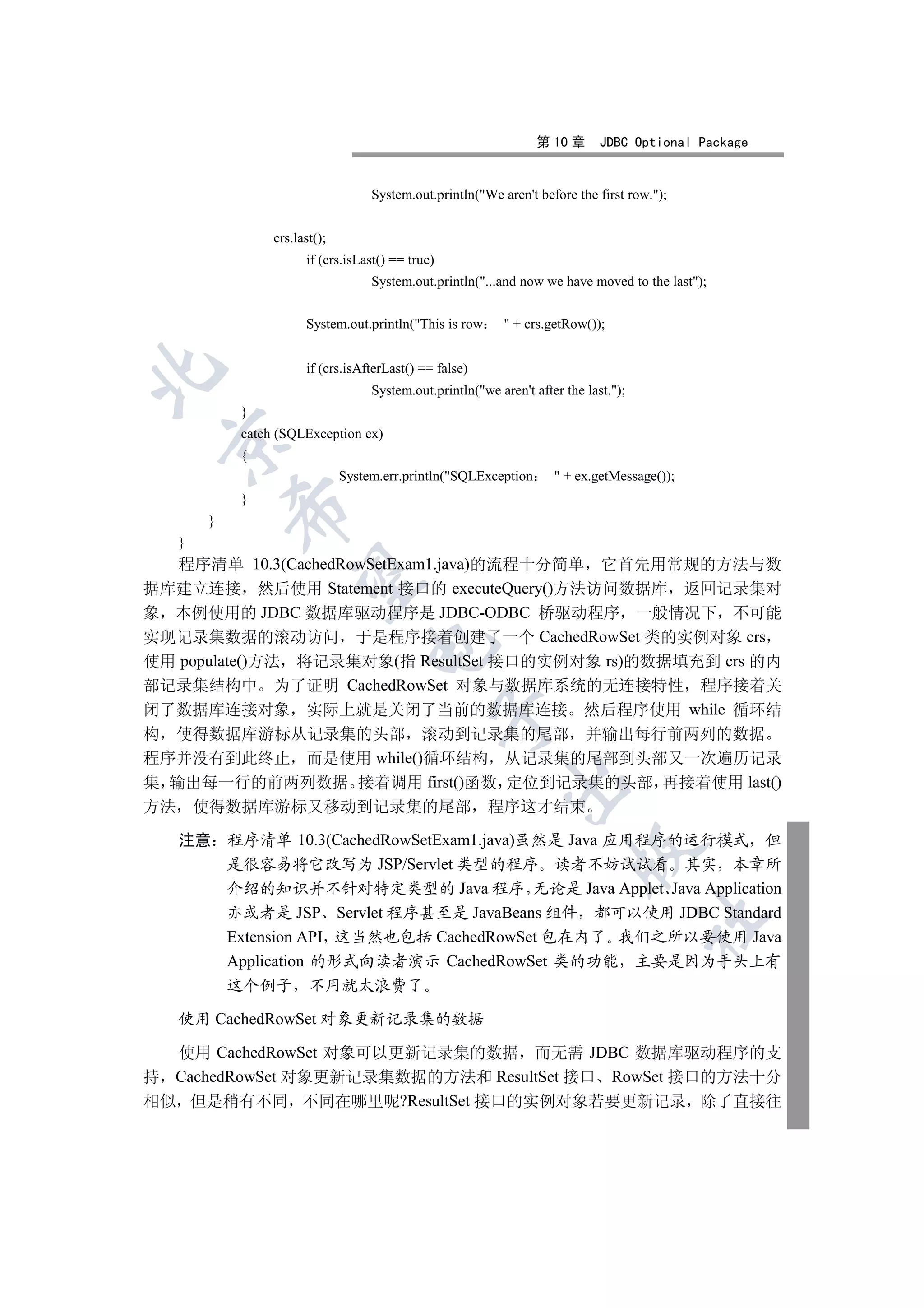 第 10 章      JDBC Optional Package


                                     System.out.println(We aren't before the first row.);


                  crs.last();
                        if (crs.isLast() == true)
                                     System.out.println(...and now we have moved to the last);


                        System.out.println(This is row        + crs.getRow());


                        if (crs.isAfterLast() == false)


                                     System.out.println(we aren't after the last.);
             }
             catch (SQLException ex)
 

             {
                                System.err.println(SQLException        + ex.getMessage());
             }
             

         }
     }
   程序清单 10.3(CachedRowSetExam1.java)的流程十分简单 它首先用常规的方法与数
              

据库建立连接 然后使用 Statement 接口的 executeQuery()方法访问数据库 返回记录集对
象 本例使用的 JDBC 数据库驱动程序是 JDBC-ODBC 桥驱动程序 一般情况下 不可能
实现记录集数据的滚动访问 于是程序接着创建了一个 CachedRowSet 类的实例对象 crs
                                    

使用 populate()方法 将记录集对象(指 ResultSet 接口的实例对象 rs)的数据填充到 crs 的内
部记录集结构中 为了证明 CachedRowSet 对象与数据库系统的无连接特性 程序接着关
闭了数据库连接对象 实际上就是关闭了当前的数据库连接 然后程序使用 while 循环结
                                                    

构 使得数据库游标从记录集的头部 滚动到记录集的尾部 并输出每行前两列的数据
程序并没有到此终止 而是使用 while()循环结构 从记录集的尾部到头部又一次遍历记录
集 输出每一行的前两列数据 接着调用 first()函数 定位到记录集的头部 再接着使用 last()
                                                              

方法       使得数据库游标又移动到记录集的尾部 程序这才结束

     注意 程序清单 10.3(CachedRowSetExam1.java)虽然是 Java 应用程序的运行模式 但
                                                                           

        是很容易将它改写为 JSP/Servlet 类型的程序 读者不妨试试看 其实 本章所
        介绍的知识并不针对特定类型的 Java 程序 无论是 Java Applet Java Application
        亦或者是 JSP Servlet 程序甚至是 JavaBeans 组件 都可以使用 JDBC Standard
                                                                                        	

        Extension API 这当然也包括 CachedRowSet 包在内了 我们之所以要使用 Java
        Application 的形式向读者演示 CachedRowSet 类的功能 主要是因为手头上有
             这个例子        不用就太浪费了

     使用 CachedRowSet 对象更新记录集的数据

  使用 CachedRowSet 对象可以更新记录集的数据 而无需 JDBC 数据库驱动程序的支
持 CachedRowSet 对象更新记录集数据的方法和 ResultSet 接口 RowSet 接口的方法十分
相似 但是稍有不同 不同在哪里呢?ResultSet 接口的实例对象若要更新记录 除了直接往
 