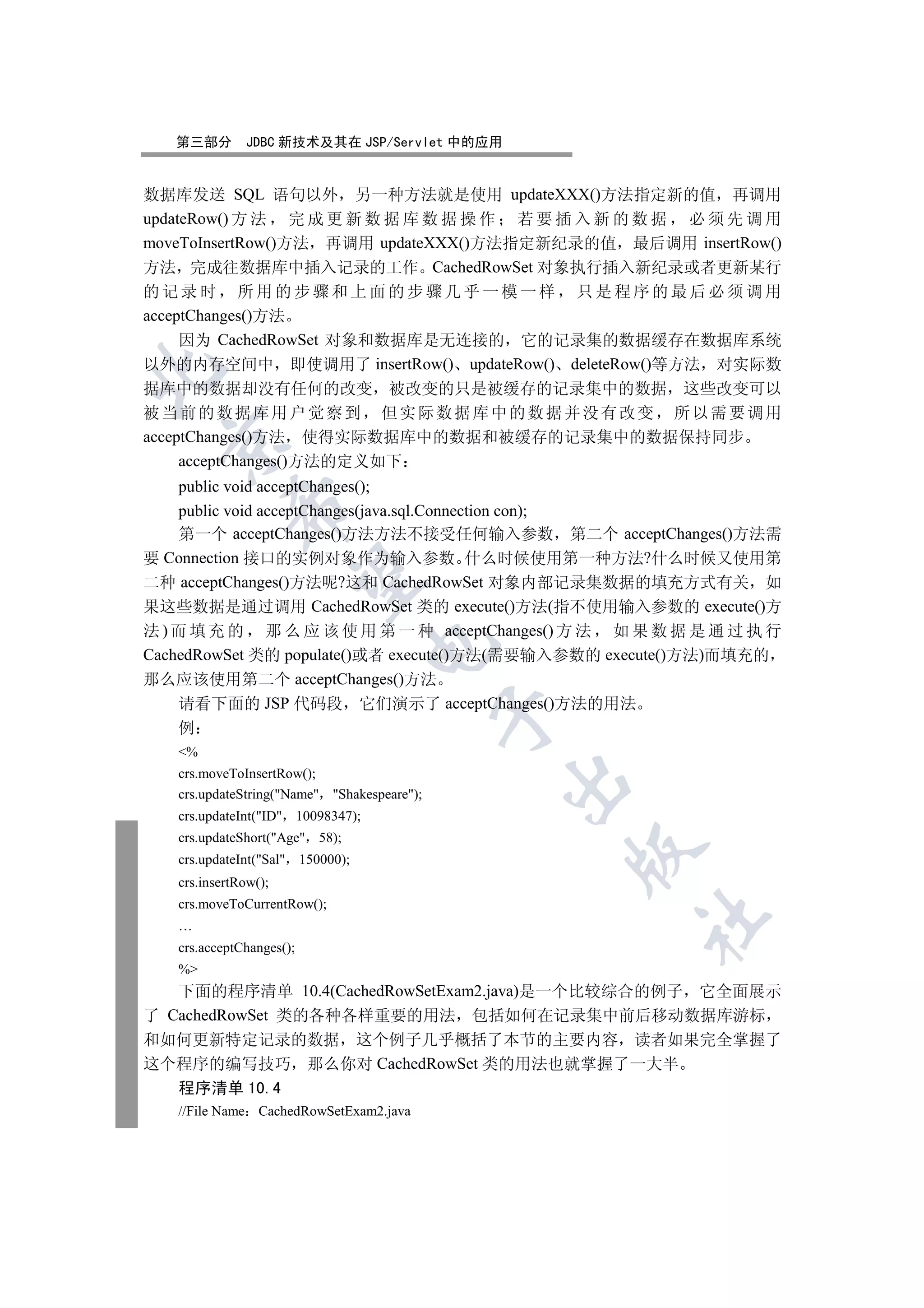 第三部分       JDBC 新技术及其在 JSP/Servlet 中的应用


数据库发送 SQL 语句以外 另一种方法就是使用 updateXXX()方法指定新的值 再调用
updateRow() 方 法 完 成 更 新 数 据 库 数 据 操 作 若 要 插 入 新 的 数 据 必 须 先 调 用
moveToInsertRow()方法 再调用 updateXXX()方法指定新纪录的值 最后调用 insertRow()
方法 完成往数据库中插入记录的工作 CachedRowSet 对象执行插入新纪录或者更新某行
的记录时 所用的步骤和上面的步骤几乎一模一样 只是程序的最后必须调用
acceptChanges()方法
     因为 CachedRowSet 对象和数据库是无连接的 它的记录集的数据缓存在数据库系统
以外的内存空间中 即使调用了 insertRow() updateRow() deleteRow()等方法 对实际数


据库中的数据却没有任何的改变 被改变的只是被缓存的记录集中的数据 这些改变可以
被当前的数据库用户觉察到 但实际数据库中的数据并没有改变 所以需要调用
acceptChanges()方法 使得实际数据库中的数据和被缓存的记录集中的数据保持同步
 

     acceptChanges()方法的定义如下
    public void acceptChanges();
            

    public void acceptChanges(java.sql.Connection con);
    第一个 acceptChanges()方法方法不接受任何输入参数 第二个 acceptChanges()方法需
要 Connection 接口的实例对象作为输入参数 什么时候使用第一种方法?什么时候又使用第
             

二种 acceptChanges()方法呢?这和 CachedRowSet 对象内部记录集数据的填充方式有关 如
果这些数据是通过调用 CachedRowSet 类的 execute()方法(指不使用输入参数的 execute()方
法 ) 而 填 充 的 那 么 应 该 使 用 第 一 种 acceptChanges() 方 法 如 果 数 据 是 通 过 执 行
                                   

CachedRowSet 类的 populate()或者 execute()方法(需要输入参数的 execute()方法)而填充的
那么应该使用第二个 acceptChanges()方法
    请看下面的 JSP 代码段 它们演示了 acceptChanges()方法的用法
                                             

   例
   %
   crs.moveToInsertRow();
                                             

   crs.updateString(Name Shakespeare);
   crs.updateInt(ID 10098347);
   crs.updateShort(Age 58);
                                                 

   crs.updateInt(Sal 150000);
   crs.insertRow();
   crs.moveToCurrentRow();
                                                    	

   …
   crs.acceptChanges();
   %
   下面的程序清单 10.4(CachedRowSetExam2.java)是一个比较综合的例子 它全面展示
了 CachedRowSet 类的各种各样重要的用法 包括如何在记录集中前后移动数据库游标
和如何更新特定记录的数据 这个例子几乎概括了本节的主要内容 读者如果完全掌握了
这个程序的编写技巧 那么你对 CachedRowSet 类的用法也就掌握了一大半
   程序清单 10.4
   //File Name CachedRowSetExam2.java
 