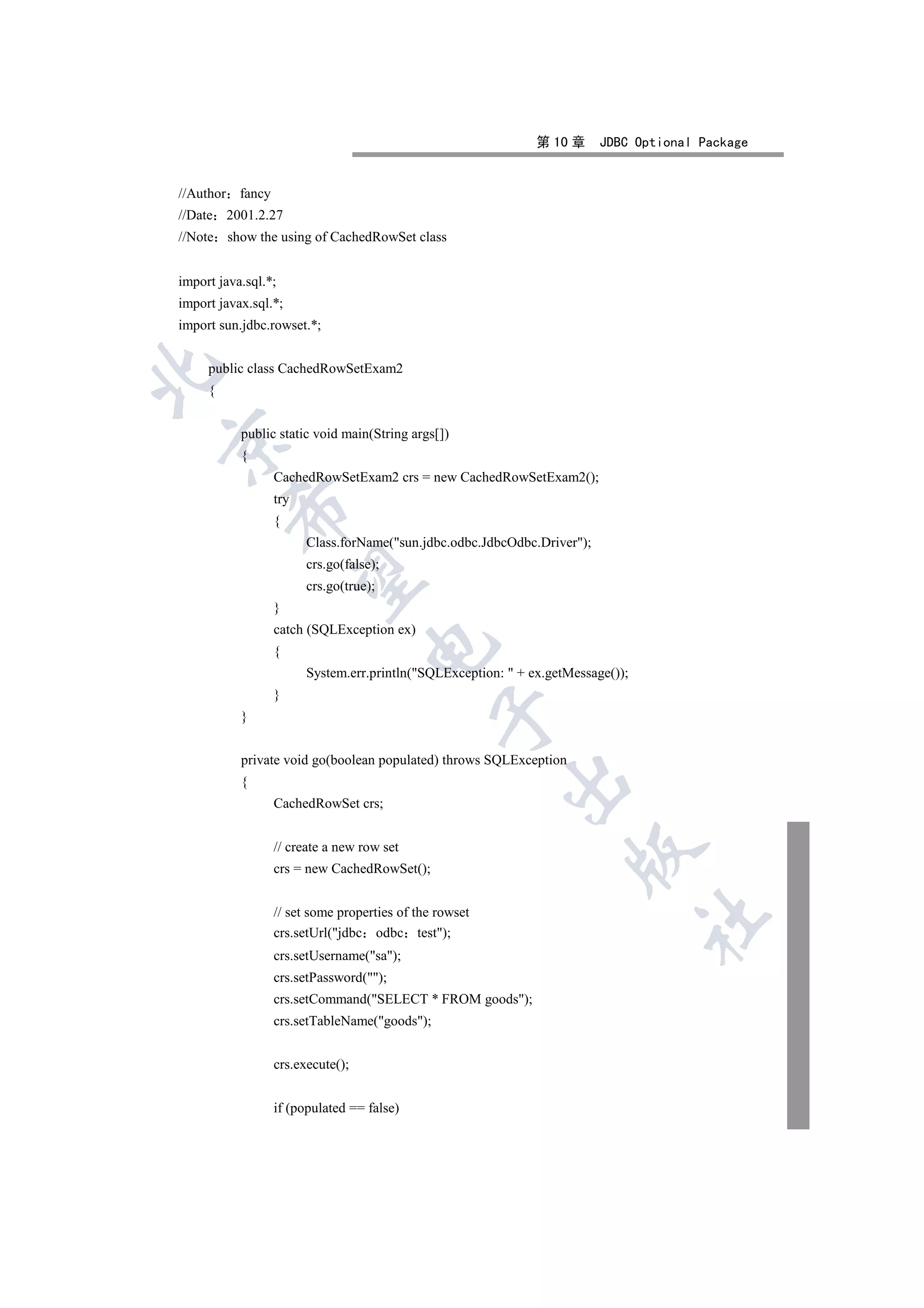 第 10 章     JDBC Optional Package


//Author fancy
//Date 2001.2.27
//Note show the using of CachedRowSet class


import java.sql.*;
import javax.sql.*;
import sun.jdbc.rowset.*;


     public class CachedRowSetExam2


     {


           public static void main(String args[])


           {
                 CachedRowSetExam2 crs = new CachedRowSetExam2();
                 try
         

                 {
                       Class.forName(sun.jdbc.odbc.JdbcOdbc.Driver);
                       crs.go(false);
          

                       crs.go(true);
                 }
                 catch (SQLException ex)
                                  

                 {
                       System.err.println(SQLException:  + ex.getMessage());
                 }
                                              

           }


           private void go(boolean populated) throws SQLException
                                                        

           {
                 CachedRowSet crs;


                 // create a new row set
                                                                    

                 crs = new CachedRowSet();


                 // set some properties of the rowset
                                                                                 	

                 crs.setUrl(jdbc odbc test);
                 crs.setUsername(sa);
                 crs.setPassword();
                 crs.setCommand(SELECT * FROM goods);
                 crs.setTableName(goods);


                 crs.execute();


                 if (populated == false)
 