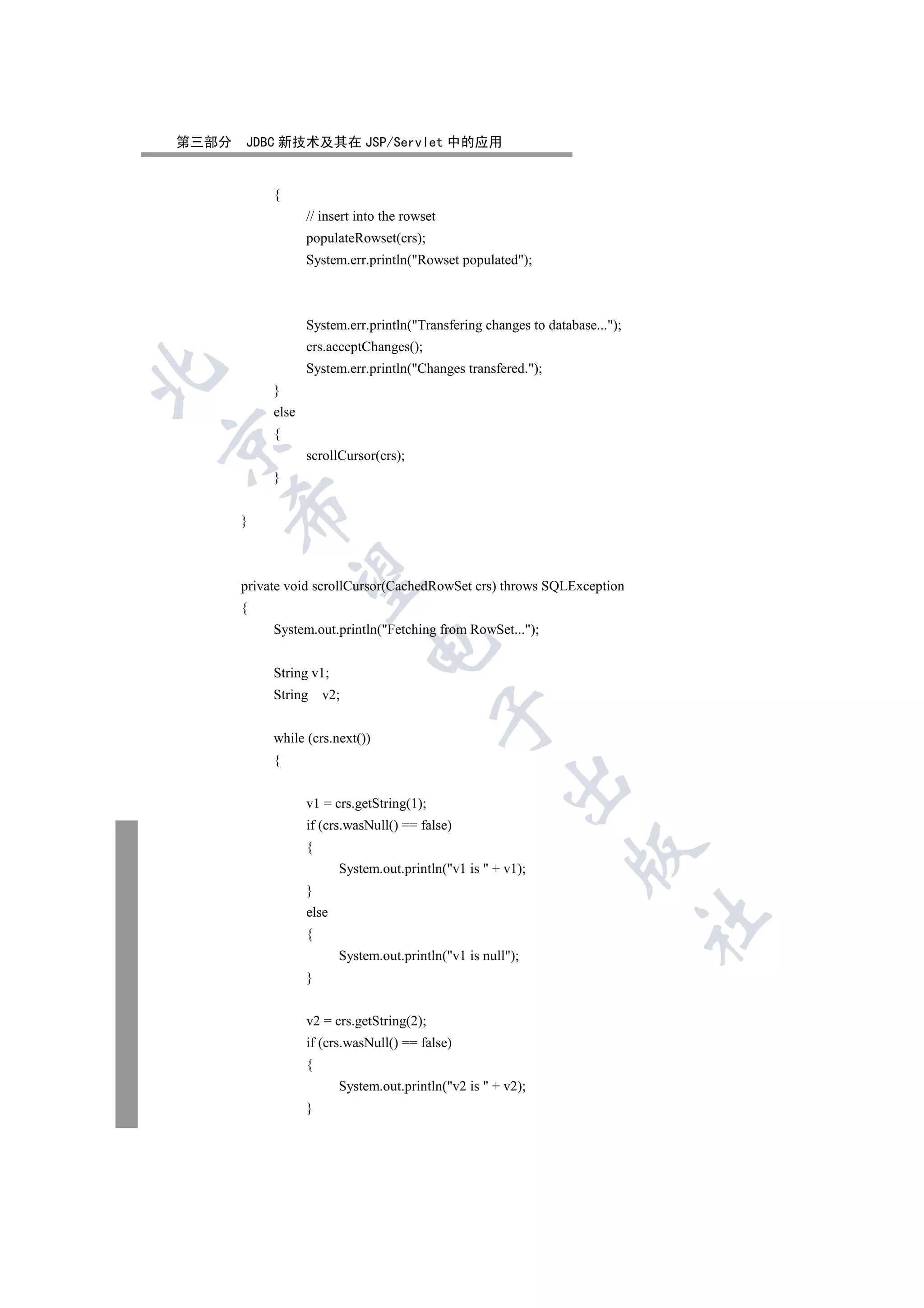 第三部分   JDBC 新技术及其在 JSP/Servlet 中的应用


            {
                   // insert into the rowset
                   populateRowset(crs);
                   System.err.println(Rowset populated);



                   System.err.println(Transfering changes to database...);
                   crs.acceptChanges();
                   System.err.println(Changes transfered.);


            }
            else
            {


                   scrollCursor(crs);
            }
    

       }
     

       private void scrollCursor(CachedRowSet crs) throws SQLException
       {
            System.out.println(Fetching from RowSet...);
                               

            String v1;
            String     v2;
                                               

            while (crs.next())
            {
                                                        

                   v1 = crs.getString(1);
                   if (crs.wasNull() == false)
                   {
                                                                   

                          System.out.println(v1 is  + v1);
                   }
                   else
                                                                               	

                   {
                          System.out.println(v1 is null);
                   }


                   v2 = crs.getString(2);
                   if (crs.wasNull() == false)
                   {
                          System.out.println(v2 is  + v2);
                   }
 