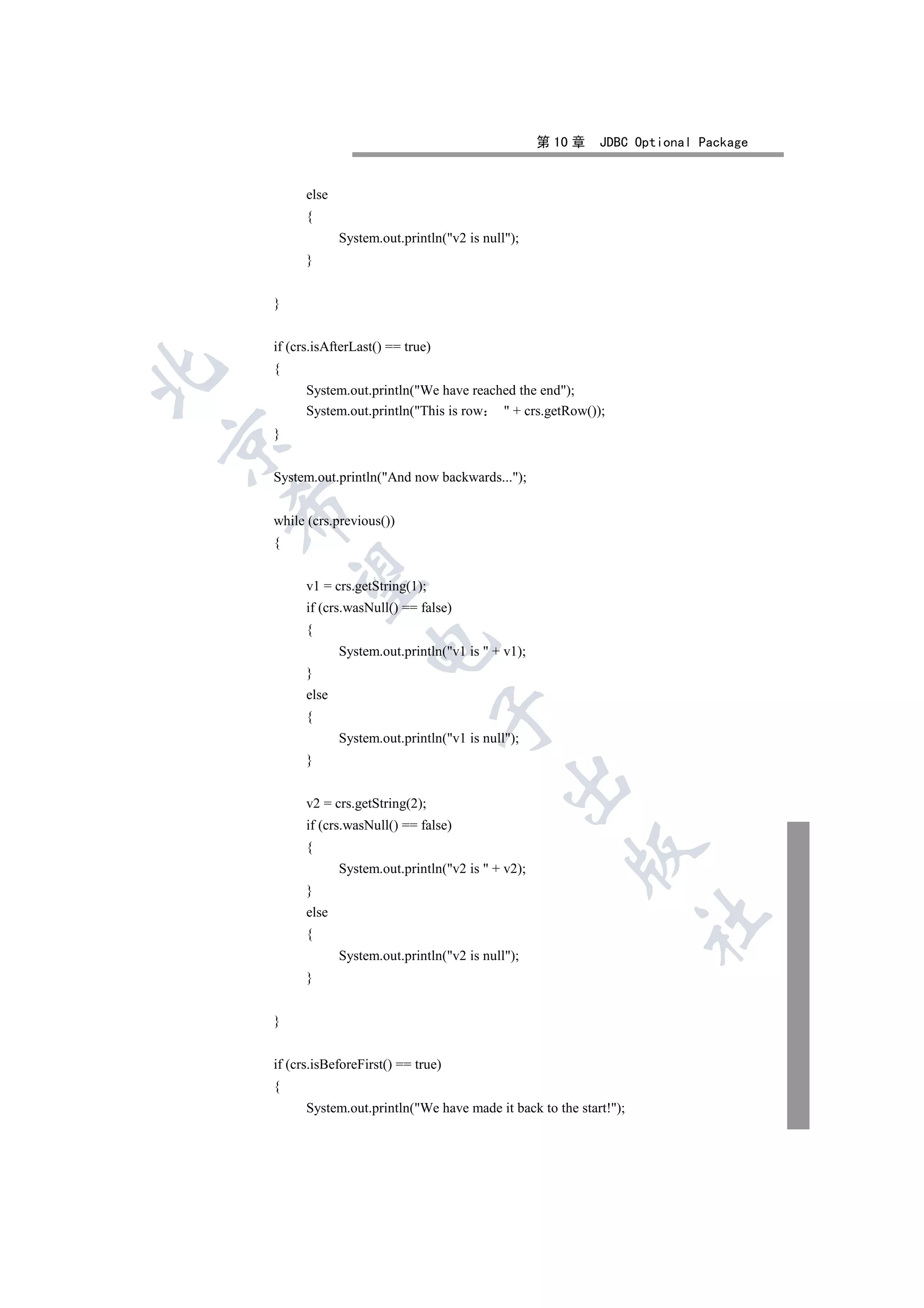 第 10 章   JDBC Optional Package


          else
          {
                 System.out.println(v2 is null);
          }


    }


    if (crs.isAfterLast() == true)
    {


          System.out.println(We have reached the end);
          System.out.println(This is row  + crs.getRow());
    }



    System.out.println(And now backwards...);
    

    while (crs.previous())
    {
     

          v1 = crs.getString(1);
          if (crs.wasNull() == false)
          {
                      

                 System.out.println(v1 is  + v1);
          }
          else
                                     

          {
                 System.out.println(v1 is null);
          }
                                               

          v2 = crs.getString(2);
          if (crs.wasNull() == false)
          {
                                                          

                 System.out.println(v2 is  + v2);
          }
          else
                                                                      	

          {
                 System.out.println(v2 is null);
          }


    }


    if (crs.isBeforeFirst() == true)
    {
          System.out.println(We have made it back to the start!);
 