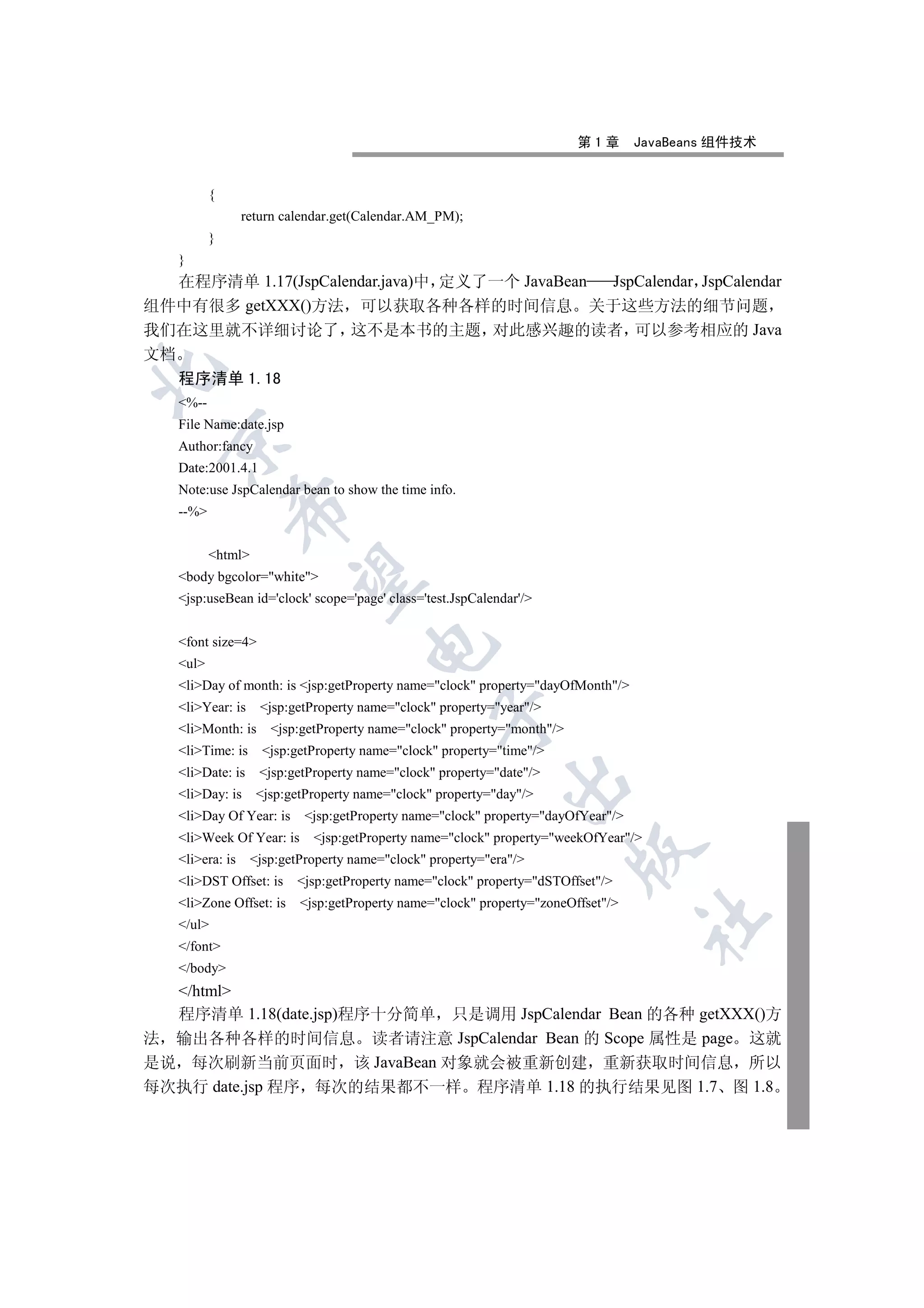 第1章       JavaBeans 组件技术


          {
                 return calendar.get(Calendar.AM_PM);
          }
   }
   在程序清单 1.17(JspCalendar.java)中 定义了一个 JavaBean JspCalendar JspCalendar
组件中有很多 getXXX()方法 可以获取各种各样的时间信息 关于这些方法的细节问题
我们在这里就不详细讨论了 这不是本书的主题 对此感兴趣的读者 可以参考相应的 Java
文档


   程序清单 1.18
   %--
   File Name:date.jsp
  

   Author:fancy
   Date:2001.4.1
   Note:use JspCalendar bean to show the time info.
              

   --%


          html
               

   body bgcolor=white
   jsp:useBean id='clock' scope='page' class='test.JspCalendar'/


   font size=4
                                      

   ul
   liDay of month: is jsp:getProperty name=clock property=dayOfMonth/
   liYear: is     jsp:getProperty name=clock property=year/
                                                  

   liMonth: is      jsp:getProperty name=clock property=month/
   liTime: is      jsp:getProperty name=clock property=time/
   liDate: is     jsp:getProperty name=clock property=date/
                                                             

   liDay: is     jsp:getProperty name=clock property=day/
   liDay Of Year: is      jsp:getProperty name=clock property=dayOfYear/
   liWeek Of Year: is      jsp:getProperty name=clock property=weekOfYear/
                                                                         

   liera: is     jsp:getProperty name=clock property=era/
   liDST Offset: is     jsp:getProperty name=clock property=dSTOffset/
   liZone Offset: is     jsp:getProperty name=clock property=zoneOffset/
                                                                                   	

   /ul
   /font
   /body
  /html
  程序清单 1.18(date.jsp)程序十分简单 只是调用 JspCalendar Bean 的各种 getXXX()方
法 输出各种各样的时间信息 读者请注意 JspCalendar Bean 的 Scope 属性是 page 这就
是说 每次刷新当前页面时 该 JavaBean 对象就会被重新创建 重新获取时间信息 所以
每次执行 date.jsp 程序 每次的结果都不一样 程序清单 1.18 的执行结果见图 1.7 图 1.8
 
