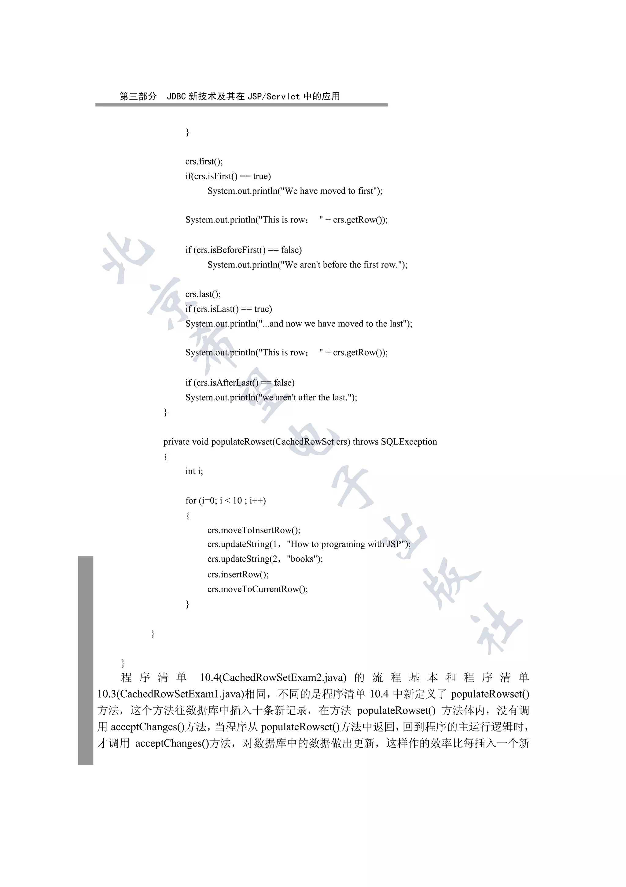 第三部分     JDBC 新技术及其在 JSP/Servlet 中的应用


                 }


                 crs.first();
                 if(crs.isFirst() == true)
                          System.out.println(We have moved to first);


                 System.out.println(This is row         + crs.getRow());


                 if (crs.isBeforeFirst() == false)


                          System.out.println(We aren't before the first row.);


                 crs.last();
 

                 if (crs.isLast() == true)
                 System.out.println(...and now we have moved to the last);
            

                 System.out.println(This is row         + crs.getRow());


                 if (crs.isAfterLast() == false)
             

                 System.out.println(we aren't after the last.);
            }
                                     

            private void populateRowset(CachedRowSet crs) throws SQLException
            {
                 int i;
                                                   

                 for (i=0; i  10 ; i++)
                 {
                                                              

                          crs.moveToInsertRow();
                          crs.updateString(1 How to programing with JSP);
                          crs.updateString(2   books);
                          crs.insertRow();
                                                                             

                          crs.moveToCurrentRow();
                 }
                                                                                   	

        }


   }
     程 序 清 单 10.4(CachedRowSetExam2.java) 的 流 程 基 本 和 程 序 清 单
10.3(CachedRowSetExam1.java)相同 不同的是程序清单 10.4 中新定义了 populateRowset()
方法 这个方法往数据库中插入十条新记录 在方法 populateRowset() 方法体内 没有调
用 acceptChanges()方法 当程序从 populateRowset()方法中返回 回到程序的主运行逻辑时
才调用 acceptChanges()方法 对数据库中的数据做出更新 这样作的效率比每插入一个新
 