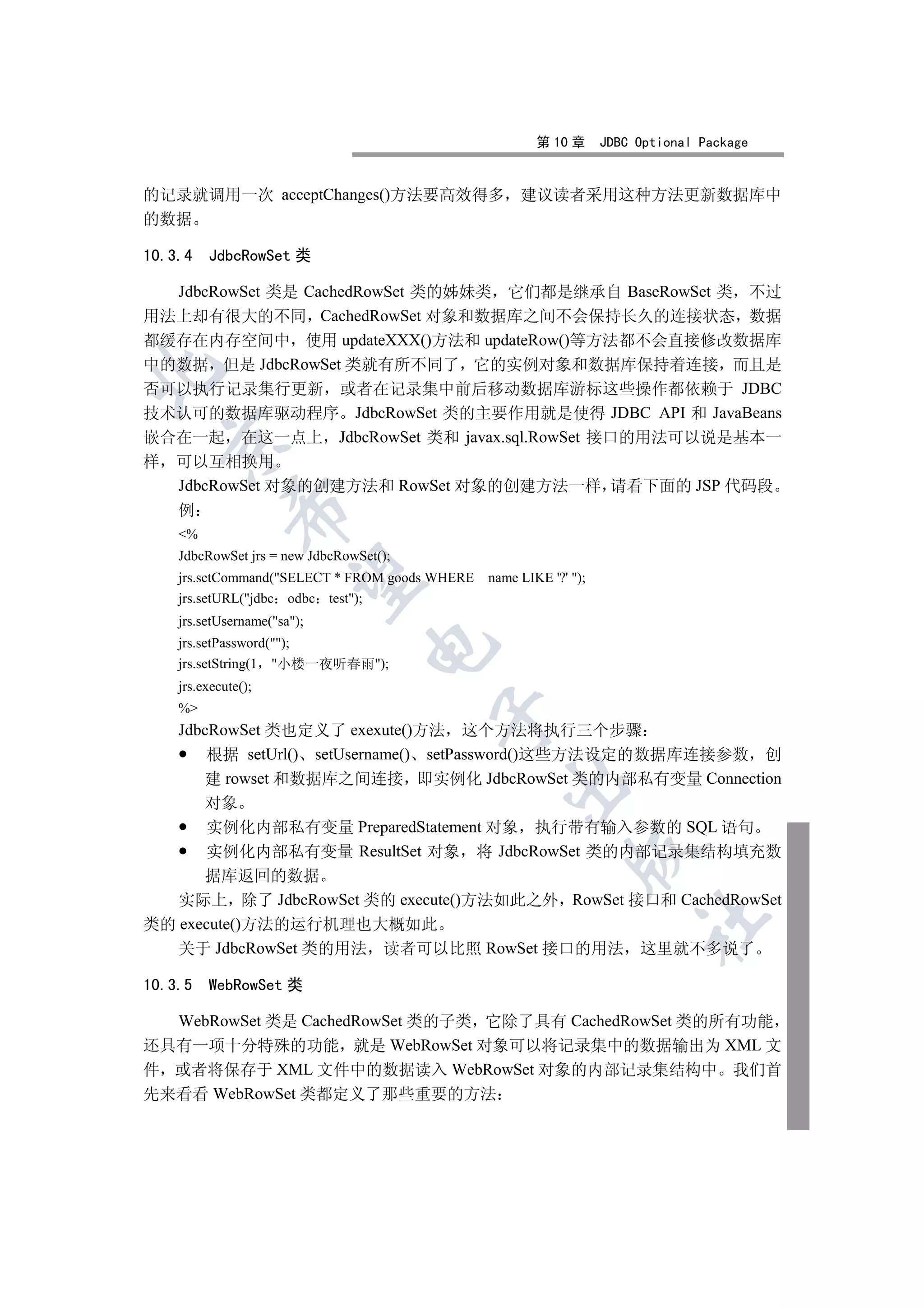 第 10 章      JDBC Optional Package


的记录就调用一次 acceptChanges()方法要高效得多 建议读者采用这种方法更新数据库中
的数据

10.3.4   JdbcRowSet 类

  JdbcRowSet 类是 CachedRowSet 类的姊妹类 它们都是继承自 BaseRowSet 类 不过
用法上却有很大的不同 CachedRowSet 对象和数据库之间不会保持长久的连接状态 数据
都缓存在内存空间中 使用 updateXXX()方法和 updateRow()等方法都不会直接修改数据库
中的数据 但是 JdbcRowSet 类就有所不同了 它的实例对象和数据库保持着连接 而且是


否可以执行记录集行更新 或者在记录集中前后移动数据库游标这些操作都依赖于 JDBC
技术认可的数据库驱动程序 JdbcRowSet 类的主要作用就是使得 JDBC API 和 JavaBeans
嵌合在一起 在这一点上 JdbcRowSet 类和 javax.sql.RowSet 接口的用法可以说是基本一
    

样   可以互相换用
    JdbcRowSet 对象的创建方法和 RowSet 对象的创建方法一样 请看下面的 JSP 代码段
             

    例
    %
    JdbcRowSet jrs = new JdbcRowSet();
              

    jrs.setCommand(SELECT * FROM goods WHERE   name LIKE '?' );
    jrs.setURL(jdbc odbc test);
    jrs.setUsername(sa);
    jrs.setPassword();
                                  

    jrs.setString(1 小楼一夜听春雨);
    jrs.execute();
    %
                                         

    JdbcRowSet 类也定义了 exexute()方法 这个方法将执行三个步骤
        根据 setUrl() setUsername() setPassword()这些方法设定的数据库连接参数 创
       建 rowset 和数据库之间连接 即实例化 JdbcRowSet 类的内部私有变量 Connection
                                                  

         对象
         实例化内部私有变量 PreparedStatement 对象 执行带有输入参数的 SQL 语句
         实例化内部私有变量 ResultSet 对象 将 JdbcRowSet 类的内部记录集结构填充数
                                                              

      据库返回的数据
   实际上 除了 JdbcRowSet 类的 execute()方法如此之外 RowSet 接口和 CachedRowSet
                                                                         	

类的 execute()方法的运行机理也大概如此
   关于 JdbcRowSet 类的用法 读者可以比照 RowSet 接口的用法 这里就不多说了

10.3.5   WebRowSet 类

  WebRowSet 类是 CachedRowSet 类的子类 它除了具有 CachedRowSet 类的所有功能
还具有一项十分特殊的功能 就是 WebRowSet 对象可以将记录集中的数据输出为 XML 文
件 或者将保存于 XML 文件中的数据读入 WebRowSet 对象的内部记录集结构中 我们首
先来看看 WebRowSet 类都定义了那些重要的方法
 