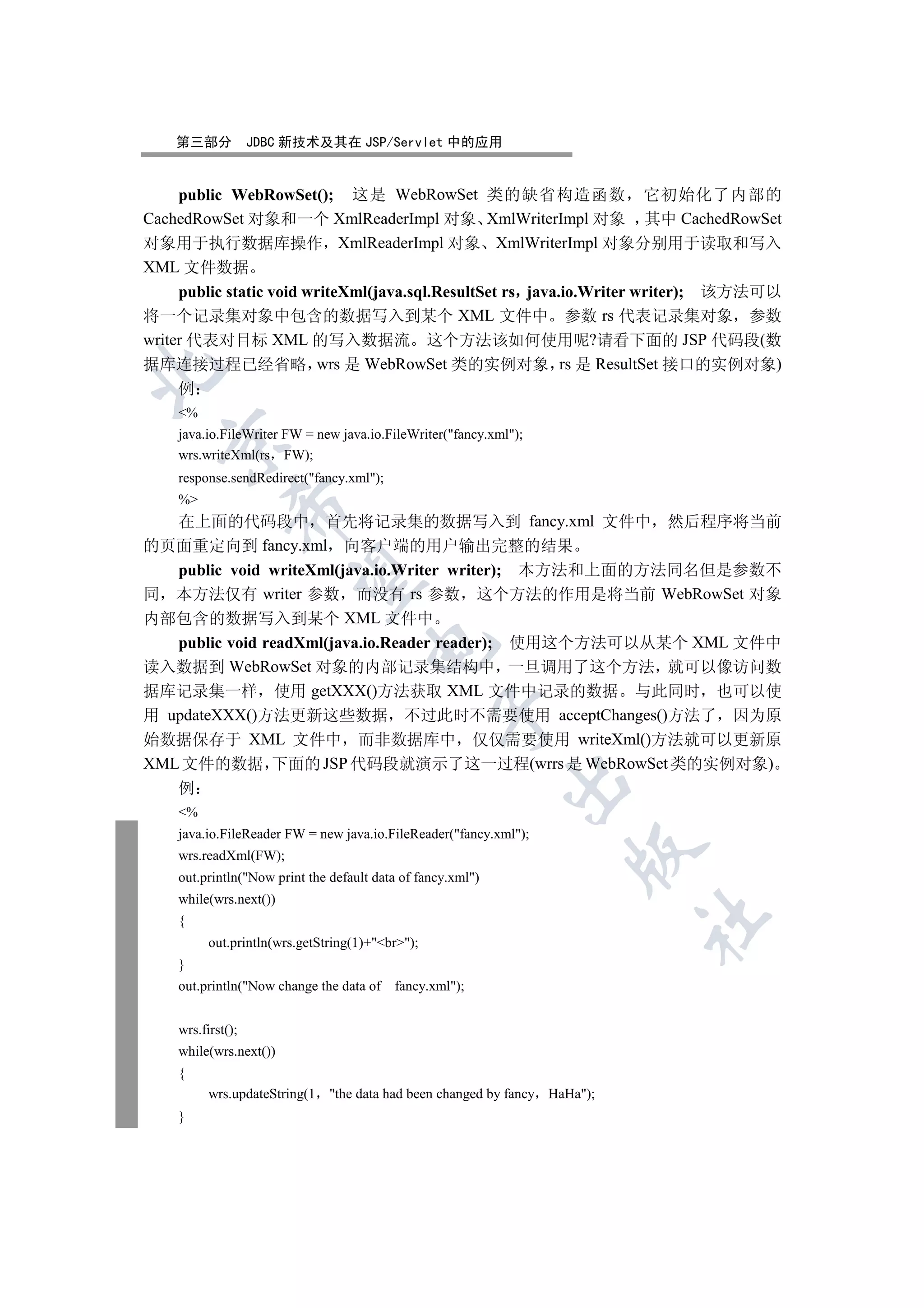 第三部分           JDBC 新技术及其在 JSP/Servlet 中的应用


    public WebRowSet(); 这是 WebRowSet 类的缺省构造函数 它初始化了内部的
CachedRowSet 对象和一个 XmlReaderImpl 对象 XmlWriterImpl 对象 其中 CachedRowSet
对象用于执行数据库操作 XmlReaderImpl 对象 XmlWriterImpl 对象分别用于读取和写入
XML 文件数据
     public static void writeXml(java.sql.ResultSet rs java.io.Writer writer); 该方法可以
将一个记录集对象中包含的数据写入到某个 XML 文件中 参数 rs 代表记录集对象 参数
writer 代表对目标 XML 的写入数据流 这个方法该如何使用呢?请看下面的 JSP 代码段(数
据库连接过程已经省略 wrs 是 WebRowSet 类的实例对象 rs 是 ResultSet 接口的实例对象)


     例
    %
    java.io.FileWriter FW = new java.io.FileWriter(fancy.xml);
  

    wrs.writeXml(rs FW);
    response.sendRedirect(fancy.xml);
    %
              

  在上面的代码段中 首先将记录集的数据写入到 fancy.xml 文件中                                        然后程序将当前
的页面重定向到 fancy.xml 向客户端的用户输出完整的结果
   public void writeXml(java.io.Writer writer); 本方法和上面的方法同名但是参数不
               

同 本方法仅有 writer 参数 而没有 rs 参数 这个方法的作用是将当前 WebRowSet 对象
内部包含的数据写入到某个 XML 文件中
   public void readXml(java.io.Reader reader); 使用这个方法可以从某个 XML 文件中
                                      

读入数据到 WebRowSet 对象的内部记录集结构中 一旦调用了这个方法 就可以像访问数
据库记录集一样 使用 getXXX()方法获取 XML 文件中记录的数据 与此同时 也可以使
                                                  

用 updateXXX()方法更新这些数据 不过此时不需要使用 acceptChanges()方法了 因为原
始数据保存于 XML 文件中 而非数据库中 仅仅需要使用 writeXml()方法就可以更新原
XML 文件的数据 下面的 JSP 代码段就演示了这一过程(wrrs 是 WebRowSet 类的实例对象)
                                                             

    例
    %
    java.io.FileReader FW = new java.io.FileReader(fancy.xml);
                                                                      

    wrs.readXml(FW);
    out.println(Now print the default data of fancy.xml)
    while(wrs.next())
                                                                             	

    {
          out.println(wrs.getString(1)+br);
    }
    out.println(Now change the data of   fancy.xml);


    wrs.first();
    while(wrs.next())
    {
          wrs.updateString(1   the data had been changed by fancy HaHa);
    }
 