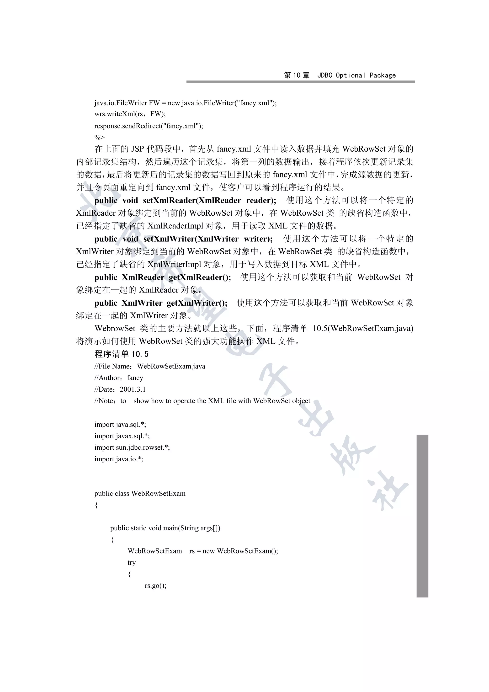 第 10 章    JDBC Optional Package


   java.io.FileWriter FW = new java.io.FileWriter(fancy.xml);
   wrs.writeXml(rs FW);
   response.sendRedirect(fancy.xml);
   %
    在上面的 JSP 代码段中 首先从 fancy.xml 文件中读入数据并填充 WebRowSet 对象的
内部记录集结构 然后遍历这个记录集 将第一列的数据输出 接着程序依次更新记录集
的数据 最后将更新后的记录集的数据写回到原来的 fancy.xml 文件中 完成源数据的更新
并且令页面重定向到 fancy.xml 文件 使客户可以看到程序运行的结果


    public void setXmlReader(XmlReader reader); 使用这个方法可以将一个特定的
XmlReader 对象绑定到当前的 WebRowSet 对象中 在 WebRowSet 类 的缺省构造函数中
已经指定了缺省的 XmlReaderImpl 对象 用于读取 XML 文件的数据
 

    public void setXmlWriter(XmlWriter writer); 使用这个方法可以将一个特定的
XmlWriter 对象绑定到当前的 WebRowSet 对象中 在 WebRowSet 类 的缺省构造函数中
已经指定了缺省的 XmlWriterImpl 对象 用于写入数据到目标 XML 文件中
              

    public XmlReader getXmlReader(); 使用这个方法可以获取和当前 WebRowSet 对
象绑定在一起的 XmlReader 对象
    public XmlWriter getXmlWriter(); 使用这个方法可以获取和当前 WebRowSet 对象
               

绑定在一起的 XmlWriter 对象
    WebrowSet 类的主要方法就以上这些 下面 程序清单 10.5(WebRowSetExam.java)
将演示如何使用 WebRowSet 类的强大功能操作 XML 文件
                                     

   程序清单 10.5
   //File Name WebRowSetExam.java
                                                 

   //Author    fancy
   //Date 2001.3.1
   //Note to       show how to operate the XML file with WebRowSet object
                                                           

   import java.sql.*;
   import javax.sql.*;
   import sun.jdbc.rowset.*;
                                                                      

   import java.io.*;
                                                                                 	

   public class WebRowSetExam
   {


        public static void main(String args[])
        {
               WebRowSetExam rs = new WebRowSetExam();
               try
               {
                       rs.go();
 