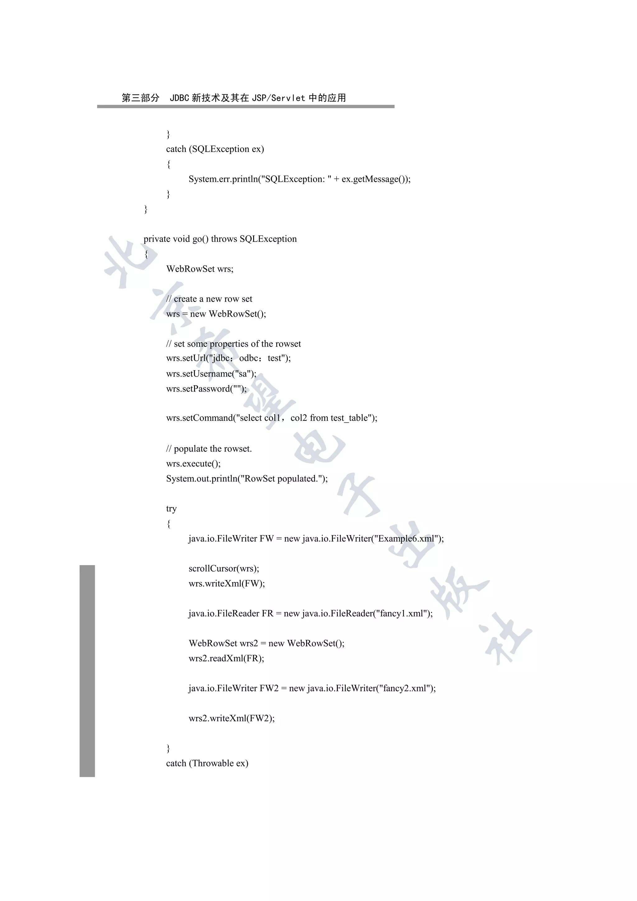 第三部分    JDBC 新技术及其在 JSP/Servlet 中的应用


       }
       catch (SQLException ex)
       {
             System.err.println(SQLException:  + ex.getMessage());
       }
  }


  private void go() throws SQLException
  {


       WebRowSet wrs;


       // create a new row set


       wrs = new WebRowSet();


       // set some properties of the rowset
      

       wrs.setUrl(jdbc odbc test);
       wrs.setUsername(sa);
       wrs.setPassword();
       

       wrs.setCommand(select col1      col2 from test_table);
                                 

       // populate the rowset.
       wrs.execute();
       System.out.println(RowSet populated.);
                                          

       try
       {
                                                       

             java.io.FileWriter FW = new java.io.FileWriter(Example6.xml);


             scrollCursor(wrs);
             wrs.writeXml(FW);
                                                                  


             java.io.FileReader FR = new java.io.FileReader(fancy1.xml);
                                                                              	

             WebRowSet wrs2 = new WebRowSet();
             wrs2.readXml(FR);


             java.io.FileWriter FW2 = new java.io.FileWriter(fancy2.xml);


             wrs2.writeXml(FW2);


       }
       catch (Throwable ex)
 