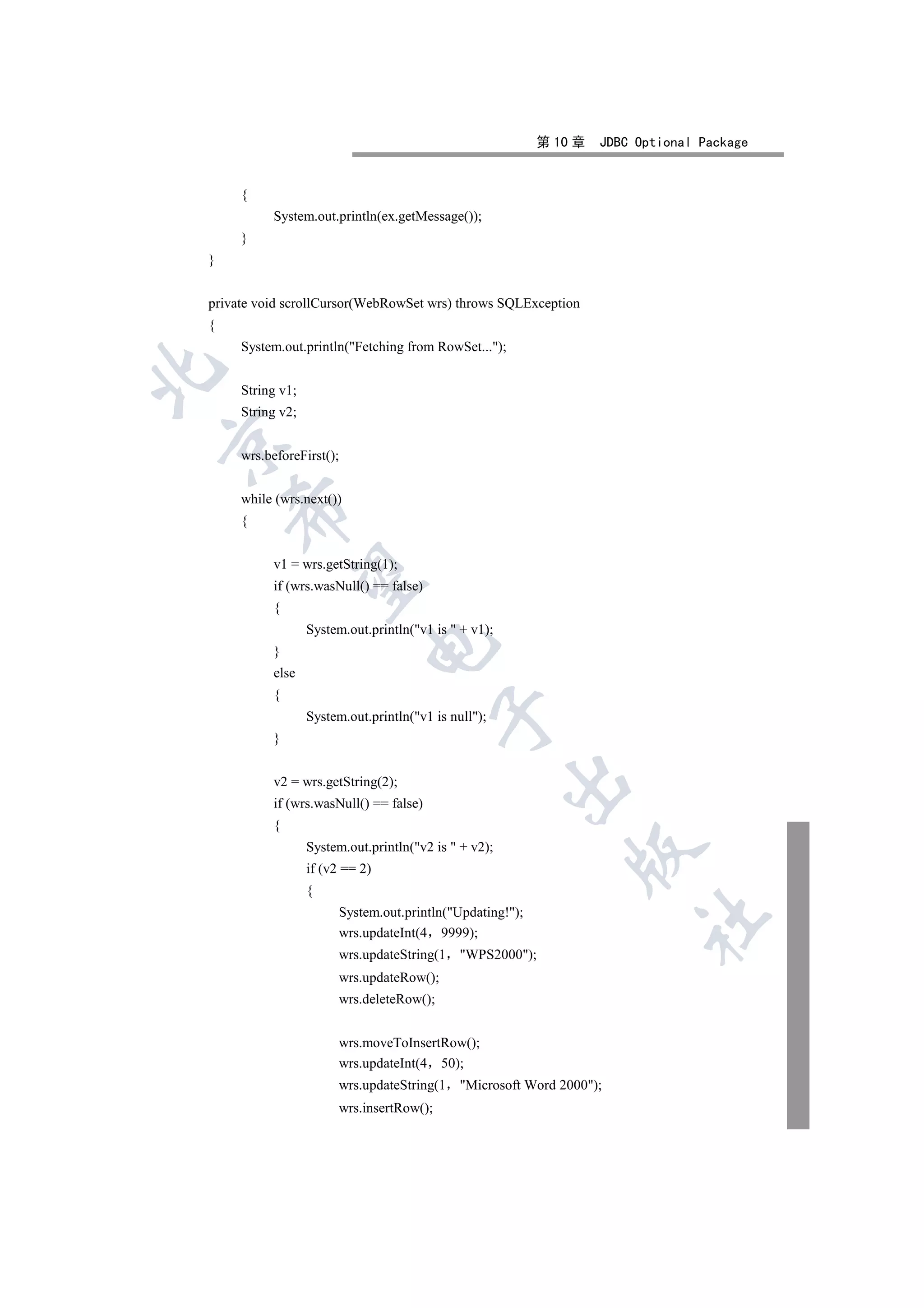 第 10 章   JDBC Optional Package


     {
          System.out.println(ex.getMessage());
     }
}


private void scrollCursor(WebRowSet wrs) throws SQLException
{
     System.out.println(Fetching from RowSet...);


     String v1;
     String v2;


     wrs.beforeFirst();


     while (wrs.next())
    

     {


          v1 = wrs.getString(1);
     

          if (wrs.wasNull() == false)
          {
                  System.out.println(v1 is  + v1);
                             

          }
          else
          {
                                           

                  System.out.println(v1 is null);
          }
                                                       

          v2 = wrs.getString(2);
          if (wrs.wasNull() == false)
          {
                  System.out.println(v2 is  + v2);
                                                                

                  if (v2 == 2)
                  {
                        System.out.println(Updating!);
                                                                         	

                        wrs.updateInt(4 9999);
                        wrs.updateString(1    WPS2000);
                        wrs.updateRow();
                        wrs.deleteRow();


                        wrs.moveToInsertRow();
                        wrs.updateInt(4 50);
                        wrs.updateString(1    Microsoft Word 2000);
                        wrs.insertRow();
 
