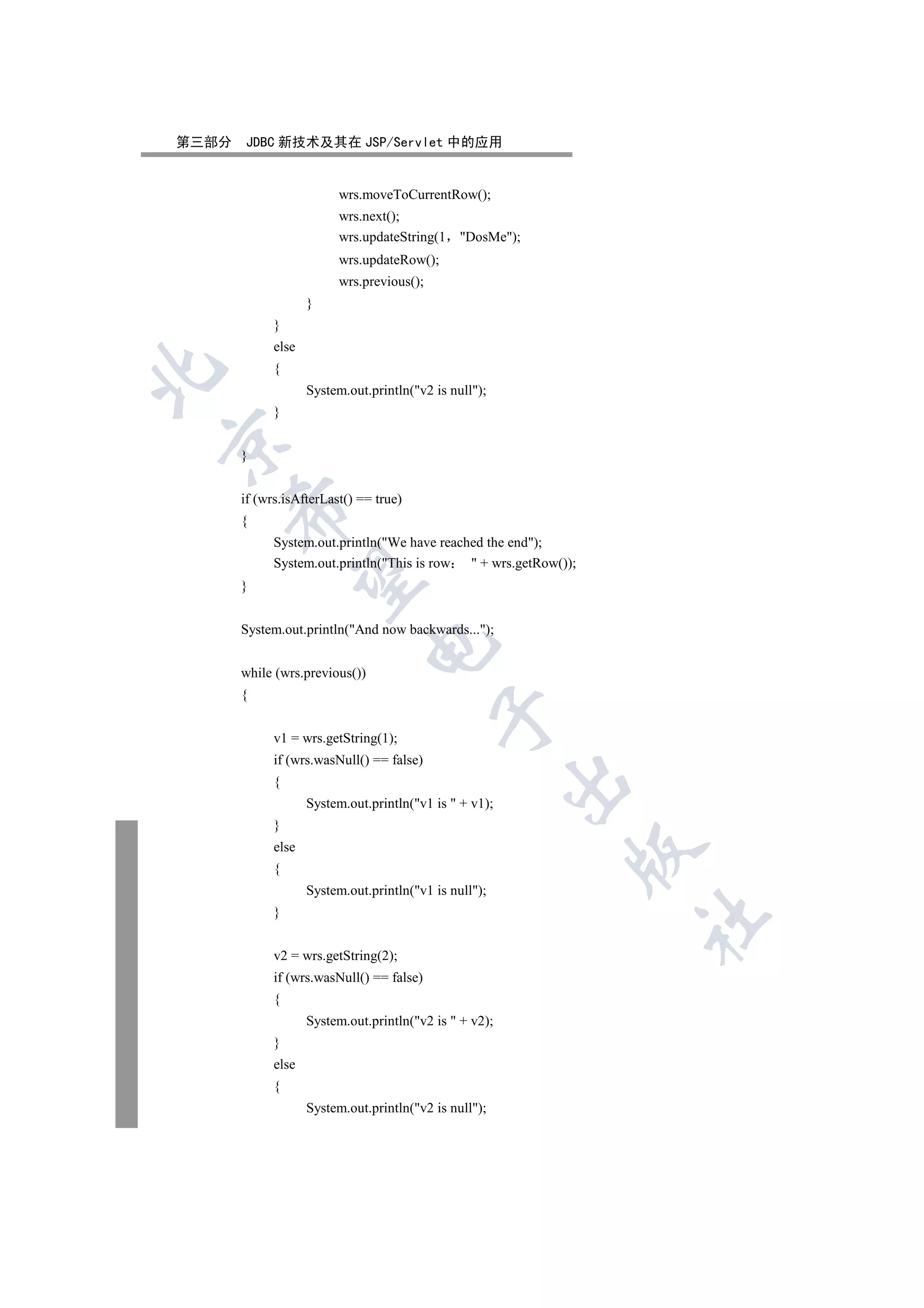 第三部分   JDBC 新技术及其在 JSP/Servlet 中的应用


                         wrs.moveToCurrentRow();
                         wrs.next();
                         wrs.updateString(1     DosMe);
                         wrs.updateRow();
                         wrs.previous();
                    }
             }
             else
             {


                    System.out.println(v2 is null);
             }


       }


       if (wrs.isAfterLast() == true)
    

       {
             System.out.println(We have reached the end);
             System.out.println(This is row  + wrs.getRow());
     

       }


       System.out.println(And now backwards...);
                                

       while (wrs.previous())
       {
                                           

             v1 = wrs.getString(1);
             if (wrs.wasNull() == false)
                                                         

             {
                    System.out.println(v1 is  + v1);
             }
             else
                                                              

             {
                    System.out.println(v1 is null);
             }
                                                                  	


             v2 = wrs.getString(2);
             if (wrs.wasNull() == false)
             {
                    System.out.println(v2 is  + v2);
             }
             else
             {
                    System.out.println(v2 is null);
 