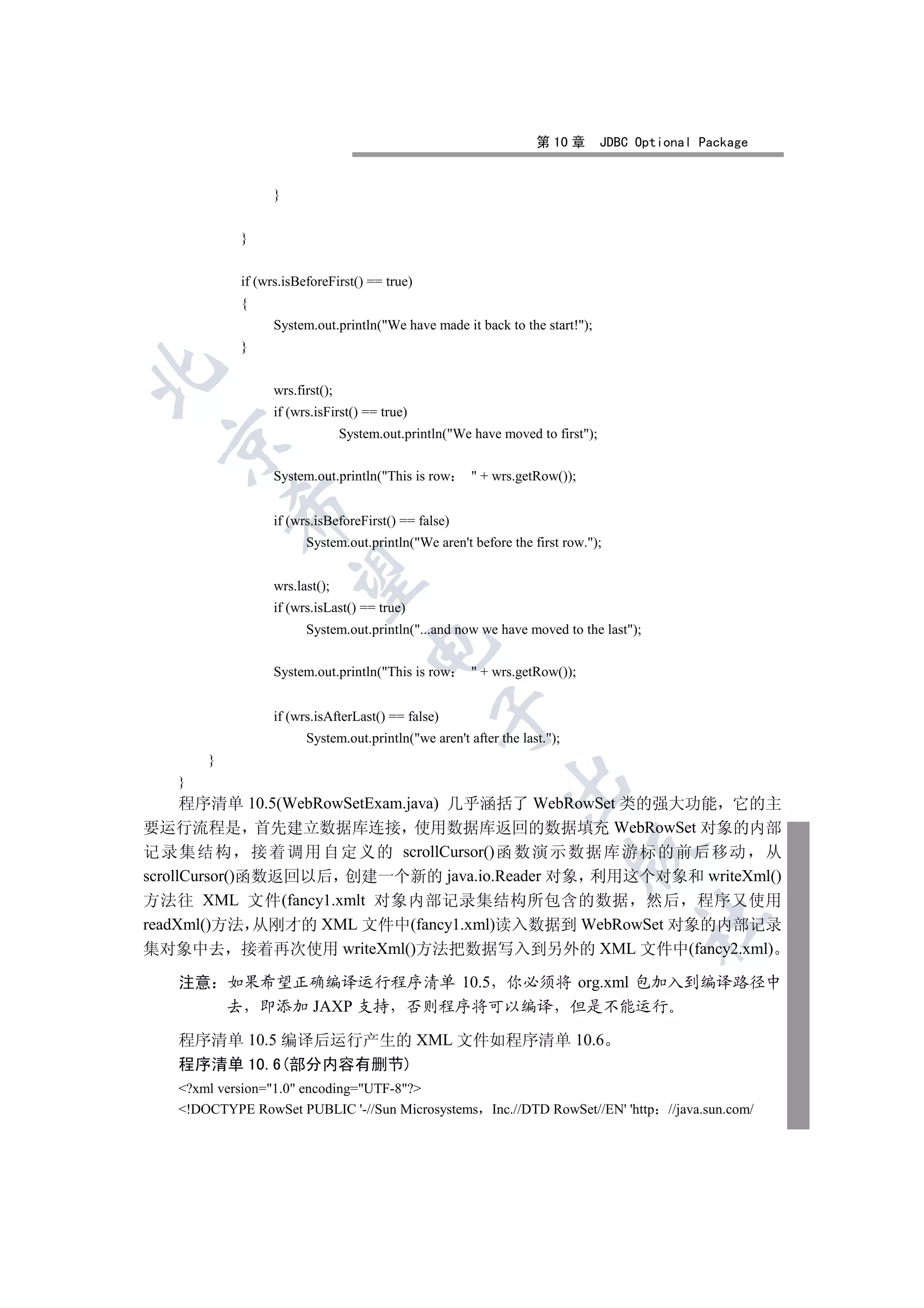 第 10 章        JDBC Optional Package


                  }


            }


            if (wrs.isBeforeFirst() == true)
            {
                  System.out.println(We have made it back to the start!);
            }


                  wrs.first();
                  if (wrs.isFirst() == true)
                                 System.out.println(We have moved to first);
 


                  System.out.println(This is row        + wrs.getRow());
           

                  if (wrs.isBeforeFirst() == false)
                        System.out.println(We aren't before the first row.);
            

                  wrs.last();
                  if (wrs.isLast() == true)
                        System.out.println(...and now we have moved to the last);
                                     

                  System.out.println(This is row        + wrs.getRow());
                                                 

                  if (wrs.isAfterLast() == false)
                        System.out.println(we aren't after the last.);
       }
                                                             

   }
      程序清单 10.5(WebRowSetExam.java) 几乎涵括了 WebRowSet 类的强大功能 它的主
要运行流程是 首先建立数据库连接 使用数据库返回的数据填充 WebRowSet 对象的内部
                                                                           

记 录集结 构 接 着调 用自 定义的 scrollCursor()函 数演示 数据库 游标 的前 后移动 从
scrollCursor()函数返回以后 创建一个新的 java.io.Reader 对象 利用这个对象和 writeXml()
方法往 XML 文件(fancy1.xmlt 对象内部记录集结构所包含的数据 然后 程序又使用
                                                                                      	

readXml()方法 从刚才的 XML 文件中(fancy1.xml)读入数据到 WebRowSet 对象的内部记录
集对象中去 接着再次使用 writeXml()方法把数据写入到另外的 XML 文件中(fancy2.xml)

   注意 如果希望正确编译运行程序清单 10.5 你必须将 org.xml 包加入到编译路径中
      去 即添加 JAXP 支持 否则程序将可以编译 但是不能运行

   程序清单 10.5 编译后运行产生的 XML 文件如程序清单 10.6
   程序清单 10.6(部分内容有删节)
   ?xml version=1.0 encoding=UTF-8?
   !DOCTYPE RowSet PUBLIC '-//Sun Microsystems Inc.//DTD RowSet//EN' 'http               //java.sun.com/
 