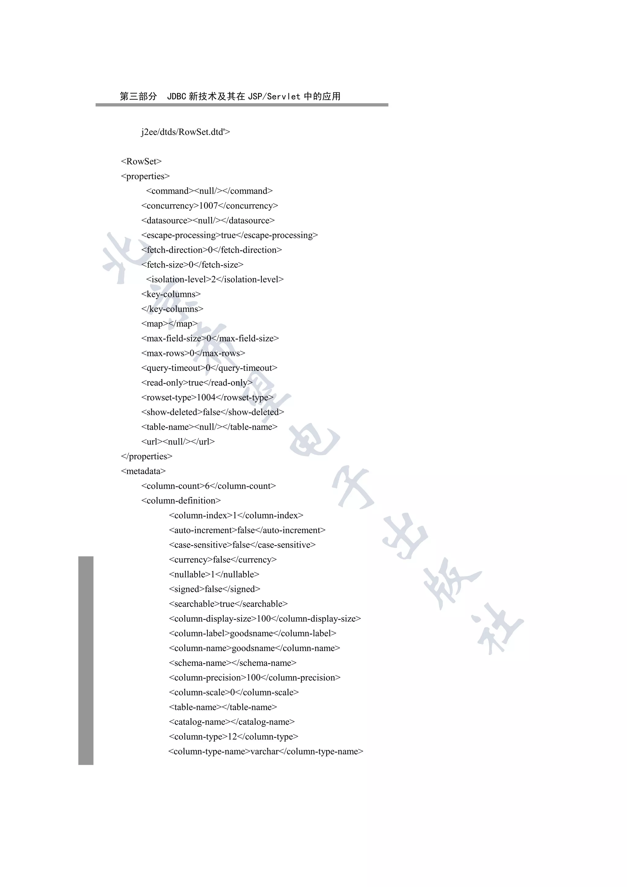 第三部分         JDBC 新技术及其在 JSP/Servlet 中的应用


     j2ee/dtds/RowSet.dtd'


RowSet
properties
      commandnull//command
     concurrency1007/concurrency
     datasourcenull//datasource
     escape-processingtrue/escape-processing
     fetch-direction0/fetch-direction


     fetch-size0/fetch-size
      isolation-level2/isolation-level
     key-columns


     /key-columns
     map/map
     max-field-size0/max-field-size
        

     max-rows0/max-rows
     query-timeout0/query-timeout
     read-onlytrue/read-only
         

     rowset-type1004/rowset-type
     show-deletedfalse/show-deleted
     table-namenull//table-name
                                  

     urlnull//url
/properties
metadata
                                             

     column-count6/column-count
     column-definition
             column-index1/column-index
                                                        

             auto-incrementfalse/auto-increment
             case-sensitivefalse/case-sensitive
             currencyfalse/currency
             nullable1/nullable
                                                              

             signedfalse/signed
             searchabletrue/searchable
             column-display-size100/column-display-size
                                                              	

             column-labelgoodsname/column-label
             column-namegoodsname/column-name
             schema-name/schema-name
             column-precision100/column-precision
             column-scale0/column-scale
             table-name/table-name
             catalog-name/catalog-name
             column-type12/column-type
             column-type-namevarchar/column-type-name
 
