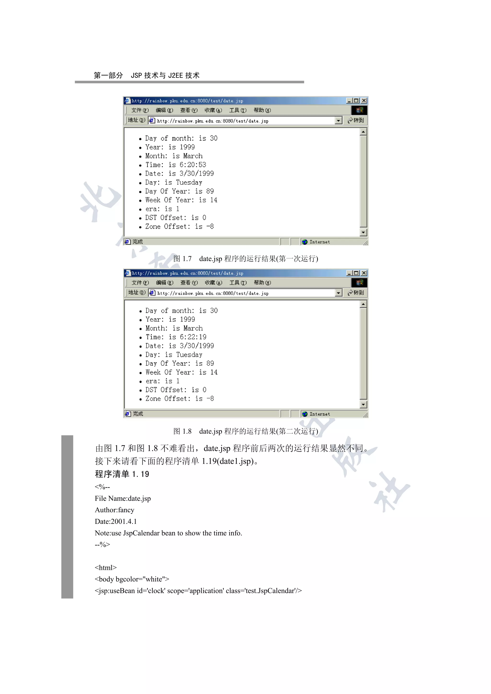 第一部分        JSP 技术与 J2EE 技术




                          图 1.7    date.jsp 程序的运行结果(第一次运行)
         
          
                                  
                                              
                                                          


                          图 1.8    date.jsp 程序的运行结果(第二次运行)

由图 1.7 和图 1.8 不难看出 date.jsp 程序前后两次的运行结果显然不同
                                                                         

接下来请看下面的程序清单 1.19(date1.jsp)
程序清单 1.19
%--
                                                                         	

File Name:date.jsp
Author:fancy
Date:2001.4.1
Note:use JspCalendar bean to show the time info.
--%


html
body bgcolor=white
jsp:useBean id='clock' scope='application' class='test.JspCalendar'/
 