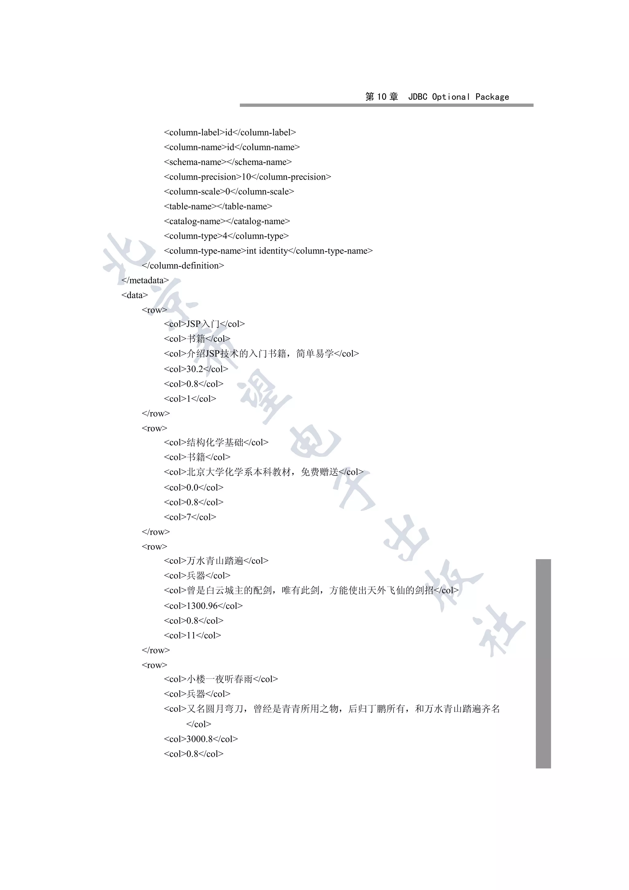 第 10 章   JDBC Optional Package


         column-labelid/column-label
         column-nameid/column-name
         schema-name/schema-name
         column-precision10/column-precision
         column-scale0/column-scale
         table-name/table-name
         catalog-name/catalog-name
         column-type4/column-type
         column-type-nameint identity/column-type-name


    /column-definition
/metadata
data


    row
        colJSP入门/col
         col书籍/col
         

         col介绍JSP技术的入门书籍 简单易学/col
         col30.2/col
         col0.8/col
          

         col1/col
    /row
    row
                              

        col结构化学基础/col
         col书籍/col
         col北京大学化学系本科教材                  免费赠送/col
                                           

         col0.0/col
         col0.8/col
         col7/col
                                                   

    /row
    row
        col万水青山踏遍/col
         col兵器/col
                                                             

         col曾是白云城主的配剑              唯有此剑      方能使出天外飞仙的剑招/col
         col1300.96/col
         col0.8/col
                                                                      	

         col11/col
    /row
    row
        col小楼一夜听春雨/col
         col兵器/col
         col又名圆月弯刀          曾经是青青所用之物 后归丁鹏所有                    和万水青山踏遍齐名
              /col
         col3000.8/col
         col0.8/col
 