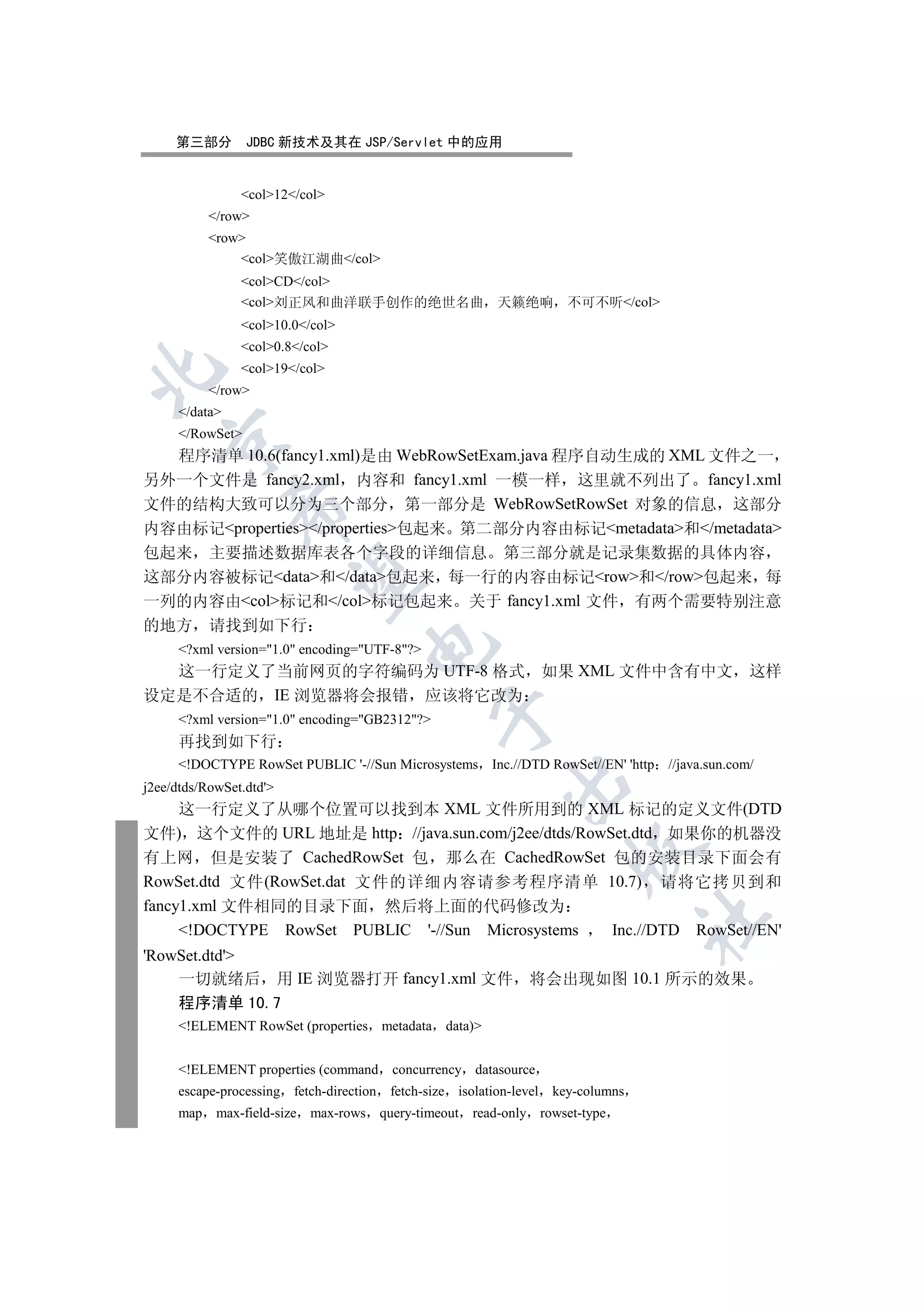 第三部分        JDBC 新技术及其在 JSP/Servlet 中的应用


                col12/col
           /row
           row
               col笑傲江湖曲/col
                colCD/col
                col刘正风和曲洋联手创作的绝世名曲 天籁绝响                               不可不听/col
                col10.0/col
                col0.8/col
                col19/col


           /row
     /data
     /RowSet
   

  程序清单 10.6(fancy1.xml)是由 WebRowSetExam.java 程序自动生成的 XML 文件之一
另外一个文件是 fancy2.xml 内容和 fancy1.xml 一模一样 这里就不列出了 fancy1.xml
文件的结构大致可以分为三个部分 第一部分是 WebRowSetRowSet 对象的信息 这部分
               

内容由标记properties/properties包起来 第二部分内容由标记metadata和/metadata
包起来 主要描述数据库表各个字段的详细信息 第三部分就是记录集数据的具体内容
                

这部分内容被标记data和/data包起来 每一行的内容由标记row和/row包起来 每
一列的内容由col标记和/col标记包起来 关于 fancy1.xml 文件 有两个需要特别注意
的地方 请找到如下行
                                    

     ?xml version=1.0 encoding=UTF-8?
  这一行定义了当前网页的字符编码为 UTF-8 格式 如果 XML 文件中含有中文                                                         这样
设定是不合适的 IE 浏览器将会报错 应该将它改为
                                                

     ?xml version=1.0 encoding=GB2312?
     再找到如下行
     !DOCTYPE RowSet PUBLIC '-//Sun Microsystems Inc.//DTD RowSet//EN' 'http        //java.sun.com/
                                                             

j2ee/dtds/RowSet.dtd'
     这一行定义了从哪个位置可以找到本 XML 文件所用到的 XML 标记的定义文件(DTD
文件) 这个文件的 URL 地址是 http //java.sun.com/j2ee/dtds/RowSet.dtd 如果你的机器没
                                                                         

有上网 但是安装了 CachedRowSet 包 那么在 CachedRowSet 包的安装目录下面会有
RowSet.dtd 文件(RowSet.dat 文件的详细内容请参考程序清单 10.7) 请将它拷贝到和
fancy1.xml 文件相同的目录下面 然后将上面的代码修改为
                                                                                    	

     !DOCTYPE RowSet PUBLIC '-//Sun Microsystems   Inc.//DTD RowSet//EN'
'RowSet.dtd'
    一切就绪后 用 IE 浏览器打开 fancy1.xml 文件 将会出现如图 10.1 所示的效果
    程序清单 10.7
     !ELEMENT RowSet (properties metadata data)


     !ELEMENT properties (command       concurrency datasource
     escape-processing fetch-direction   fetch-size isolation-level   key-columns
     map    max-field-size max-rows query-timeout      read-only rowset-type
 