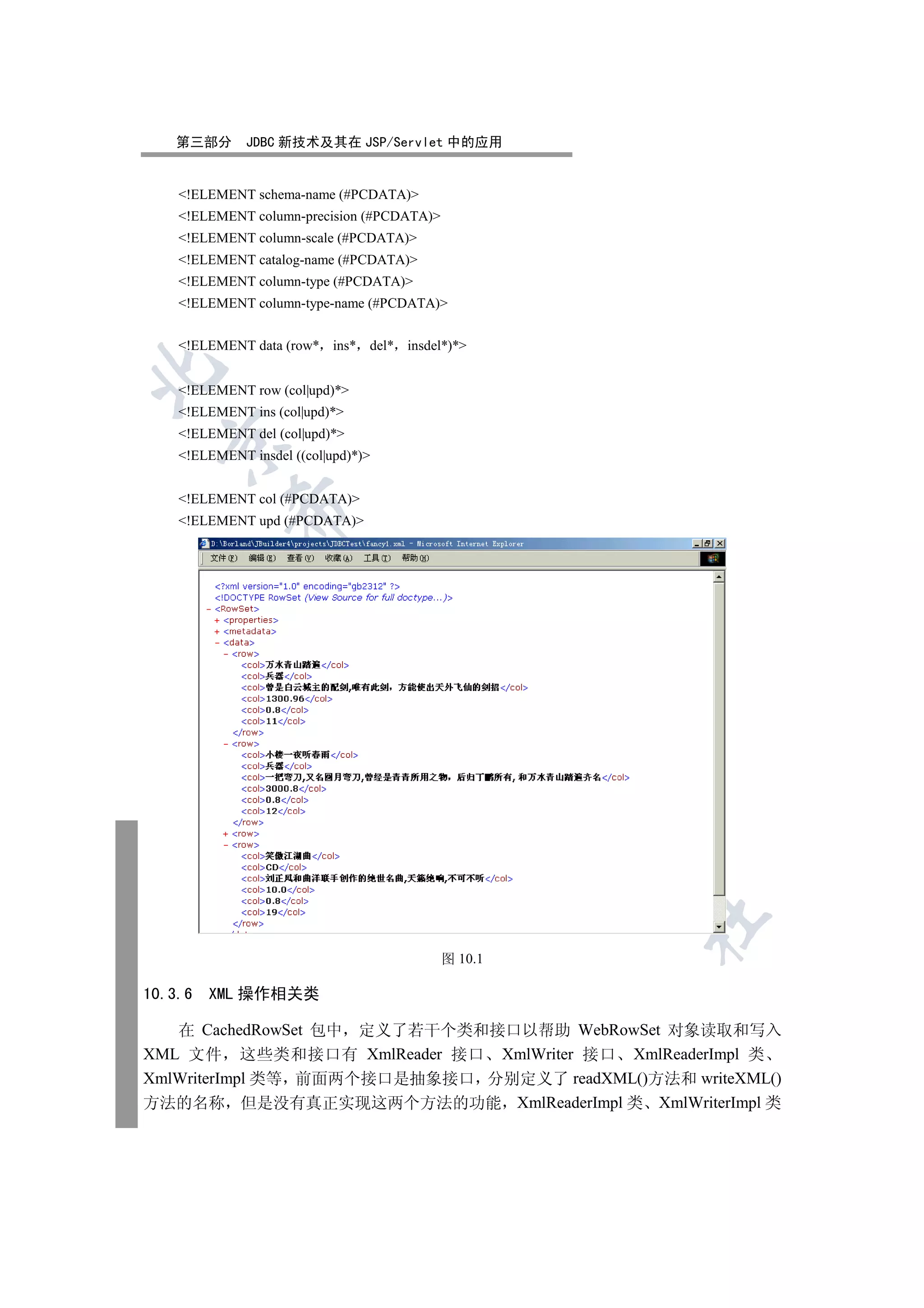 第三部分       JDBC 新技术及其在 JSP/Servlet 中的应用


    !ELEMENT schema-name (#PCDATA)
    !ELEMENT column-precision (#PCDATA)
    !ELEMENT column-scale (#PCDATA)
    !ELEMENT catalog-name (#PCDATA)
    !ELEMENT column-type (#PCDATA)
    !ELEMENT column-type-name (#PCDATA)


    !ELEMENT data (row* ins* del* insdel*)*


    !ELEMENT row (col|upd)*
    !ELEMENT ins (col|upd)*
    !ELEMENT del (col|upd)*
  

    !ELEMENT insdel ((col|upd)*)


    !ELEMENT col (#PCDATA)
            

    !ELEMENT upd (#PCDATA)
             
                                 
                                        
                                                     
                                                     
                                                         	


                                            图 10.1

10.3.6   XML 操作相关类

   在 CachedRowSet 包中 定义了若干个类和接口以帮助 WebRowSet 对象读取和写入
XML 文件 这些类和接口有 XmlReader 接口 XmlWriter 接口 XmlReaderImpl 类
XmlWriterImpl 类等 前面两个接口是抽象接口 分别定义了 readXML()方法和 writeXML()
方法的名称 但是没有真正实现这两个方法的功能 XmlReaderImpl 类 XmlWriterImpl 类
 