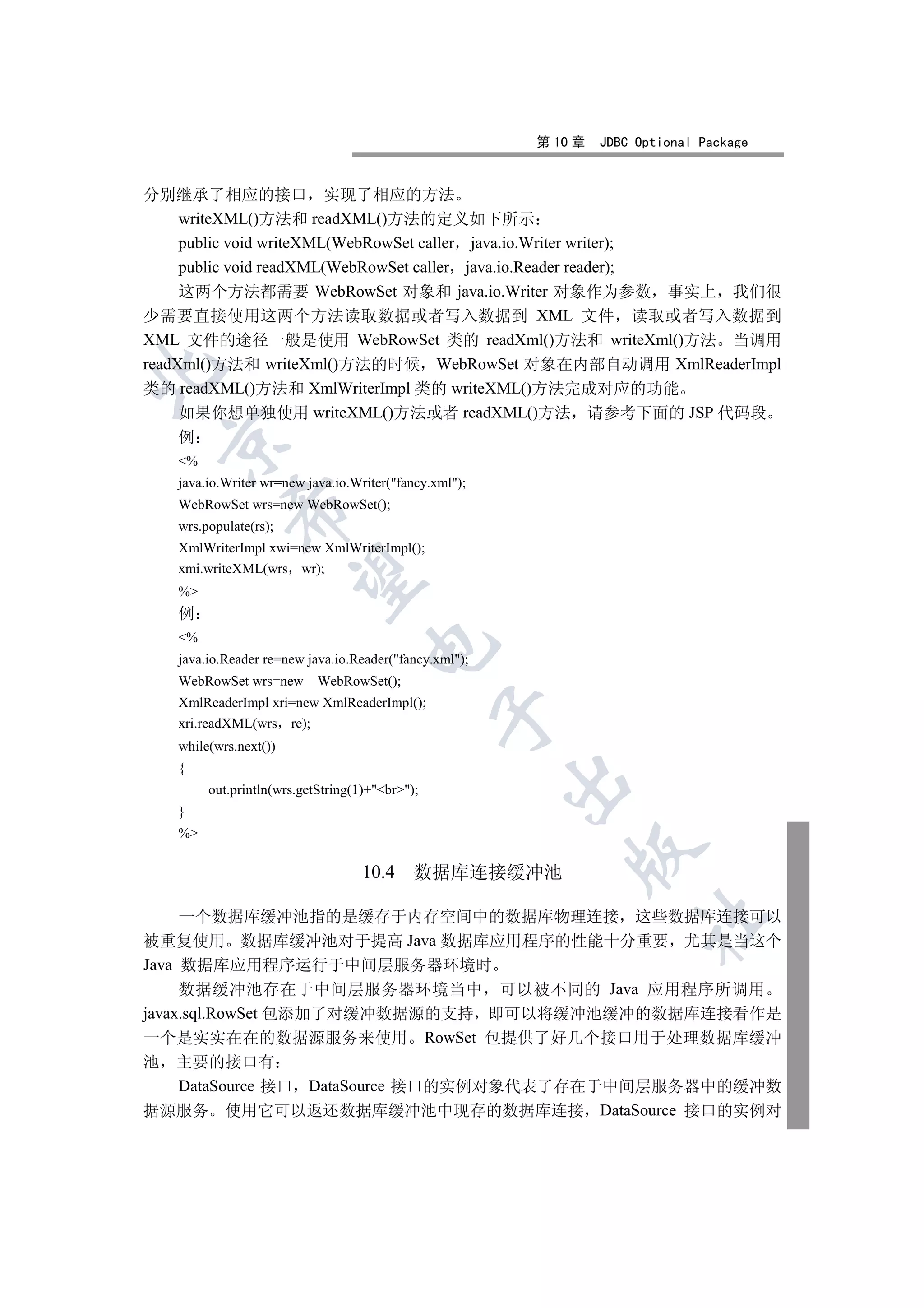 第 10 章   JDBC Optional Package


分别继承了相应的接口 实现了相应的方法
     writeXML()方法和 readXML()方法的定义如下所示
     public void writeXML(WebRowSet caller java.io.Writer writer);
     public void readXML(WebRowSet caller java.io.Reader reader);
     这两个方法都需要 WebRowSet 对象和 java.io.Writer 对象作为参数 事实上 我们很
少需要直接使用这两个方法读取数据或者写入数据到 XML 文件 读取或者写入数据到
XML 文件的途径一般是使用 WebRowSet 类的 readXml()方法和 writeXml()方法 当调用
readXml()方法和 writeXml()方法的时候 WebRowSet 对象在内部自动调用 XmlReaderImpl


类的 readXML()方法和 XmlWriterImpl 类的 writeXML()方法完成对应的功能
     如果你想单独使用 writeXML()方法或者 readXML()方法 请参考下面的 JSP 代码段
   例
 

   %
   java.io.Writer wr=new java.io.Writer(fancy.xml);
   WebRowSet wrs=new WebRowSet();
            

   wrs.populate(rs);
   XmlWriterImpl xwi=new XmlWriterImpl();
   xmi.writeXML(wrs wr);
             

   %
   例
   %
                                    

   java.io.Reader re=new java.io.Reader(fancy.xml);
   WebRowSet wrs=new WebRowSet();
   XmlReaderImpl xri=new XmlReaderImpl();
                                                

   xri.readXML(wrs re);
   while(wrs.next())
   {
                                                        

        out.println(wrs.getString(1)+br);
   }
   %
                                                            

                                   10.4     数据库连接缓冲池

     一个数据库缓冲池指的是缓存于内存空间中的数据库物理连接 这些数据库连接可以
                                                                      	

被重复使用 数据库缓冲池对于提高 Java 数据库应用程序的性能十分重要 尤其是当这个
Java 数据库应用程序运行于中间层服务器环境时
     数据缓冲池存在于中间层服务器环境当中 可以被不同的 Java 应用程序所调用
javax.sql.RowSet 包添加了对缓冲数据源的支持 即可以将缓冲池缓冲的数据库连接看作是
一个是实实在在的数据源服务来使用 RowSet 包提供了好几个接口用于处理数据库缓冲
池 主要的接口有
     DataSource 接口 DataSource 接口的实例对象代表了存在于中间层服务器中的缓冲数
据源服务 使用它可以返还数据库缓冲池中现存的数据库连接 DataSource 接口的实例对
 
