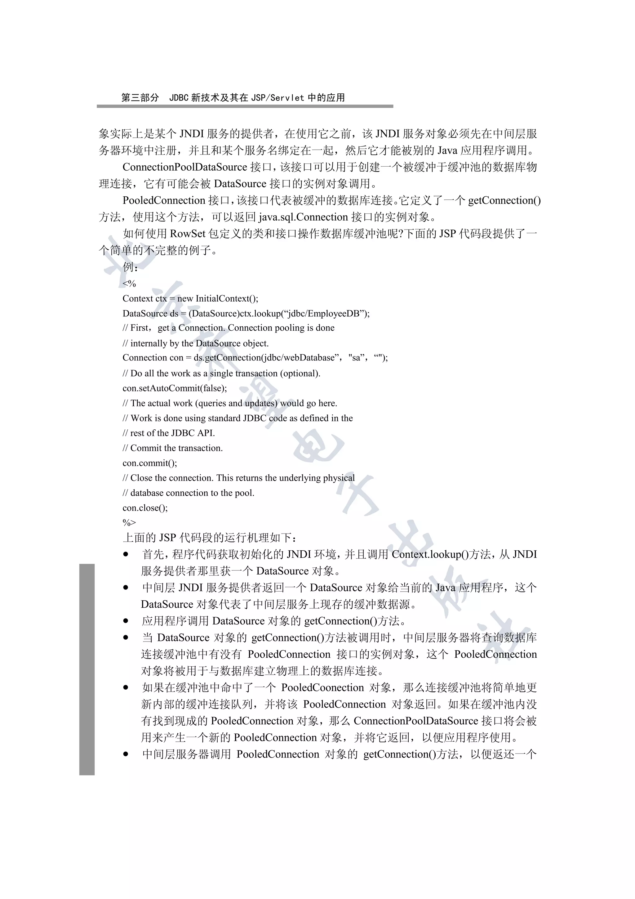 第三部分           JDBC 新技术及其在 JSP/Servlet 中的应用


象实际上是某个 JNDI 服务的提供者 在使用它之前 该 JNDI 服务对象必须先在中间层服
务器环境中注册 并且和某个服务名绑定在一起 然后它才能被别的 Java 应用程序调用
  ConnectionPoolDataSource 接口 该接口可以用于创建一个被缓冲于缓冲池的数据库物
理连接 它有可能会被 DataSource 接口的实例对象调用
  PooledConnection 接口 该接口代表被缓冲的数据库连接 它定义了一个 getConnection()
方法 使用这个方法 可以返回 java.sql.Connection 接口的实例对象
  如何使用 RowSet 包定义的类和接口操作数据库缓冲池呢?下面的 JSP 代码段提供了一
个简单的不完整的例子


  例
   %
   Context ctx = new InitialContext();
 

   DataSource ds = (DataSource)ctx.lookup(“jdbc/EmployeeDB”);
   // First get a Connection. Connection pooling is done
   // internally by the DataSource object.
            

   Connection con = ds.getConnection(jdbc/webDatabase” sa” “);
   // Do all the work as a single transaction (optional).
   con.setAutoCommit(false);
             

   // The actual work (queries and updates) would go here.
   // Work is done using standard JDBC code as defined in the
   // rest of the JDBC API.
                                      

   // Commit the transaction.
   con.commit();
   // Close the connection. This returns the underlying physical
                                                   

   // database connection to the pool.
   con.close();
   %
   上面的 JSP 代码段的运行机理如下
                                                             

     首先 程序代码获取初始化的 JNDI 环境 并且调用 Context.lookup()方法 从 JNDI
     服务提供者那里获一个 DataSource 对象
                                                                   

     中间层 JNDI 服务提供者返回一个 DataSource 对象给当前的 Java 应用程序 这个
     DataSource 对象代表了中间层服务上现存的缓冲数据源
     应用程序调用 DataSource 对象的 getConnection()方法
                                                                   	

     当 DataSource 对象的 getConnection()方法被调用时 中间层服务器将查询数据库
     连接缓冲池中有没有 PooledConnection 接口的实例对象 这个 PooledConnection
        对象将被用于与数据库建立物理上的数据库连接
        如果在缓冲池中命中了一个 PooledCoonection 对象 那么连接缓冲池将简单地更
        新内部的缓冲连接队列 并将该 PooledConnection 对象返回 如果在缓冲池内没
        有找到现成的 PooledConnection 对象 那么 ConnectionPoolDataSource 接口将会被
        用来产生一个新的 PooledConnection 对象 并将它返回 以便应用程序使用
        中间层服务器调用 PooledConnection 对象的 getConnection()方法 以便返还一个
 