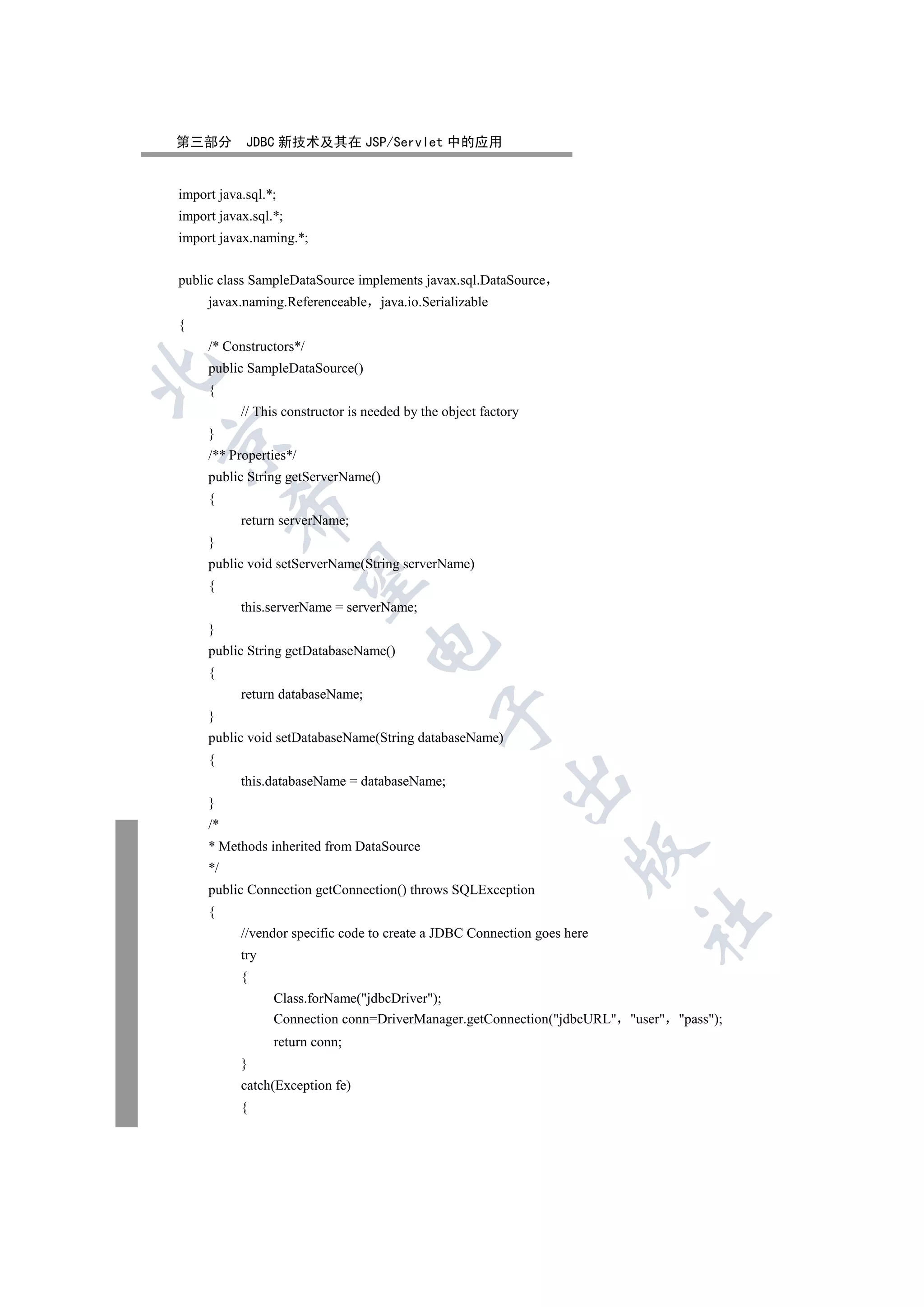 第三部分        JDBC 新技术及其在 JSP/Servlet 中的应用


import java.sql.*;
import javax.sql.*;
import javax.naming.*;


public class SampleDataSource implements javax.sql.DataSource
     javax.naming.Referenceable java.io.Serializable
{
     /* Constructors*/
     public SampleDataSource()


     {
           // This constructor is needed by the object factory
     }


     /** Properties*/
     public String getServerName()
     {
          

           return serverName;
     }
     public void setServerName(String serverName)
           

     {
           this.serverName = serverName;
     }
                                  

     public String getDatabaseName()
     {
           return databaseName;
                                              

     }
     public void setDatabaseName(String databaseName)
     {
                                                           

           this.databaseName = databaseName;
     }
     /*
     * Methods inherited from DataSource
                                                                    

     */
     public Connection getConnection() throws SQLException
     {
                                                                          	

           //vendor specific code to create a JDBC Connection goes here
           try
           {
                 Class.forName(jdbcDriver);
                 Connection conn=DriverManager.getConnection(jdbcURL user pass);
                 return conn;
           }
           catch(Exception fe)
           {
 