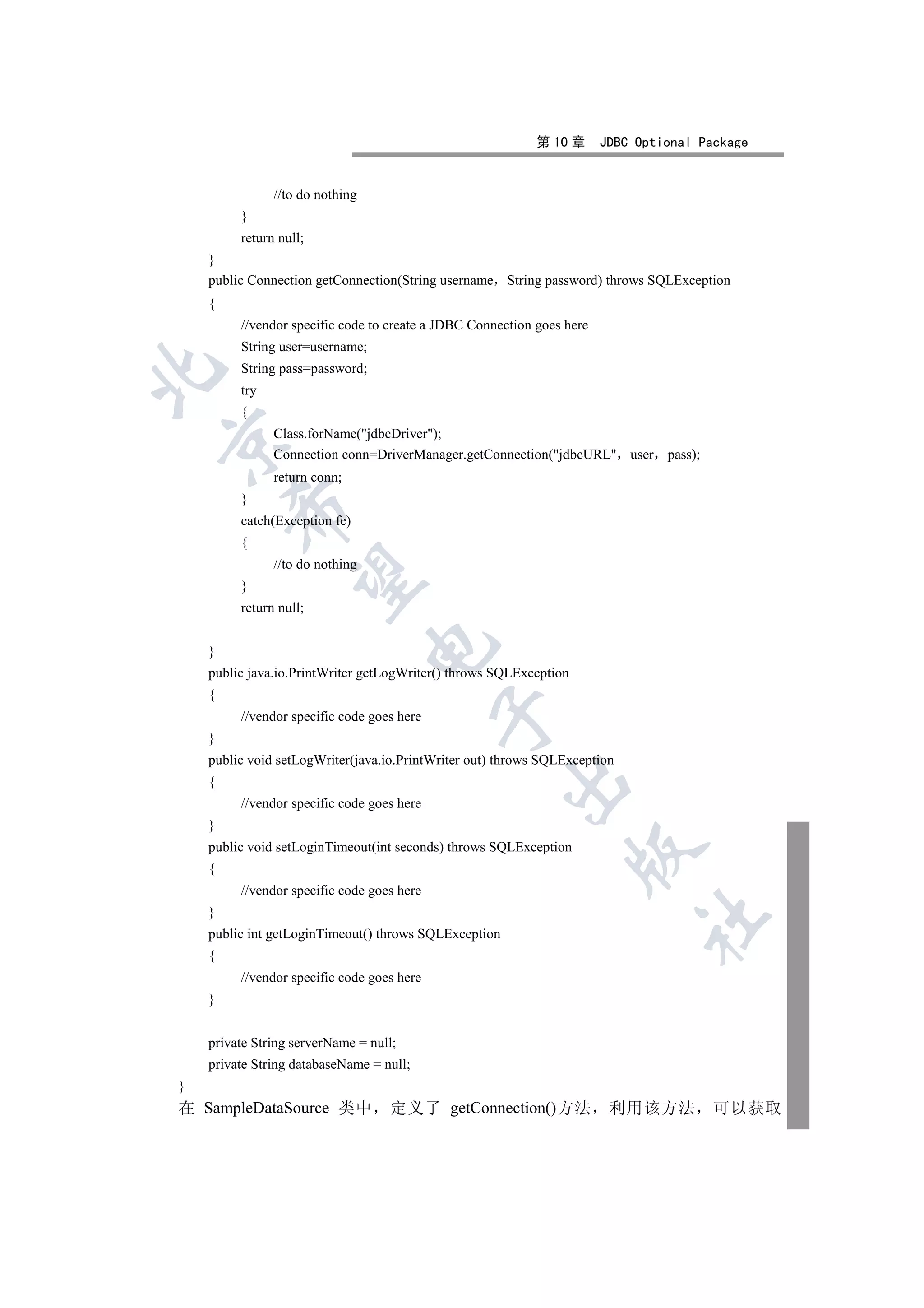第 10 章      JDBC Optional Package


               //to do nothing
         }
         return null;
    }
    public Connection getConnection(String username String password) throws SQLException
    {
         //vendor specific code to create a JDBC Connection goes here
         String user=username;
         String pass=password;


         try
         {
               Class.forName(jdbcDriver);


               Connection conn=DriverManager.getConnection(jdbcURL user        pass);
               return conn;
         }
        

         catch(Exception fe)
         {
               //to do nothing
         

         }
         return null;
                                 

    }
    public java.io.PrintWriter getLogWriter() throws SQLException
    {
                                            

         //vendor specific code goes here
    }
    public void setLogWriter(java.io.PrintWriter out) throws SQLException
                                                       

    {
         //vendor specific code goes here
    }
    public void setLoginTimeout(int seconds) throws SQLException
                                                                    

    {
         //vendor specific code goes here
    }
                                                                             	

    public int getLoginTimeout() throws SQLException
    {
         //vendor specific code goes here
    }


    private String serverName = null;
    private String databaseName = null;
}
在 SampleDataSource 类中              定义了 getConnection()方法                 利用该方法            可以获取
 
