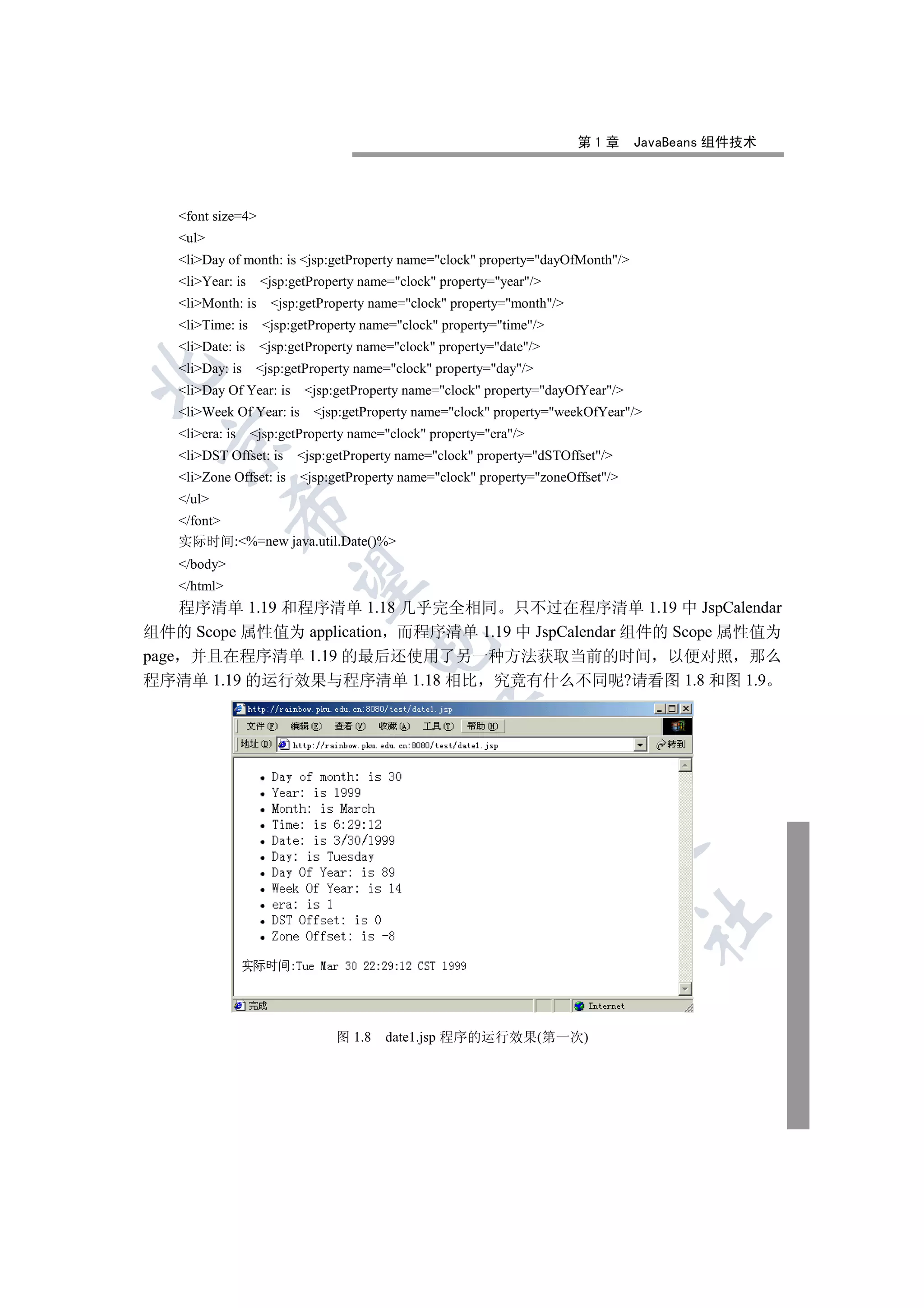 第1章       JavaBeans 组件技术




   font size=4
   ul
   liDay of month: is jsp:getProperty name=clock property=dayOfMonth/
   liYear: is    jsp:getProperty name=clock property=year/
   liMonth: is     jsp:getProperty name=clock property=month/
   liTime: is     jsp:getProperty name=clock property=time/
   liDate: is    jsp:getProperty name=clock property=date/
   liDay: is    jsp:getProperty name=clock property=day/


   liDay Of Year: is     jsp:getProperty name=clock property=dayOfYear/
   liWeek Of Year: is     jsp:getProperty name=clock property=weekOfYear/
   liera: is    jsp:getProperty name=clock property=era/
 

   liDST Offset: is    jsp:getProperty name=clock property=dSTOffset/
   liZone Offset: is    jsp:getProperty name=clock property=zoneOffset/
   /ul
             

   /font
   实际时间:%=new java.util.Date()%
   /body
              

   /html
    程序清单 1.19 和程序清单 1.18 几乎完全相同 只不过在程序清单 1.19 中 JspCalendar
组件的 Scope 属性值为 application 而程序清单 1.19 中 JspCalendar 组件的 Scope 属性值为
                                     

page 并且在程序清单 1.19 的最后还使用了另一种方法获取当前的时间 以便对照 那么
程序清单 1.19 的运行效果与程序清单 1.18 相比 究竟有什么不同呢?请看图 1.8 和图 1.9
                                                 
                                                            
                                                                        
                                                                                  	


                                图 1.8   date1.jsp 程序的运行效果(第一次)
 